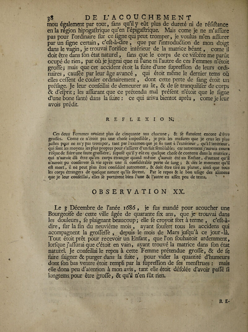 mou également par tout, fans qu’il y eût plus de dureté ni de réfiftance en la région hipogaftrique qu’en répigaftrique. Mais corne je ne m’allure pas pour l’ordinaire fur ce ligne qui peut tromper, je voulus m’en alTurer par un ligne certain -, c’eft-à-dire , que par i’introduâlon de mon doigt dans le vagin, je trouvai l’orifice intérieur de la matrice béant, corne il doit être dans fon état naturel, fans que le corps de ce vifcére me parût ocupé de rien, par où je jugeai que ni l’une ni l’autre de ces Femmes netoit grolîe; mais que cet accident étoit la fuite d’une fupreffion de leurs ordi¬ naires , caufée par leur âge avancé , qui étoit même le dernier tems où elles celTent de couler ordinairement, dont cette perte de fang étoit un préfage. Je leur confeillai de demeurer au lit, 6c de fe tranquilifer de corps 6c d’elprit ; les affiirant que ce prétendu mal préfènt n’étoit que le ligne d’une bone fanté dans la fuite : ce qui ariva bientôt après, corne je leur avois prédit. REFLEXION; Ces deux Femmes nvoient plus de cinquante ans chacune, 8c fc flatoient encore d’être groiîês. Corne ce n’étoit pas une choie impoirible, je pris les mefures que je crus les plus juiles p(^ur ne m’y pas tromper, tant par l’examen que je tis tant à l’extérieur , qu’à l’intérieur, qui font les moyens les plus propres pour s’alîurer d’un fait ièmblable; car autrement j ’au'rois couru riiquede faire une faute groffiére, fupofé qu’il y eût eu quelque choie de contenu dans la matrice, qui n’auroit dû être qu’un corps étranger quand même ç’auroit été an Enfant, d’autant qu’il n’auroit pu conferver fa vie après une ii confidérable perte de iang } 8c dès le moment qu’il eft mort, il ne peut plus être coniidéré autrement, 8c doit être tiré au plutôt, ainii que tous les corps étrangers de quelque nature qu’ils ibyent. Par le repos 8c le bon uiàge des alimens que je leur confeillai, elles iè portèrent bien l’une 8c l’autre en aiîêz peu de tems, ' * OBSERVATION XX. Le 3 Décembre de l’anée i685, je fus mandé pour acoucher une Bourgeoife de * cette ville âgée de quarante fix ans, que je trouvai dans les douleurs, fe plaignant beaucoup ; elle fe croyoit fort à terme , c’eft-à- dire , fur la fin du neuvième mois , ayant foufert tous les accidens qui acompagnent la grofïefïe , depuis le mois de Mars jufqu’à ce jour-là. Tout étoit prêt pour recevoir un Enfant, que l’on fouhaitoit ardemment, lorfque j’affurai que c’étoit en vain, ayant trouvé la matrice dans fon état naturel. Je confeillai le repos à cette Femme prétendue groffe, 6c de fe faire faigner 6c purger dans la fuite , pour vider la quantité d’humeurs dont fon bas t^entre étoit rempli par la fupreffion de fes menflrues : mais elle dona peu d’aiention à mon avis, tant elle étoit défblée d’avoir paffé fi longtems pour être groffe, & qu’il o’en fût rien. R E-