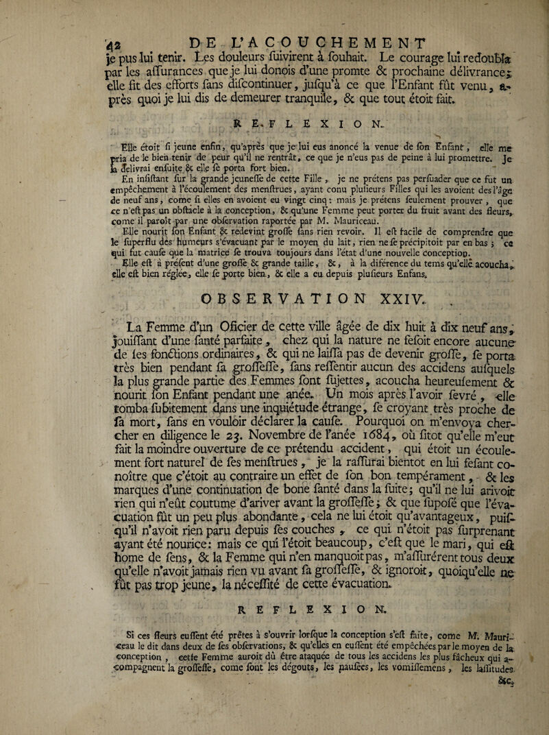 Je pus lui tenir. Les douleurs fuivirent à fouhait. Le courage lui redouMa: par les aiïurances que je lui donois d’une promte & prochaine délivrance die fit des efforts fans difcontinuer, jufqu’à ce que l’Enfant fût venu, a- près quoi je lui dis de demeurer tranquile, & que tout étoit fait. R E. F L E X I O N.. Elle étoit fi jeune enfin, qu’après que je lui eus anoncé la venue de fbn Enfant, elle me ria de le bien tenir de peur qu’il ne rentrât, ce que je n’eus pas de peine à lui promettre. Je délivrai enfuite $c elle fè porta fort bien. En infiftant fur la grande jeuneffe de cette Fille , je ne prétens pas perfùadèr que ce fut un empêchement à l’écoulement des menftrues, ayant conu plufieurs Filles qui les avoient desl’age de neuf ans, corne fi elles en avoient eu vingt cinq : mais je prétens feulement prouver , que ce n’efi pas un obftâcle à la conception, ôc qulune Femme peut porter du fruit avant des fleurs, corne il paroit par une obfèrvation raportée par M. Mauriceau. Elle nourit fbn Enfant & redevint groflé fans rien revoir. Il eft facile de comprendre que le fupcrflu dés humeurs s’évacuant par le moyen du lait, rien nefèprécipitoit par en bas 5 cô qui fut caufè que la matrice fè trouva toujours dans l’état d’une nouvelle Conception. Elle eft â préfènt d’une grofîè 6c grande taille, 6c, à la diférence du tems qu’elle acoucha », elle eft bien réglée, elle fè porte bien., 6c elle a eu depuis plufieurs Enfans* O B S E R V A T I O N XXIV.. , La Femme d’un Oficier de cette ville âgée de dix huit â dix neuf ans ^ |ouifTànt d’une fanté parfaite , chez qui la nature ne fefoit encore aucune de les fonâ;ions ordinaires, 6c qui ne laifTa pas de devenir grofTe, fe porta très bien pendant fa grofTefTe, fans reflentir aucun des accidens aufquels la plus grande partie des Femmes font flijettes, acoucha heureufement & nourit fon Enfant pendant une anée. Un mois après f avoir fevré , -elle tomba fubitemçnt dans une inquiétude étrange, fe croyant,très proche de là mort, fans en vouloir déclarer la caufo. Pourquoi on m’envoya cher¬ cher en diligence le 2j. Novembre de l’anée 1684, où fitot qu’elle m’eut fait la moindre ouverture de ce prétendu accident, qui étoit un écoule¬ ment fort naturel de fes menftrues je la rafTurai bientôt en lui fefant co- noître que ç’étoit au contraire un effet de fon bon tempérament, - & les marques d’une continuation de bone fanté dans la fuite; qu’il ne lui arivoit rien qui n’eût coutume d’ariver avant la groflefle; & que fupofé que l’éva¬ cuation fût un peu plus abondante, cela ne lui étoit qu’avantageux, puif- qu’il n’avoit rien paru depuis fes couches ce qui n’étoit pas furprenant ayant été nouriçe: mais ce qui l’étoit beaucoup, c’eft que le mari, qui efl home de fens, 6c la Femme qui n’en manquoitpas, m’affurérenttous deux, qu’elle n’avoit jamais rien vu avant fa grofTefTe, & ignoroit, quoiqu’elle me fût pas trop jeune,, la néceffité de cette évacuation. REFLEXION. Si ces fleurs cufièntété prêtes à s’ouvrir îorfque la conception s’éft fafte, corne M; Maurî- -ceau le dit dans deux de fès obfèrvations, 6c qu’elles en euflènt été empêchées par le moyen de la. conception , cetfe Femme auroit dû être ataquée de tous les accidens les plus fâcheux qui a- «compagnent la groflèffe, corne font les dégoûts, les jiaufèes, les vomifTemens, les laffitudcs-