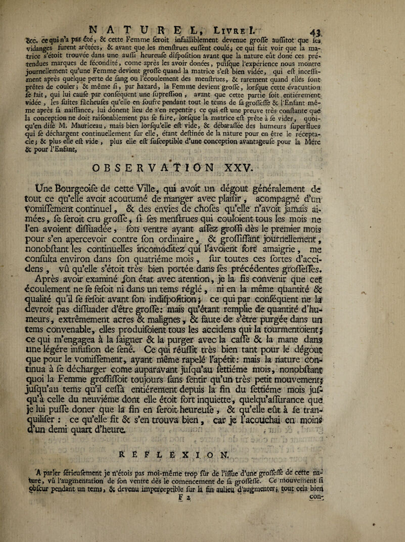 ^G. ce qui pas été , 8c cette Femme ièroit infailliblement devenue grolïè auffitot que fes, vidanges furent arétées, Se avant que les menftrues euflènt coulé,- ce qui fait voir que la ma¬ trice s’étoit trouvée dans une auflî heureulè dilpofition avant que la nature eût doné ces pré¬ tendues marques de fécondité, corne après les avoir donées, puifque l’expérience nous montre journellement qu’une Femme devient groflè quand la matrice s’eft bien vidée, qui eft inceflà- ment après quelque perte de fang ou l’écoulement des menftrues, &; rarement quand elles font prêtes de couler} 8c même fi, par hazard, la Femme devient groflè, lorfque cette évacuation £e fait, qui lui caufè par conlequent une fupreffion , avant que cette partie foit.entièrement vidée , les fuites fâcheufès qu’elle en fbufre pendant tout le tems de là grofïèflè 8c l’Enfant mê¬ me après là naiflànce, lui donent lieu de s’en repentir} ce qui eft une preuve très conftante que la conception ne doit raifbnablement pas le faire, lorfque la matrice eft prête à fè vider, quoi- qu’en difc M. Mauriceau, mais bien lorfqu’elle eft vide, 8c débaraflee des humeurs fùperflues qui fè déchargent continuellement fur elle, étant deftinée de la nature pour en être le récepta¬ cle J 8c plus elle eft vide, plus elle eff fufceptible d*une conception av^intageufe pour la Mérc & pour l’Enâat, O B S E R V A*t I N XXV. ^ Une Bourgeoîfe dè cette Ville, qui avoic un dégoût généralement de tout ce qu’elle avoit acoutumé de manger avec plaifîr , acompâgné d’un VomifTement continuel, & des envies de chofes qu’elle n’avoit jarnais ai¬ mées, le feroit cru grolïe, û fes menftrues qui couloient tous les mois ne l’en avoient difluadée, fon ventre ayant aflez dès le premier mois pour s’en apercevoir contre fon ordinaire ^ & grolîiflànt jourriellement, nonobftant les continuelles mcomôditez qui Ifavoient fort; amaigrie, me confulta environ dans fon quatrième mois , fur toutes ces fortes d’acci- dens , vu qu’elle s’étoit très bien portée dans fès précédentes grollèffis. Après avoir examiné Son état avec atendon, je la fis convenir que cet écoulement ne fe fefoit ni dans un tems réglé , ni en la même quantité & qualité qu’il fe fefoit avant fon indilpofition > ce qui par coniëquent ne U devroit pas difïüader d’être grolïè: mais qu’étant remplie de quantité d’hu¬ meurs, extrêmement acres & malignes, & faute de s’être'purgée dans un tems convenable, elles produifôient tous les accidens qui la tourmentoiencj ce qui m’engagea à la faigner & la purger avec la cane & la mane dans une légère inflifion de fené. Ce qui réulïît très bien tant pour le' dégoût que pour le vomilTement, ayant même rapelé l’apétit: mais la nature con¬ tinua à fe décharger corne auparavant jufqü’au fettiéme mois, nonobftant quoi la Femme grolTilïbic toujours làns féntir qu’un très petit mouvement^ jufqu’au tems qu’il celïà entièrement depuis la fin du fettiéme mois juft qu’à celle du neuvième dont elle étoit fort inquiette, quelqu’alïurance que je lui pulTe doner ^ue la fin en leroit heureülè , & qu’elle eût à fe tran- quiiifer : ^ ce qu’elle fit & s’en trouva bien, car je facouchai en moinô d’un demi quart d’heure. % ü ' R E F L 0 X I O N. A parler férîeufcment je n’étois pas moi-même trop fur de l’ifîîie d^une grofteftè de cette na¬ ture, vù l’augmentation de fon ventre dès le comencement de fo. groflèflè. Ce mouvement fi ÇbfcuT pendant un tems a Sa devenu imperceptible fur k ^ aulicu d’augmenter j, tout cela bieii F Z ' con-