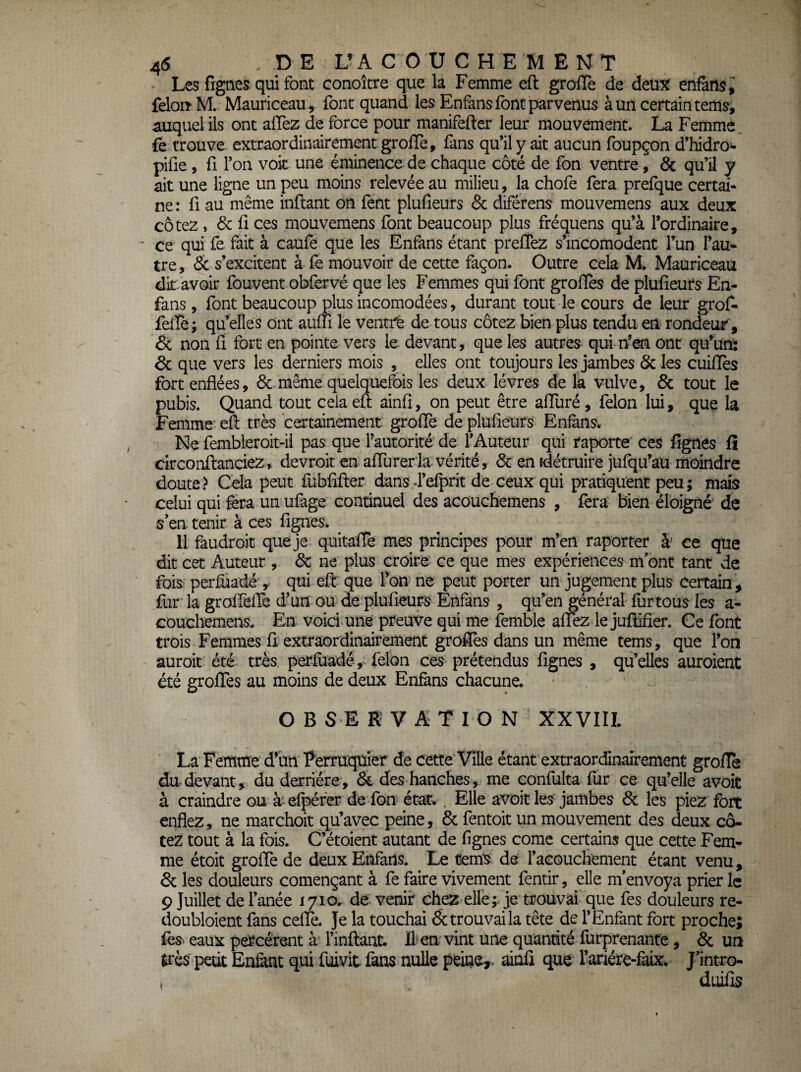 45 DE L’A COUCHE MENT - Les frgnes qui font conoître que la Femme efl: greffe de deux enfàns, feloiî M. Mauriceau , font quand les Enfans font parvenus à un certain tems, miquelils ont affez de force pour manifefter leur mouvement. La Femme, fe trouve extraordinairement greffe, fans qu’il y ait aucun foupçon d’hidro- pifie, fl l’on voit une éminence de chaque côté de fon ventre, & qu’il y ait une ligne un peu moins relevée au milieu, la chofe fera prefque certai¬ ne ; fl au même inflant on fent plufieurs & diférens mouvemens aux deux cotez, & fi ces mouvemens font beaucoup plus fréquens qu’à l’ordinaire, ' ce qui fe fait à caüfe que les Enfans étant prefîez s’incomodent l’un l’au¬ tre, & s’excitent à fe mouvoir de cette façon. Outre cela M. Mauriceau dk avoir fouvent obfervé que les Femmes qui font grofles de plufieurs En¬ fans, font beaucoup plus incomodées, durant tout le cours de leur grof^ feliè; qu’elles ont aufii le ventre de tous cotez bien plus tendu en rondeur, Ôc non fi fort en pointe vers le devant, que les autres qui n’^ ont qu’un: & que vers les derniers mois , elles ont toujours les jambes &les cuifiès fort enflées, 6c même quelquefois les deux lèvres de la vulve, 8c tout le pubis. Quand tout cela eft ainfi, on peut être affuré, félon lui, que la Femme efl: très certainement greffe de plufieurs Enfens. Ne fembleroit-ii pas que Fautorité de l’Auteur qui raporte ces figues fî drconftanciez, devroit en affurerla vérité, 6c en détruire jufqu’au moindre doute? Cela peut fubfifler dansd’efprit de ceux qui pratiquent peu; mois celui qui fera un ufage continuel des acouchemens , fera bien éloigné de s'en tenir à ces fignes. 11 faudroit que je quitaflè mes principes pour m’en raporrer à' ce que dit cet Auteur , 6c ne plus croire ce que mes expériences m ont tant de fois perfuadé y qui efl: que l’on ne peut porter un jugement plus certain, fur la groffelTe d’un ou de plufieurs Enfans , qu’en général fur tous les a- couchemens- En voici une preuve qui me femble affez le juüifier. Ce font trois Femmes fi extraordinairement grofiès dans un même tems, que l’on auroit été très, perfùadé-, félon ces prétendus fignes , qu’elles auroient été greffes au moins de deux Enfans chacune. OBSERVATION XXVIIL La Femme d’iin Perruquier de cette Ville étant extraordinairement greffe du devant, du derrière, 6c des hanches, me eonfulta fur ce qu’elle avoit à craindre ou à efpéfer de fbn état.. Elle avoit les jambes 6c les piez fort enflez, ne raarchoit qu’avec peine, 6c fentoit un mouvement des deux co¬ tez tout à la fois. C’étoient autant de fignes corne certains que cette Fem¬ me étoit greffe de deux Enfans. Le tems dà l’acouchtment étant venu, 6c les douleurs començant à fe faire vivement fentir, elle m'envoya prier le 9 Juillet de fanée lyiOr de venir chez elle; je trouvai que fes douleurs re- doubloient fans ceffe. Je la touchai 8c trouvai la tête de f Enfant fort proche; fos> eaux percèrent à finftant. Il en vint une quantité furprenante, 6c un très petit En&nt qui fuivit fans nulle peine,, ainfi que l’ariére-faix, J'intro- , duifis