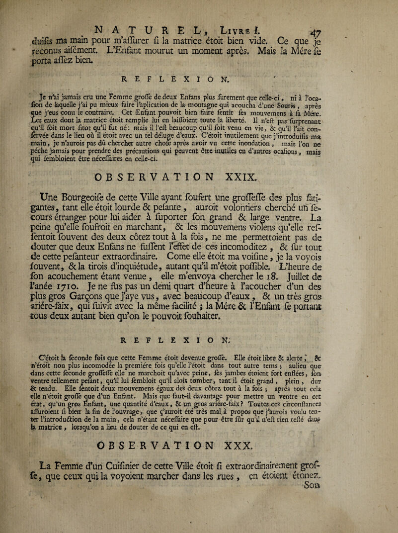 duifis ma main pour m’affiirer fl la matrice ëtoit bien vide. Ce que je reconus aifément. L’Enfant mourut un moment après. Mais la Mère porta allez bien. REFLEXION. Je n*aî jamais cru une Femme groflè de deux Enfans plus furement que celle-ci, ni à ?oca- Con de laquelle j’ai pu mieux faire l’àplication de la- montagne qui acoucha d’une Souris , après que j’eus conu le contraire. Cet Enfant pouvoir bien faire fentir fès mouvemens à fa. Mère. Les eaux dont la matrice étoit remplie lui en laiflbient toute la liberté. Il n’eft pas^furprenant qu’il foit mort fitot qu^il fut né: mais il l’eft beaucoup qu’il foit venu en vie, & qu’il l’ait con- lervée dans le lieu où il étoit avec un tel déluge d’eaux. C’étoît inutilement que j’introduifis ma main, je n’aurois pas dû chercher autre chofe après avoir vu cette inondation , mais l’on ne pèche jamais pour prendre des précautions qui peuvent être inutiles en d’autres ocahons, mais qui lèmbloient être nécefîàires en celle-ci. OBSERVATION XXIX. Une Bourgeoife de cette Ville ayant foufert une groflefle des plus fati¬ gantes, tant elle étoit lourde & pelante , auroit volontiers cherché ufi Té- cours étranger pour lui aider à fuporter Ton grand & large ventre. La peine qu’elle foufroit en marchant, & les mouvemens violens qu’elle ref- fentoit fouvent des deux cotez tout à la fois, ne me permettoient pas de douter que deux Enfans ne fuffent l’effet de ces incomoditez , & fur tout de cette pefanteur extraordinaire. Corne elle étoit ma voifine, je la voyois fouvent, &la tirois d’inquiétude, autant qu’il nTétoit poffible. L’heure de fbn acouchement étant venue , elle m’envoya chercher le 18. Juillet de l’anée 1710. Je ne fus pas un demi quart d’heure à l’acoucher d’un des plus gros Garçons que j’aye vus, avec beaucoup d’eaux, ôc un très gro5 ariére-faix, qui fuivit avec la même facilité ; la Mère 6c l’Enfant fe portant tous deux autant bien qu’on le pouvoit fouhaiter. REFLEXION; Cétoît h féconde fois que cette Femme étoit devenue groflè. Elle étoit libre 6c alerte I 8€ n’étoit non plus incomodée la première fois qu’elle l’étoit dans tout autre tems î aulieu que dans cette féconde grofléfle elle ne raarchoit qu’avec peine, fès jambes étoient fort enflées, fbn ventre tellement pelant, qu’il lui fémbloit qu’il aloit tomber, tant il étoit grand , plein , dur & tendu. Elle léntoit deux mouvemens égaux des deux cotez tout à la fois i après tout cela elle n’étoit groflè que d’un Enfant. Mais que faut-il davantage pour mettre un ventre en cet état, qu’un gros Enfant, une quantité d’eaux, 8c un gros ariére-faix? Toutes ces circonftances affuroient fl bien la fin de l’ouvrage , que 9’àuroit été très mal à propos que j’aurois voulu ten-* ter l’introduéfion de la main, cela n’étant nécefîàire que pour être fur qu’il n’efl: rien reflé dans h matrice , lorsqu’on a lieu de douter de ce qui en efl. OBSERVATION XXX. La Femme d’un Cuîfinier de cette Ville étoit fi extraordinairement grofi- fe, que ceux qui la voyoient marcher dans les rues, en étoient étonez. Soïi&