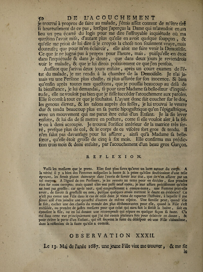 je trouvai à propros de faire au malade, j’étois allez content de m’être tiré fl heurèufement de ce pas, lorfque j’aperçus la Dame qui m’atendoit en un lieu un peu écarté du logis pour me dire l’effroyable inquiétude où ma queftion l’avoit mife, d’autant plus qu’elle en avoit quelque foupçon , & qu’elle me prioit de lui dire fi je croyois la chofe non feulement vraye,mais douteufe ; que pour m’en éclaircir, elle aloit me faire venir la Demoifelle. Ce que je ne jugeai pas à propos pour l’heure, mais , puifqu’elle en étoit dans l’inquiétude 3c dans Je doute , que dans deux jours je reviendrois •voir le malade, 6c que je lui dirois politivement ce que j’en penfois. Auffitot que j’arivai deux jours enfuite, après un court examen de l’é- itat du malade, je me rendis, à la chambre de la Demoifelle. Je n’ai ja¬ mais vu une Perfone plus chafte, ni plus alTurée fur fon inocence. Si bien qu’enfin après toutes mes queftlons, que je poulTai beaucoup au delà de la bienféance, je lui demandai, fi-pour tirer Madame fabelle-fœur d’inquié¬ tude , elle ne vouloir pas bien que je filfe fuccéder l’atouchement aux paroles. Elle fecomîtà tout ce que je fouhaitai. L’ayant donc fait coucher fur le dos, les genous élevez, 8c les talons auprès des felfes, je lui trouvai le ventre dur 6c tendu beaucoup plus en fa partie hipogaflrique qu’en l’épigaftrique, avec un mouvement qui me parut être celui d’un Enfant. Je la fis lever enfliite, 6c lui dis de fe mettre en pofture, corne fi elle vouloir aler.à la fel- ie ou à demi acroupie. Je trouvai l’orifice intérieur de la matrice très fer¬ ré , prefque plus de col, 6c le corps de ce vifcére fort gros 6c tendu. II n’en falut pas davantage pour lui alfurer , ainfi qu’à Madame fa belle- fœur, qu’elle étoit grolTe de cinq à fix mois. Elle confirma ma prédic¬ tion trois mois 6c demi enfuite, par l’acouchement d’un beau gros Garçon. REFLEXION. Voilà les mefurcs que je prens. Elles font plus fures qu’avec un lacet autour du corps. A la vérité il y a bien des Femmes auiquelles la honte ôc la peine qu’elles foufriroient d’une telle épreuve, les feroit plutôt demeurer dans l’envie de lavoir leur état, que de Ven alTurer par un tel rnoyeui A l’égard de ces Perfbnes, je les remets au tems pour en décider , fans prendre rien iür mon comptej mais quand elles ont pafle neuf mois, je leur alTure précilement qu’elles ne font pas grolîès: car après tout, quel empreflèment à contre-tems , une Femme peut-elle avoir, de favoir là grollèlïè ou non, puifque quelques .mois mettent le doute en évidence? Ce n’efl: pas corne une Fille dans le cas de celle dont je viens de raporter i’hiftoire, à laquelle il me fèroic aile d’enjoindre une quantité d’autres de même elpéce. Une famille peut, quand elle le fait, cacher une des chofes du monde des plus déshonorantes pour elle, quand la Fille s’eft mèlàliée, ou prendre de jjaftes mefures pour que celui qui aura tait la fbtifè la boive , fbit en époulànt la fille, ou en lui donant une récompenfè qui répare en quelque façon là faute. C’a été dans cette vue principalement que j’ai été comis plufieurs fois pour éclaircir ce doute , ÔC pour éviter le perte d’un Enfant, qui eft Ibuvent la fuite du dèfèfpoir où une Fille s’abandone, dans la réflexion de la faute qu’elle a comilc. OBSERVATION XXXII. Le lî. de l’anée idSj. une jeune Fille vint me trouver, & me fit le