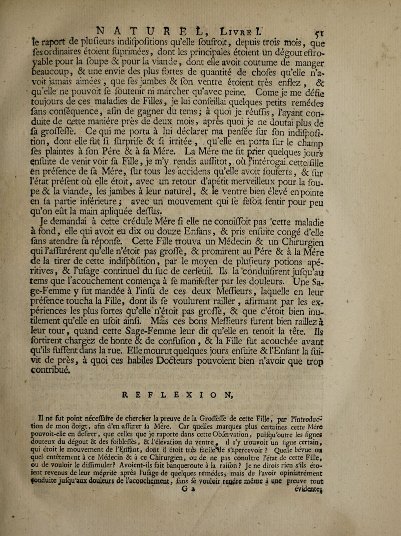 !e rapoft de plufieurs indifpofitions qu’elle foufroit, depuis trois mois, que fes ordinaires étoient fliprimées, dont les principales étoient un dégoût effro¬ yable pour la foLipe Sc pour la viande, dont elle a voit coutume de manger beaucoup, & une envie des plus fortes de quantité de chofes qu’elle n’a- voit jamais aimées , que fes jambes 6c fon ventre étoient très enflez , & ' qu elle ne pouvoir fe foutenir ni marcher qu’avec peine. Corne je me défie toujours de ces maladies de Filles, je lui confeillai quelques petits remèdes fans conféquence, afin de gagner du tems ; à quoi je réiilfis, l’ayant con¬ duite de cette manière près de deux mois, après- quoi je ne doutai plus de fa groflefle. Ce qui me porta à lui déclarer ma penfée fur fon indifpofi- tion, dont elle fut fi furprife 6c fi irritée , qu’elle en porta fur le champ fes plaintes à fon Père 6c à fa Mère. La Mère me fit prier quelques jours çnfuite de venir voir fà Fille, je m’y rendis auflitot, ou j’intérogai cette/fille en préfence de fa Mère, fur tous les accidens qu’elle avoir Iquferts, 6c fur l’état préfent où elle étoit, avec un retour d’apétit merveilleux pour la fou- pe 6c la viande, les jambes à leur naturel, 6c le ventre bien élevé en pointe en fa partie inférieure ; avec un mouvement qui fe fefok fentir pour peu qu’on eût la main apliquée deffus. Je demandai à cette crédule Mère fi elle ne conoiffbit pas [cette maladie à fond, elle qui avoir eu dix ou douze Enfans, 6c pris enfuite congé d’elle fans atendre fa réponfe. Cette Fille trouva un Médecin 6c un Chirurgien qui l’afilirérent qu’elle n’étoit pas groffè, 6c promirent au Père 6c à la Mère delà tirer de cette indifpôfition, par le moyen de plufieury potions apé- ritives, 6c l’ufage continuel dufuc de cerfeuil. Ils la conduifirent jufqu’au tems que facouchement comença à fe manifefter par les douleurs. Upe Sa¬ ge-Femme y fut mandée à J’infu de ces deux MeflTieurs, laquelle en leur préfence toucha la Fille, dont ils' fe voulurent railler , afirmant par les ex¬ périences les plus fortes qu’elle’n’étoit pas groffè, 6c que c’étoit bien inu¬ tilement qu’elle en ufbit ainfi. Mais ces bons Melïîeurs furent bien raillez à leur tour, quand cette Sage-Femme leur dit qu’elle en tenoit la tête. Ils fortirent chargez de honte & de confufion, 6c la FiUe fut acouchée avant qu’ils füfTentdans la rue. Elle mourut quelques jours enfuite 6c l’Enfant la fui- vit de près, à quoi ces habiles Dodeurs pouvoient bien n’avoir que trop contribué. REFLEXION, Il ne fut point nécefEîre de chercker la preuve de la Grolîèlîe de cette Fille,' par l’introduc¬ tion de mon doigt, afin d*en alîùrer la Mère. Car quelles marques plus certaines cette Mère pouvoit-elle en defirer, que celles que je raporte dans cette Oblèrvation, puifqu'outre les lignes douteux du dégoût & des foiblelîès, &l’èlçvation du ventre^ il s'y trouvoit un ligne certain, qui étoit le mouvement de l’Enfant, dopt il étoit très fiicile^e s’apercevoir ? Quelle bévue ou quel entêtement à ce Médecin & à ce Chirurgien, ou de ne pas conoîtrc l’état de cette Fille, ou de vouloir le dilTimuler? Avoient-ils fait banqueroute à la railbn ? Je ne dirois rien s’ils éto¬ ient revenus de leur méprile après l’ulàge de quelques remédcsj mais de l’avoir opiniatrément fouduite julqu’aux douleurs de racouchement, fins lè vouloir rendre même à ime preuve tout G a ' ^ evidentei