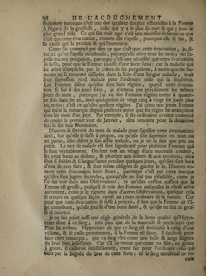 feulement parceque c’ell une des qualités des plus eiTentielles à la Femme à l’égard de la groiïelTe , celle qui y a le plus de part Sc qui y joue le plus grand rôle. Ce qui fait voir que c’efi: une néceflité de lavoir ce que c’ell que cette évacuation, cornent elle s’apelle , pourquoi elle fe fait, & la caufe qui la produit & qui l’entretient. Corne j’ai comencé par dire ce que c’eft que cette évacuation , je^ di¬ rai ici qu’on l’apelle menllruale, parcequ’elle arive tous les mois ; on l’a- pelle encore purgation, parceque c’eft une néceflité que cette évacuation fe falTe, pour que la Femme jouifle d’une bone famé: car la maladie qui lui arive n empêche pas le cotirs de Tes purgations, à moins que fes hu¬ meurs ne fe trouvent diinpées dans la fuite d’une longue maladie ; mais leur fuprelTion rend malade pour l’ordinaire celle qui la foufriroit. Les Femmes difent qu’elles font bien réglées , cjuand cette évacua¬ tion fe fait à des jours fixes , je n’entens pas precifément les mêmes jours du mois , parceque j’ai vu des Femmes réglées treize à quator¬ ze fois dans un an, mais quelquefois de vingt cinq à vingt fix jours plus ou moins; c’efl; ce qu’elles apellent réglées. J’ai conu une jeune Femme qui fefoit la remarque depuis plufieurs anées que fes régies lui avançoient tous les mois d’un joiir. Par exemple, fi fes ordinaires a voient comencé découler le premier jour de Janvier , elles venoient pour la douzième fois le dix huit Novembre. D’autres fe fervent du nom de malade pour fignîfier cette évacuation : ainfi, foit qu’eUe fe fafle à propos, ou qu’elle foit fuprimée en tout > ou en partie, elles difent je fuis aflez malade, ou je ne le fuis que peu ou point. Le mot de malade efl fort fignifîcatif pour plufieurs Femmes qui le font véritablement. On leur voit un vifage d’une mauvaife couleur, les yeux batus au dedans , 6c plombez aux dehors 6c aux environs ; elles font fi foiblcs 6c fi languifiantes pendant quelques jours, qu’elles font hors d’état de rien faire , 6c font même obligées de garder le lit. D’autres no- ment cette évacuation leurs fleurs , parceque c’efl: par cette marque qu’elles font jugées fécondes, quoiqu’elle ne foit pas infaillible, corne je l’ai fait voir dans mes Obfervations , ni qu’elles ceflent auflîtot que la Ç'emme efl; grolTe, puifqu’il fe voit des Femmes aufquelles la choie arive autrement, corne je le raporte dans d’autres Oblèrvations, quoique cela fe trouve en quelque façon opofé au cours ordinaire de la nature. Car pour que cette évacuation fe falTe à propos, il faut que la Femme ait l’â¬ ge compétant, qu’elle jouilTe d’une bone fanté, & qu elle ne foit ni grofi fe ni nourice. ‘ Je ne fais point auflî une régie générale de la bone qualité qu’Hippo- crate done à ce fang , non plus que de la mauvaife 6c pernicieufe que PFne lui atribue. Hippocrate dit que ce fang efl: femblable à celui d’une viéfime, & fe caille promtement, fi la Femme efl: faine. Il faudroît pour faire cette remarque , que ce fang vînt corne une belle 6c large laignée du bras bien jailliflante. Car s’il ne venoit que corne un filet, ou goûte a goûte, il caüleroit infailliblement, corne fait pour l’ordinaire celui qui par la faignéç du bras de cette forte ; or le fang menftrual ne ve¬ nant