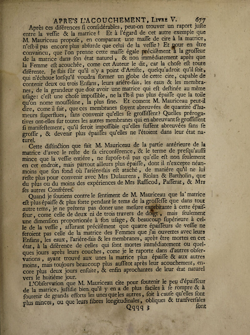 Après ces diférences fi confidérables, peut-oa trouver un raport jufte entre la veflie & la matrice ? Et à l’égard de cet autre exemple que M. Mauriceau propofe, en comparant une mafle de cire a la matrice, n’eft-il pas encore plus abfurde que celui de la velïle ? Et jj^our en etre convaincu, que l’on prenne cette malle égale précifément a la grofièur de la matrice dans fon état naturel, & non immédiatement après que la Femme eftacouchée, corne cet Auteur le dit, car la choie efi toute diférente. Je fuis fûr qu’il n’y a point d’Artifte, quelqu’adroit qu’il foit, qui riéchoue lorfqu’il voudra former un globe de cette cire,'capable de contenir deux ou trois Enfans, leurs ariére-fais, les eaus & les membra¬ nes, de la grandeur que doit avoir une matrice qui efi: deftinée au même ufage : c’elt une chofe impolfible, ne la fît-il pas plus épailTe que la toile qu’on nome moulTeline, la plus fine. Et cornent M. Mauriceau peut-il dire, corne il fait, que ces membranes foyent abreuvées de quantité d’hu¬ meurs fuperflues, fans convenir qu’elles fe grqlfilTent? Quelles pr^oga- tives ont-elles llir toutes les autres membranes qui en abreuvant le grolfilîènt fi manifellement, qu’il feroit impolfible qu’elles fulTent abreuvées fans fe grolfir, & devenir plus épailTes qu’elles ne l’étoient dans leur état na- turel. . , , . , . , , • Cette diftinétion que fait M. Mauriceau de la partie anterieure de la matrice d’avec le relie de la circonférence, 6c le^ terme de prelqu aulîi mince que la velfie entière, ne lupole-t-il pas qu elle cfl non feulement en cet endroit, mais partout ailleurs plus epailîe, dont il n excepte nean¬ moins que Ibn fond où l’ariere-làis efl atache, de maniéré qu il^ ne lui relie plus pour convenir avec Mrs Dulaurens, Riolan 6c Bartholin, que du plus ou du moins des expériences de Mrs Ralficod, Palïèrat, 6c Mrs fes autres Confrères. . ,. . , . Quand je foutiens contre le fentiment de M. Mauriceau que la matrice cil plus épaiffe 6c plus forte pendant le tems de la grofTeiTe que dans tout autre tems, je ne prétens pas doner une mefure exorbitante à cette épaifi feur, corne celle de deux ni de trois travers de doigt, mais feulement une dimenfion proportionée à fon ufage, 6c beaucoup fupérieure à cel¬ le de la velfie, aflùrant précifément que quatre épailTeurs de velfie ne feroient pas celle de la matrice des Femmes que j’ai ouvertes avec leurs Enfans, les eaux, l’ariére-fais 6c les membranes, après être mortes en cet état, à la diférence de celles qui font mortes immédiatement ou quel¬ ques jours après leurs couches, corne je fe raporte dans d’autres obfer- vations, ayant trouvé aux unes la matrice plus épailTe 6c aux autres moins, mais toujours beaucoup plus aulfitot après feur acouchement, en-- cote plus deux jours enfuite, 6c enfin aprochantes de feur état naturel vers fe huitième jour. . , « > L’Oblervation que M. Mauriceau cite pour Ibutenir fe peu d epaifieur de la matrice, jullifie bien qu’il y en a de plus faciles a le rompre & à foutenir de grands efforts fes unes que fes autres, foit acaule quelles font plus rances, ou que leurs fibres longitudinales, obliques 6c tranfverlales i Qqqq 3 lont