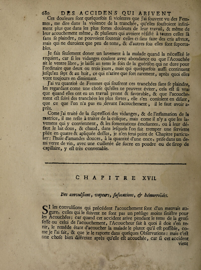 Ces douleurs font quelquefois fi violentes que j’ai fouvent vu des Fem» mes, me dire dans la violence de la tranchée, qu’elles foufroient infini¬ ment plus que dans ks plus fortes douleurs de leur travail, & même de leur acouchement même, & plufieurs qui avoient réfifté à ternes celles là fans fe plaindre, ne pouvoient foutenir celles ci fans faire des cris afreux, mais qui ne duroient que peu de tems, & d’autres fois elles font fuporta- bles. Je fais feulement doner un lavement à la malade quand la néceflité le requiert, car fi les vidanges coulent avec abondance ou que l’Acouchée ait le ventre libre, je lailTe au tems le foin de la guérifon qui ne dure pour l’ordinaire que deux ou trois jours, mais qui quelquefois auffi continuent jufqu’au fept & au huit, ce qui n’arive que fort rarement, après quoi elles vont toujours en diminuant. J’ai vu quantité de Femmes qui foufrent ces tranchées fans fe plaindre, les regardant corne une chofe qu’elles ne peuvent éviter, cela eft fi vrai que quand elles ont eu un travail promt & favorable, & que l’acouche- ment eft fuivi des tranchées les plus fortes , elle s’en coniolent en difant, que ce que l’on n’a pas eu .devant l’acouchement, il le faut avoir a- près. Corne j’ai traité de la fupreffion des vidanges, & de l’inflamation de la matrice, il me refte à traiter de la colique, mais corne il n’y a qüe les la- vemens qui y conviennent, & les fomentations émoliantes, ou a leur dé- feut le laitdous, & chaud, dans lefquels l’on fait tremper une ferviette pliée en quatre & apliquée delTus, je n’en ferai point de Chapitre particu¬ lier; l’huile d’amandes douces, à la quantité d’une once, prifedansun de¬ mi verre de vin, avec une cuillerée de fucr.e en poudre ou de firop de capillaire, y eft très convenable. CHAPITRE XVIL Jks coffvuljiû^s, ^âpéUfs^ ^ hémorroïdes. SI les convulfions qui précédent l’acouchement font d’un mauvais au¬ gure) celles qui le fuivent ne font pas un préfàge moins finiftre pour les Acouchées ; car quand cet accident arive pendant le tems de la grof^ leflè ou celui de l’acouchement, i’Acoucheur fait à quoi il doit s’en te- nir,^ le ^remède étant d’acoucher la malade le plutôt qu*il eft poflîble, co¬ rne je Tai fait, & que je le raporte dans quelques Obfervations : mais c’eft une chofe bien diférente après qu’elle eft acouchée, car fi cet accident vient