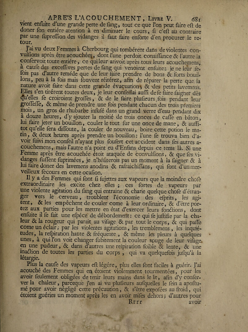 vient enfuite d*une grande perte de fang, tout ce que l’on peut faire efl: de doner Ton entière atention à en diminuer le cours, fi c’efl au contraire par une fupreffion des vidanges il faut faire enforte d en procurer le re¬ tour. J’ai vu deux Femmes à Cherbourg qui tombèrent dans de violentes con- vulfions après être acoüchèes, dont fune perdoit. conaifTance & l’autre la confervoit toute entière, ce qui leur arivoit après tous leurs acouchemens, à caufe des exceiïives pertes de fang qui venoient enfuite; je ne leur fer fois pas* d’autre remède que de leur faire prendre de bons & forts bouil¬ lons, peu à la fois mais fouvent réitérez, afin de réparer la perte que la nature avoir faite dans cette grande évacuation-, & -des petits lavemens. Elles s’en tirèrent toutes deux, je leur confeillai aulTi defe faire faigner dès Qu’elles fe croiroient groHes, & de le faire plufieurs^fois pendant leur grolTenè, 6c même de prendre une fois pendant chacun des trois premiers mois, un gros de rhubarbe infufé dans un grand verre d eau pendant dix à douze heures, d’y ajouter la moitié de trois onces de caiïè en bâton, lui faire jeter un bouillon, couler le tout fur une once de mane, 6c auffi- tot qu’elle fera diffoute, la couler de nouveau, boire cette potion le ma¬ tin, 6c deux heures après prendre un bouillon: l’une fe trouva bien d’a¬ voir fuivi mon confeil n’ayant plus foufert cet accident dans fes autres a- couchemens, mais l’autre n’a point eu d’Enfans depuis ce tems là. Si une Femme après être acouchée étoit ataquée de convulfions, 6c que fes vi¬ danges fulTent fuprimées, je n’héiiterois pas un moment à la faigner 6c à lui faire doner des lavemens anodins 6c rafraichifTans, qui font d’un mer¬ veilleux fecours en cette ocafion. Il y a des Femmes qui font ü fujettes aux vapeurs que la moindre choie extraordinaire les excite chez elles ; ces fortes de vapeurs par une violente agitation du fang qui entraine 6c charie quelque chofe d’étran¬ ger vers le cerveau, troublent l’économie des efprits, les agi¬ tent, 6c les empêchent de couler corne à leur ordinaire, 6c d’être por¬ tez aux^ parties pour les mettre en état d’exercer leurs fondions, dont enfuite il fe fait une efpéce de débordement; ce qui fejuftifie par la cha¬ leur 6c la rougeur qui parait au vifage 6c par tout le corps, 6c qui palTe corne un éclair ; par les violentes agitations, les tremblemens , les inquié¬ tudes, Ja relpiration haute 6c fréquente , 6c même les pleurs à quelques unes, à qui l’on voit changer fubitement la couleur rpuge de leur vifàge. en une pudeur, 6c dans d’autres une relpiration foible 6c lente, 6c une inadion de toutes les parties du corps , qui va quelquefois jufqu’à la létargie. Plus la caufe des vapeurs efl légère, plus elles font faciles à guérir, j’ai acouché des Femmes qui en étoient violemment tourmentées, pour les avoir feulement obligées détenir leurs mains dans le lit, afin d’y confer- ver la chaleur, pareeque j’en ai vu plufieurs aufquelles le fein a apofiu- mé pour avoir négligé cette précaution, 6c s’être expofées au froid, qui étoient guéries un moment après les en avoir mifes dehors 5 d’autres pour Rrrr avoir