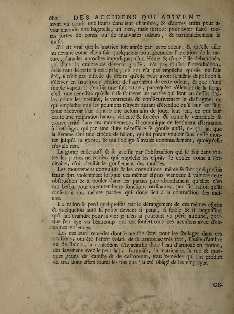 avoir vu courir une fouris dans leur chambre, & d’autres enfin pour a- voir entendu une bagatelle, un rien, mais furtout pour avoir flairé tou¬ tes fortes de bones ou de mauvaifes odeurs, & particuliérement le mufc... S’il efî: vrai que la matrice foit atirée par cette odeur, & qu’elle aille au devant corne elle a fait quelquefois pour féconder l’intention de la na¬ ture , ^ dans les aproches impudiques d’un Home & d’une Fille débauchée, qui dans la crainte de devenir groffe , n’a pas foufert l’introduélion mais tout le relie à cela près , ce qui n’a pas empêché quelle ne l’ait été', il n’étl pas dificile de croire qu’elle peut avoir la même dilpofition à s’élever en haut pour profiter de l’agrément de cette odeur, ôc que d’une Ample vapeur il s’enfuit une fufocation, pareequ’en s’élevant de la fort^j c’ell. une nécelTité qu’elle falTe foulever les parties qui font au deflus d’el¬ le , corne les inteftins, le ventricule 6c confécutivement le diafragme : ce- qui empêche que les poumons n’ayent autant d’étendue qu’il leur en faut pour recevoir l’air dont ils ont beîbin afin de jouer leur jeu, ce qui leur caufe une refpiration haute, violente 6c forcée; 6c corne le ventricule fe trouve irrité dans ces mouvement, il comunique ce fentiment d’irritation à fœfofage, qui par une fuite néceflaire fe gonfle auffi, ce qui fait que la Femme fent une efpéce de billot, qui lui parait vouloir fans ceflè mon¬ ter jufqu’à la gorge, 6c qui l’oblige à avaler continuellement, quoiqu’elle n’avale rien. La gorge enfle aufli 6c fè groffit par l’obftrudion qui fe fait dans tou¬ tes. les parties nerveufes, qui empêche les efprits de couler corne à l’or¬ dinaire, d’où s’enfuit le gonflement des mufcles. Les mouvemens convulfifs 6c les convulfions même fe font quelquefois fentir fort violemment lorfque ces mêmes efprits viennent à vaincre cette obflruélion 6c à couler dans les parties plus abondament qu’elles n’en ont befoin pour exécuter leurs fondlions ordinaires, par l’irritation qu’ils caufent à ces mêmes parties qui done lieu à la contradHon des muF des. La raifon fe perd quelquefois par le dérangement de ces mêmes efprits 6c quelquefois auffi le pouls devient fi petit, fi foible 6c fi languifiTant qu’il fait craindre pour la vie ; je n’en ai pourtant vu périr aucune, quok que j’en aye vu beaucoup qui ont foufert tous ces accidens avec d’ex¬ trêmes violences. Les meilleurs remèdes dont je me fois fervi pour les foulager dans ces ocafions, ont été l’efprit volatil de fel armoniac très fort, l’huile d’ambre ou de fuccin, la confedlion d’hyacinthe dans feau d’armoifo en potion, des lavemens avec le petit lait, i’armoife,, la matricaire, la rue 6c quel¬ ques grains dé^' carnfre 6c’ de cafloreum , tous *remédes qui ont produit très bons effets toutes les fois que j’ai été obligé de les employer..