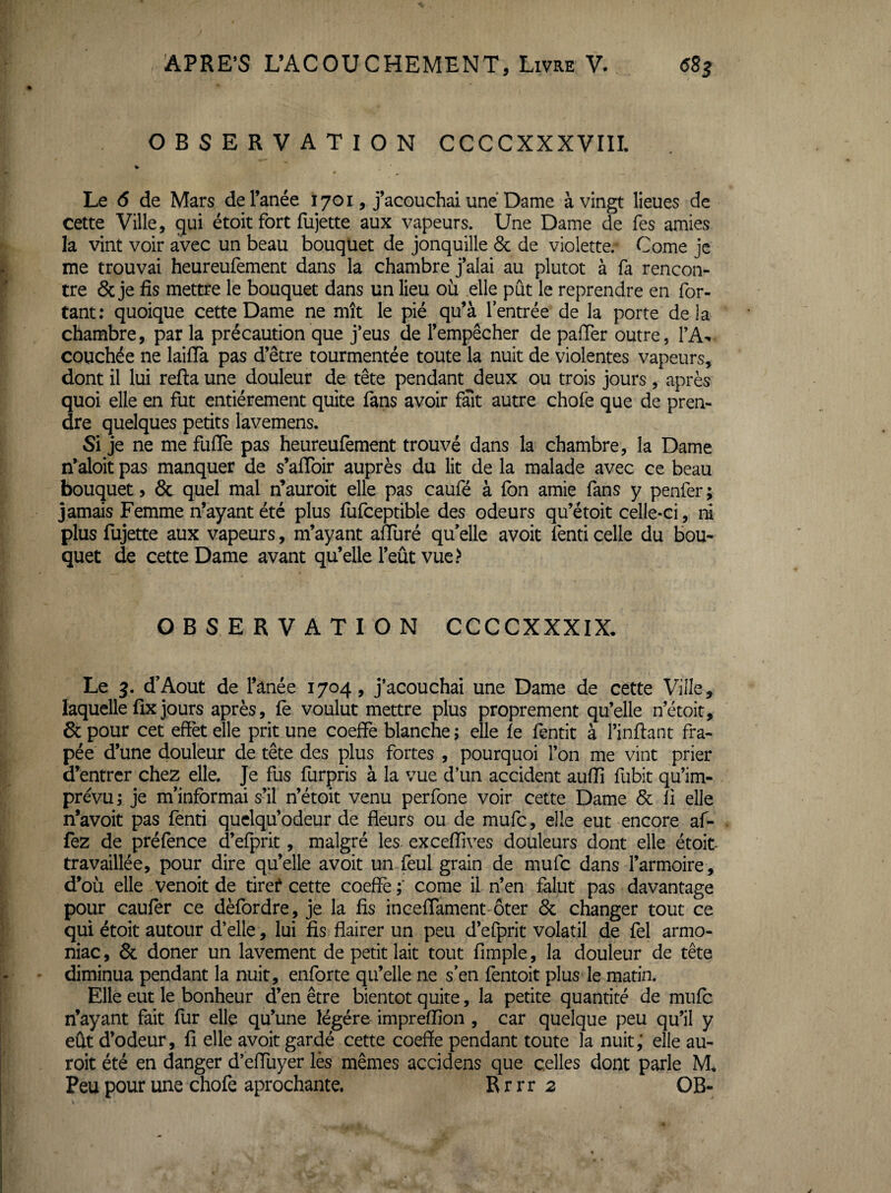 OBSERVATION CCCCXXXVIII. Le 6 de Mars de l’anée 1701, j’acouchai une Dame à vingt lieues de cette Ville, gui étoit fort fujette aux vapeurs. Une Dame de Tes amies la vint voir avec un beau bouqüet de jonquille 6c de violette. Corne je me trouvai heureufement dans la chambre jalai au plutôt à fa rencon¬ tre & je fis mettre le bouquet dans un lieu où elle pût le reprendre en for¬ çant : quoique cette Dame ne mît le pié qu’à l’entrée de la porte delà chambre, par la précaution que j’eus de l’empêcher de pafTer outre, couchée ne laifia pas d’être tourmentée toute la nuit de violentes vapeurs, dont il lui refta une douleur de tête pendant deux ou trois jours, après quoi elle en fut entièrement quite fans avoir fait autre chofe que de pren¬ dre quelques petits lavemens. Si je ne me fiifTe pas heureufement trouvé dans la chambre, la Dame n’aloit pas manquer de s’afToir auprès du lit de la malade avec ce beau bouquet, ôc quel mal n’auroit elle pas caufé à fon amie fans y penfer; jamais Femme n’ayant été plus fufceptible des odeurs qu’étoit celle-ci, ri plus fujette aux vapeurs, m’ayant affuré qu elle avoit fenti celle du bou¬ quet de cette Dame avant qu’elle l’eût vue.> OBSERVATION CCCCXXXIX- Le 3. d’Aout de l’anée 1704, j’acouchai une Dame de cette Ville, laquelle fix jours après, fe voulut mettre plus proprement qu’elle n’étoit, & pour cet effet elle prit une coeffe blanche ; elle fe fentit à l’inftant fra- pée d’une douleur de tête des plus fortes , pourquoi l’on me vint prier ü’entrer chez elle. Je fus furpris à la vue d’un accident aufiî fubit qu’im¬ prévu ; je m’informai s’il n’étoit venu perfone voir cette Dame 6c fi elle n’avoit pas fenti quelqu’odeur de fleurs ou de mufc, elle eut encore af- fez de préfence cl’efprit, malgré les excefiîves douleurs dont elle étoit- travaillée, pour dire quelle avoit un feul grain de mufc dans l’armoire, d’où elle venoit de tirer* cette coeffè ;* corne il n’en falut pas davantage pour caufer ce dèfordre, je la fis inceflament'ôter 6c changer tout ce qui étoit autour d’elle, lui fis flairer un peu d’efprit volatil de fel armo- niac, 6c doner un lavement de petit lait tout Ample, la douleur de tête diminua pendant la nuit, enforte qu’elle ne s’en fentoit plus le matin. Elle eut le bonheur d’en être bientôt quite, la petite quantité de mufo n’ayant fait fur elle qu’une légère imprefiîon , car quelque peu qu’il y eût d’odeur, fi elle avoit gardé cette coeffe pendant toute la nuit; elle au- roit été en danger d’effliyer lès mêmes accidens que celles dont parle M, Peu pour une chofe aprochante. R r r r 2 OB-