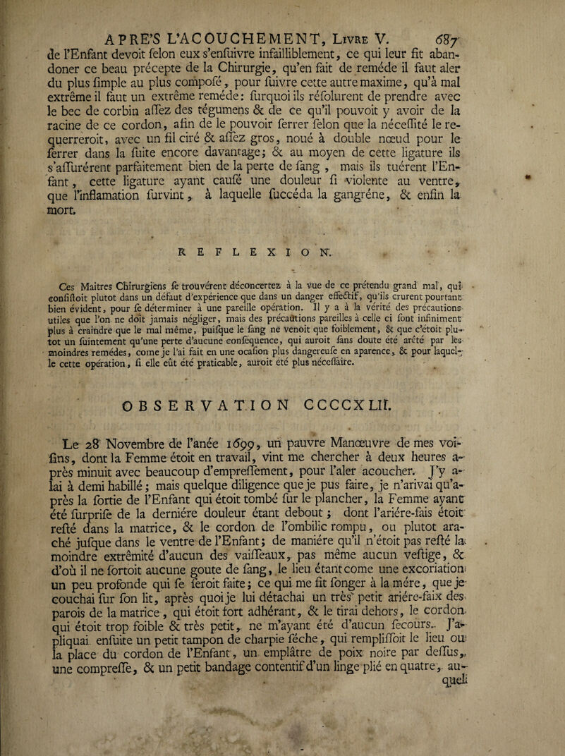 de l’Enfant devoit félon eux s’enfuivre infailliblement, ce qui leur fit aban- doner ce beau précepte de la Chirurgie, qu’en fait de remède il faut aler du plus fimple au plus compofé, pour fuivre cette autre maxime, qu’à mal extrême il faut un extrême remède ; furquoi ils réfolurent de prendre avec le bec de corbin allez des tégumens 6c de ce qu’il pouvoir y avoir de la racine de ce cordon, afin de le pouvoir ferrer félon que la nèceffité le re- querreroit, avec un fil ciré Valiez gros, noué à double nœud pour le ferrer dans la fuite encore davantage; & au moyen de cette ligature ils s’affurérent parfaitement bien de la perte de lang , mais ils tuèrent l’En¬ fant , cette ligature ayant caufé une douleur fi violente au ventre y que l’inflamation furvintà laquelle fuccéda la gangrène, 6c enfin la mort. REFLEXI ONS. Ces Maîtres Chirurgiens le trouvèrent déconcertez, à la vue de ce prétendu grand mal, qui' • eonfifloit plutôt dans un défaut d’expérience que dans un danger effeélif, qu’ils crurent pourtant bien évident, pour fe déterminer à une pareille opération. Il y a à la vérité des précautions utiles que l’on, ne doit jamais négliger, mais des précaütions pareilles à celle ci font infiniment plus à craindre que le mal même, puilîjue le fang ne venoit que foiblement, & que c’étoit plu^ tôt un fuintement qu’une perte d’aucune conféquence, qui auroit làns doute été arcté par les moindres remèdes, corne je l’ai fait en une ocafion plus dangereufe en aparence,. ôc pour laquel¬ le cette opération, li elle eût été praticable, auroit été plusnéceflâire. OBSERVATION CCCCXLir. Le 28' Novembre dé l’anée 1699, un pauvre Manœuvre de mes voî- fins, dont la Femme étoit en travail, vint me chercher à deux heures au¬ près minuit avec beaucoup d’empreifement, pour l’aler acoucher. J’y a- lai à demi habillé ; mais quelque diligence que je pus faire, je n’arivai qu’a- près la fortie de l’Enfant qui étoit tombé fur le plancher, la Femme ayant été furprife de la dernière douleur étant debout ; dont l’ariére-fais étoif refté dans la matrice, 6c le cordon de l’ombilic rompu, ou plutôt ara- ché jufque dans le ventre de l’Enfant; de manière qu’il n etoit pas refté la^ moindre extrémité d’aucun des vaifteaux,. pas même aucun veftige, 6c d’où il ne fortoit aucune goûte de fang, .le lieu étant corne une excoriation! un peu profonde qui fe feroit faite; ce qui me fit fonger à la mère, queje^ couchai fur fon lit, après quoi je lui détachai un très' petit ariére-faix des- parois de la matrice , qui étoit tort adhérant, 6c le tirai dehors, le cordon- qui étoit trop foible 6c très petit,, ne m’ayant été d’aucun fecours.. J’a^ pliquai. enfuite un petit tampon de charpie féche, qui remplifibit le lieu ou la place du cordon de l’Enfant, un emplâtre de poix noire par defilis,, une comprefie, 6c un petit bandage contentif d’un linge plié en quatre,, au-