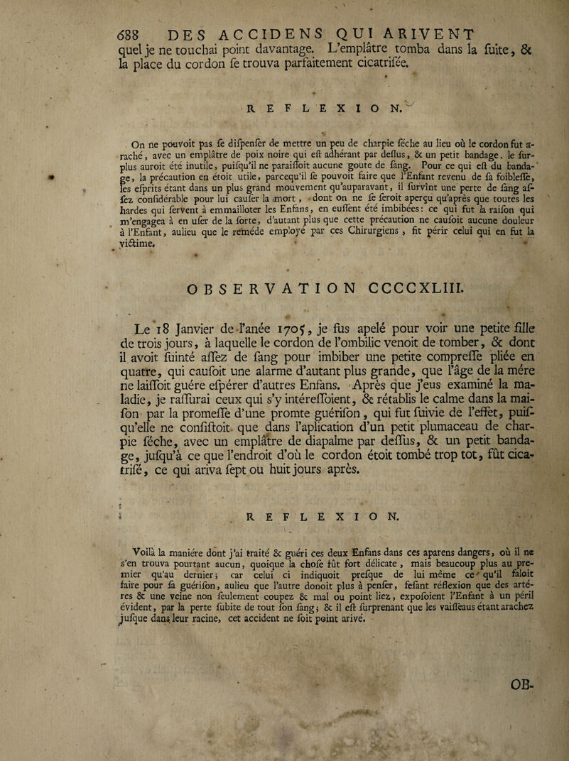 1 <588 DES ACCIDENS QUI ARIVENT quel je ne touchai point davantage. L’emplâtre_ tomba dans la fuite, & la place du cordon fe trouva parfaitement cicatrifée. ■REFLEXIO N.^ On ne pouvoit pas fc difpenfèr de mettre un peu de charpie feche au lieu où le cordon fut ar¬ raché , avec un emplâtre de poix noire qui efl: adhérant par deflus, 6c un petit bandage. le fur- plus auroit été inutile, puifqu'il ne paraifloit aucune goûte de fàng. Pour ce qui eft du banda- ' gc, la précaution en étoit utile > parcequ’il fè pouvoit faire que l’Enfant revenu de fa foiblefïê, les efprits étant dans un plus grand mouvement qu’auparavant, il furvînt une perte de làng af* fez confidérable pour lui caufèr la rmort, dont on ne fè feroit aperçu qu’après que toutes les hardes qui fervent à emmailloter les Entâns, en eufîènt été imbibées: ce qui fut la raifbn qui m'engagea à en ufer de la forte, d’autant plus que cette précaution ne caufoit aucune douleur à l’Enfant, aulieu que le re'méde employé par ces Chirurgiens , fit périr celui qui en fut la yiélime. • ' ^ OBSERVATION CCCCXLIII. Le i8 Janvier de l’anée 170J, je fus apelé pour voir une petite fille de trois jours, à laquelle le cordon de l’ombilic venoit de tomber, & dont il avoit fuinté affez de fang pour imbiber une petite comprefTe pliée en quatre, qui caufoit une alarme d’autant plus grande, que l’âge de la mère ne laiffoit guère efpérer d’autres Enfans. 'Après que j’eus examiné la ma¬ ladie, je rafTurai ceux qui s’y intérefToient, Ôc rétablis le calme dans la mai- fon par la promeffe d’une promte guérifon , qui fut üiivie de l’effet, puis¬ qu’elle ne confiftoit- que dans l’aplication d’un petit plumaceau de char¬ pie féche, avec un emplâtre de diapalme par deflus, 6c un petit banda¬ ge , jufqu’à ce que l’endroit d’où le cordon étoit tombé trop tôt, fût cica- trifé, ce qui arivafeptou huit jours après. If ^ RE FLEXION. Voilà la manière dont j’ai traité 8c guéri ces deux Enfans dans ces aparens dangers, où il ne s’en trouva pourtant aucun, quoique la chofè fût fort délicate , mais beaucoup plus au pre¬ mier qu’au dernier i car celui ci indiquoit prefque de lui même ce ^ qu’il faloit faire pour là guçrilbn, aulieu que l’autre donoit plus à penlèr, fefant réflexion que des artè¬ res & une veine non feulement coupez 6c mal ou point liez, expolbient l’Enfant à un péril évident, par la perte fubite de tout fon làng ; 6c il efl: furprenant que les vaiflèaus étant arachez ^ulque dans, leur racine, cet accident ne foit point arivé. OB-