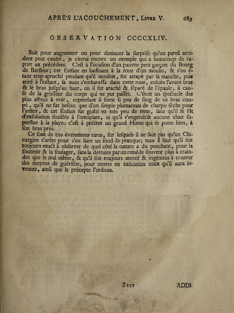 OBSERVATION CCCCXLIV. Soit pour augmenter ou pour diminuer la furprife qu’un pareil acci¬ dent peut caufer, je citerai encore un exemple qui a beaucoup de ra- port an précédent, C’eft à Tocafion d’un pauvre petit garçon du Bourg de Barfleur; cet Enfant en badinant à la roue d’un moulin, 6c s’en é- tant trop aproché pendant qu’il mouloit, fut atrapé par fa manche, puis atiré à l’inftant, fa main s’embaraffa dans cette roué, enfuite l’avant-bras / & le bras jufqu’au haut, où il fut araché 6c féparé de l’épaule, à cau- fe de la grolTeur du corps qui ne put paffer, C’étoit un fpeftacle des plus afreus à voir, cependant il fortit fi peu de fang de ce bras cou¬ pé , qu’il ne fut befoin que d’un fimple plumaceau de charpie féche pour l’arêter, 6c cet Enfant fut guéri en très peu de tems, fans qu’il fe fît d’exfoliation fenfible à l’omoplate, ni qu’il s’engendrât aucune chair fu- perflue à la playe; c’eft à préfent un grand Home qui fe porte bien, à fon bras près. Ce font de ces événemens rares, fur lefquels il ne faut pas qu’un Chi- , rurgien s’arête pour s’en faire un fond de pratique; mais il faut qu’iffoit toujoup exaél à obferver de quel côté la nature a du penchant, pour la foutenir 6c la fbulager, fans la détruire par un remède fouvent plus à crain¬ dre que le mal même, 6c qu’il (bit toujours atentif 6c ingcnieus à trouver des moyens de guérifon, pour mettre en exécution ceux qu’il aura in¬ ventez, ainfi que le précepte l’ordone* S'sss ADDt