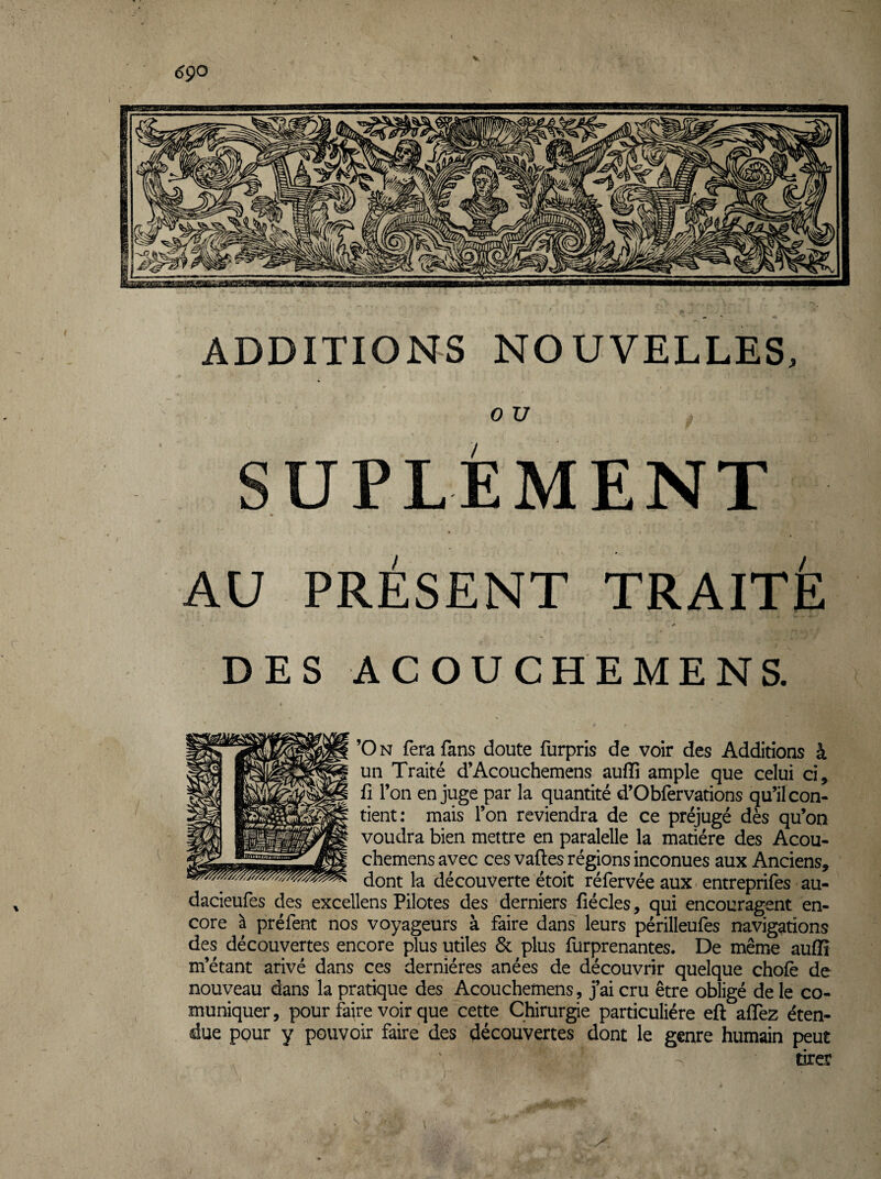 ADDITIONS NOUVELLES, 0 U SUPLÉMENT AU PRÉSENT TRAITÉ DES ACOUCHEMENS. ’On fera fans doute furpris de voir des Additions à un Traité d’Acouchemens auffî ample que celui ci, fl l’on en juge par la quantité d’Obfervations qu’il con¬ tient; mais l’on reviendra de ce préjugé dès qu’on voudra bien mettre en paralelle la matière des Acou- chemens avec ces vaftes régions inconues aux Anciens, dont la découverte étoit réfervée aux entreprifes au- dacieufes des excellens Pilotes des derniers fiécles, qui encouragent en¬ core à préfent nos voyageurs à faire dans leurs périlleufes navigations des découvertes encore plus utiles & plus furprenantes. De même auffî m’étant arivé dans ces dernières anées de découvrir quelque choie de nouveau dans la pratique des Acouchemens , j’ai cru être obligé de le co- muniquer, pour faire voir que cette Chirurgie particulière eft alTez éten¬ due pour y pouvoir faire des découvertes dont le genre humain peut tirer