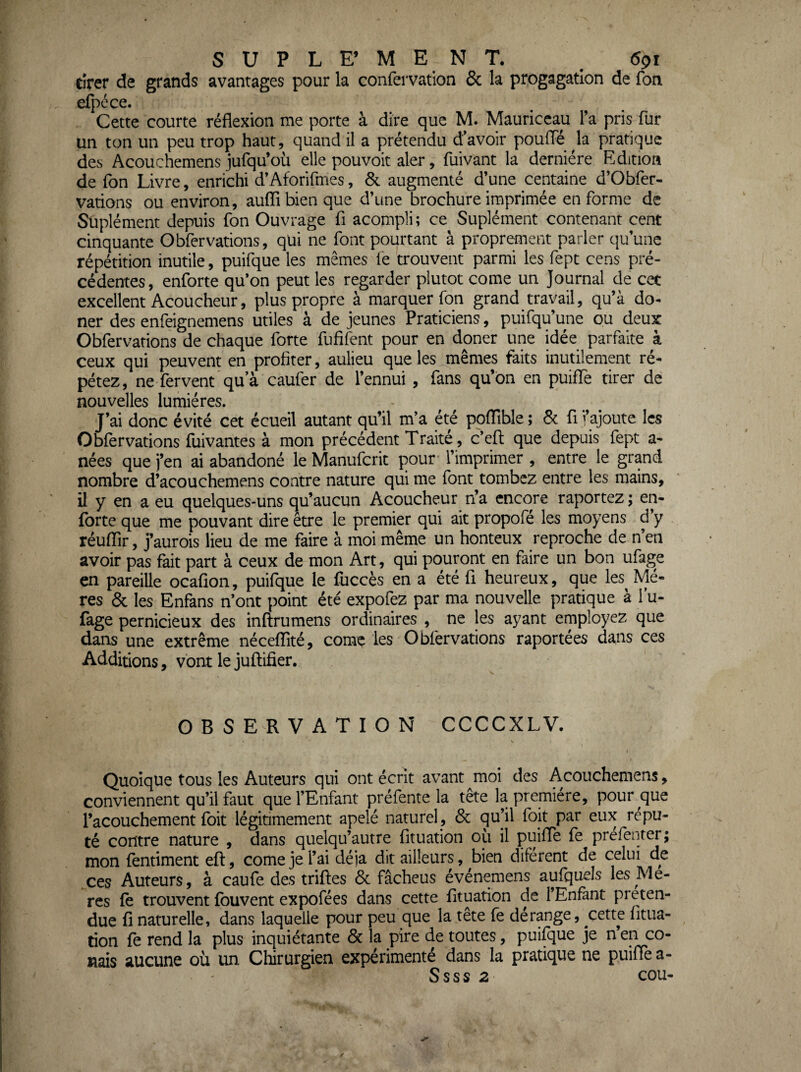 tirer de grands avantages pour la confervation & la progagatlon de Ton efpcce. Cette courte réflexion me porte à dire que M. Mauriccau l’a pris fur un ton un peu trop haut, quand il a prétendu d’avoir pouflï la pratique des Acouchemens jufqu’où elle pouvoir aler, fuivant la derniere Edition de Ton Livre, enrichi d’Aforirmes, & augmenté d’une centaine d’Obfer- varions ou environ, aufli bien que d’une brochure imprimée en forme de Suplément depuis fon Ouvrage fl acompli; ce Suplément contenant cent cinquante Obfervations, qui ne font pourtant à proprement parler cju’une répétition inutile, puifque les mêmes le trouvent parmi les fept cens pré¬ cédentes, enforte qu’on peut les regarder plutôt corne un Journal de cet excellent Acoucheur, plus propre à marquer fon grand travail, qu’à do- ner des enfeignemens utiles à de jeunes Praticiens, puifqu’une ou deux Obfervations de chaque forte fufifent pour en doner une idée parfaite à ceux qui peuvent en profiter, aulieu que les mêmes faits inutilement ré¬ pétez, ne fervent qu’à caufer de l’ennui , fans qu’on en puiflè tirer de nouvelles lumières. J’ai donc évité cet écueil autant qu’il m’a été poflîble; 8c fl l’ajoute les Obfervations fuivantes à mon précédent Traité, c’eft que depuis fept a- nées que j’en ai abandoné le Manufcrit pour l’imprimer , entre le grand nombre d’acouchemens contre nature qui me font tombez entre les mains, il y en a eu quelques-uns qu’aucun Acoucheur n’a encore raportez; en- forte que me pouvant dire etre le premier qui ait propofé les moyens d’y réuflir, j’aurois lieu de me faire à moi même un honteux reproche de n’en avoir pas fait part à ceux de mon Art, qui pouront en faire un bon ufage en pareille ocafion, puifque le fuccès en a été fl heureux, que les^ Mè¬ res & les Enfans n’ont point été expofez par ma nouvelle pratique à l’u- fage pernicieux des inftrumens ordinaires , ne les ayant employez que dans une extrême néceflîté, comç les Obfervations raportées dans ces Additions, vont le juftifier. OBSERVATION CCCCXLV. \ Quoique tous les Auteurs qui ont écrit avant moi des Acouchemens, conviennent qu’il faut que l’Enfant préfente la tête la première, pour que l’acouchement foit légitimement apelé naturel, 6c qu’il foit par eux répu¬ té contre nature , dans quelqu’autre fltuation où il puifle fe prefenrer; mon fentiment eft, corne je l’ai déjà dit ailleurs, bien diférent de celui de ces Auteurs, à caufe des trilles 6c fâcheus événemens aufquels les Me- res fê trouvent fbuvent expofées dans cette fltuation de l’Enfant préten¬ due fl naturelle, dans laquelle pour peu que la tête fe dérange, cette fltua¬ tion fe rend la plus inquiétante 6c la pire de toutes, pui^ue je n’en co¬ dais aucune où un Chirurgien expérimenté dans la pratique ne puifle a- Ssss 2 cou-