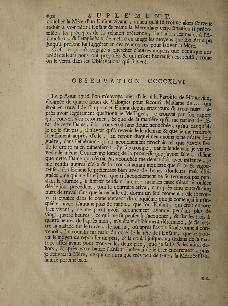 coucher la Mère d’un Enfant vivant , aulieu qu’il fe trouve alors louvent réduit à voir périr l’Enfant & même la Mère dans cette fituation fi préco- nifée, les préceptes de la religion crétienne , liant alors les mains àl’A- coucheur,^ & l’empêchant de mettre en ufage les moyens que fon Art a pu jufqu’à préfent lui fuggérer en ces rencontres pour fauver la Mère. ^ C’efl: ce qui m’a engagé à chercher d’autres moyens que ceux que nos prédécelTeurs nous ont propofez & qui m’ont heureufement réuflr corne on le verra dans les O bfervarions qui fuivent., ’ OBSERVATION CCCCXLVL ' ^ Le 9 Août lyid. l’on m’envoya prier d’aler à la Paroilïè de Houteville, éloignée de quatre lieues de Valognes pour fecourir Madame de.qui étoit en travail de fon premier Enfant depuis trois jours & trois nuits r a- près avoir légèrement queftioné le MelTager, je trouvai par fon raport qu’il pouvoir s’en retourner, & que de la manière qu’il me parloir de l’é¬ tat de cette Dame, il la trouveroit fans doute acouchée, qu’au cas qu’el¬ le ne le fût pas, ^ il n’avoit qu’à revenir le lendemain & que je me renvois incefiàment auprès delle , au retour duquel neanmoms je ne m’atendois ^ guère, dans l’efpérance qu’un acouchement prochain tel que j’avois lieu de le croire m’en difpenferoit : j’y fus trompé , car le lendemain je vis re¬ venir le même Courier me fomer de la promefiè que j’avois faite , difant que cette Dame qui n’étoit j^as acouchée me demandoit avec inftance , je me rendis auprès d’elle & la trouvai autant inquiette que forte & vigou- reufè, fon Enfant fe prélèntant bien avec de bones douleurs mais éloi¬ gnées , ce qui me fit efpérer que fi l’acouchement ne fe terminoit pas pen¬ dit la journée , il finiroit pendant la nuit : mais les eaux s’étant écoulées dès le jour précédent, tout le contraire ariva , car après cinq jours & cinq nuits de travail fans que la malade eût dormi un feul moment ; elle fe trou¬ va fi épuifée dans le coraencement du cinquième que je començai à m’in¬ quiéter avec d’autant plus de raifon, que fon Enfant, qui étoit encore bien vivant , ne me parut avoir aucunement avancé pendant plus de vingt quatre heures ; ce qui me fit penfer à l’acoucher , & fur les trois à quatre heures de l’après midi, m’y étant abfolument déterminé , je fis met- tre la malade fur le travers de fon lit, où après l’avoir fîtuée come il con- venoit, j introduifis ma main du cote de la tête de l’Enfànt ^ oue je trou- vai le TOyen de repouiïer un peu, & la coulai jufques au dedans de la ma-. trice aflèz avant pour trouver les deux piez , que je faifîs 6c les atirai de- hors , 6c après avoir batizé l’Enfant j’achevai de le tirer entièrement , puis je délivrai la Mère , ce qui ne dura que très peu de tems, la Mére 6crEn- fant fe portant biea