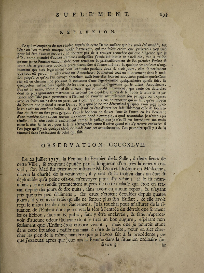 SUPLE’MENT. 6^3 REFLEXION, Ce qui m’empêcha de me rendre auprès de cette Dame auffitot quej^y avois été mandé, fut l’état où l’on m’avoit marqué qu’elle fe trouvoit, qui me fefoit croire que j’ariverois trop tard pour lui être d’aucun fecours, ne doutant pas de la trouver acquchée quelque diligence que je hnè, corne quantité d’autres Femmes aufquelles j’avois été inutile en pareil cas, par la raifon qu’une jeune Femme étant malade pour acoucher & particuliérement de fon premier Enfant iè croit dès les premières douleurs prête d’acoucher à l’heure même, 6c quoique ces douleurs n’aug¬ mentent que très légèrement pour l’ordinaire pendant deux 6c trois jours, elles fe perfuadent que tout eft perdu, ü elles n’ont un Acoucheur, 6c mettent tout en mouvement dans la mai- fbn jufqu’à ce qu’on l’ait envoyé chercher i auiTi font-elles fbuvent acouchées pendant que le Cou¬ rier eft en chemin, ne pouvant fe contenter d’une Sage-Femme quelqu’adroite qu’elle foit, 6c quelquefois même plus capable de les aider que quantité d’ignorans qui fe difènt Acoucheurs, n’ayant en main, corne je l’ai dit ailleurs, que ce maudit inftrument, qui caufè des dèfordres dont les plus ignorantes^matrones ne feroient pas capables, aulieu de fè doner le tems 6c la pa¬ tience néceflâire pour permettre à l’Enfant de s’ouvrir naturellement fon paftàge, ou d’opérer * avec les feules mains dans un pareil cas à celui que je viens de raporter qui ne finit qu’au moyen du fecours que jedonai à cette Dame, 6c à quoi je ne me déterminai qu’après avoir jugé qu’el¬ le en avoit un extrême befoin, fa perte étant en état d’entrainer infailliblement celle de fon En¬ fant qui étoit un fort gros garçon, j’eus le bonheur de fauver l’une & l’autre en les fècourant d’une manière dont aucun Auteur n’a encore doné d’exemple, à quoi néanmoins je n’aurois pu réuflir, fl la tête avoit fi exactement rempli le paffage que je n’euffe pu introduire ma main entre la tête 6c les os, pour la faire rétrograder corne il arive quand elle s’y trouve enclavée : fi l’on juge qu’il y ait quelque chofè de hardi dans cet acouckement, l’on peut dire qu’il y a de la témérité dans l’exécution de celui qui fuit. OBSERVATION CCCCXLVIL I Le 22 Juillet 1717, la Femme du Fermier de la Salle , à deux lieues de cette Ville , fe trouvant épuifée par la longueur d’un très laborieux tra¬ vail , fon Mari fut prier avec inflance M. Doucet Doâeur en Médecine, d’avoir la charité de la venir voir , il y vint 6c la trouva dans un état fî' / déplorable qu’à peine ofa-t41 m’envoyer prier d’y venir ; il le fit néan¬ moins , Je me rendis promtement auprès de cette malade qui étoit en tra¬ vail depuis dix jours 6c dix nuits , fans avoir eu aucun repos , 6c n’ayant pris que très peu d’alimens , fes eaux s’étoient écoulées depuis quatre jours, il y en avoit trois qu’elle ne fentoit plus fon Enfant, de efle avoit reçu le matin fes derniers Sacremens. Je la touchai pour m’afiürer de la fi- tuation de TEnfant dont je trouvai la tête à l’entrée du détroit que forment les os ifehion , làcrum 6c pubis , fans y être enclavée , 6c fans m’aperce¬ voir d’aucune odeur fâcheufe dont je tirai un bon augure , efpérant noa feulement que l’Enfant étoit encore vivant , mais que je pourois étant, dans cette lituation , paffer ma main à côté de la tête, pour en aler cher¬ cher les piez de la même manière que je l’avois fait à la précédente ; ce que J exécutai après que j’eus mis la Femme dans la fituation ordinaire fur