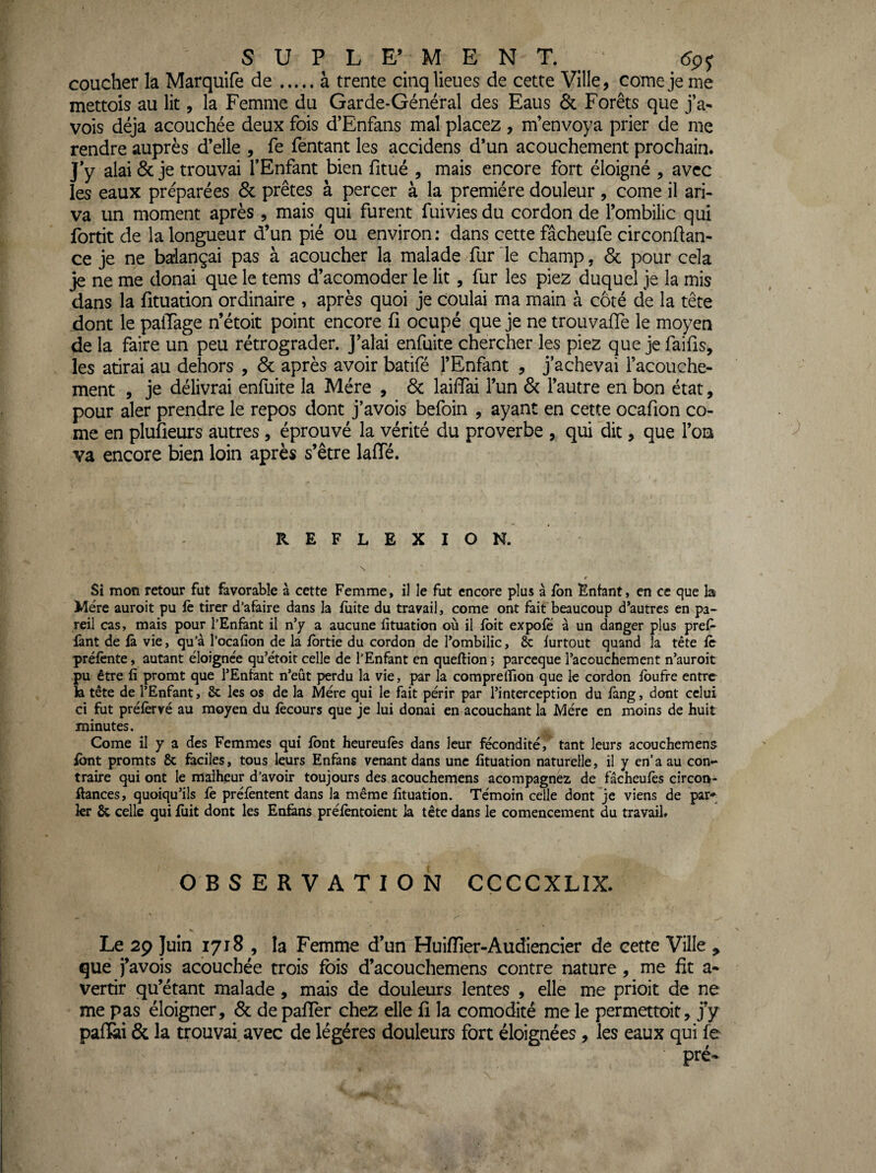 coucher la Marquife de.à trente cinq lieues de cette Ville, corne je me mettois au lit, la Femme du Garde-Général des Eaus & Forêts que j’a- vois déjà acouchée deux fois d’Enfans mal placez , m’envoya prier de me rendre auprès d’elle , fe Tentant les accidens d’un acouchement prochain. J’y alai 6c je trouvai l’Enfant bien fitué , mais encore fort éloigné , avec les eaux préparées 6c prêtes à percer à la première douleur , corne il ari- va un moment après , mais qui furent fuivies du cordon de l’ombilic qui fortit de la longueur d’un pié ou environ: dans cette fâcheufe circonftan- ce je ne balançai pas à acoucher la malade fur le champ, 6c pour cela je ne me donai que le tems d’acomoder le lit, fur les piez duquel je la mis dans la fituation ordinaire , après quoi je coulai ma main à côté de la tête dont le palTage n’étoit point encore fi ocupé que je ne trouvafie le moyen de la faire un peu rétrograder. J’alai enfuite chercher les piez que je faifis, les atirai au dehors , 6c après avoir batifé l’Enfant , j’achevai l’acouche- ment , je délivrai enfuite la Mère , 6c laiffai l’un 6c l’autre en bon état, pour aler prendre le repos dont j’avois befoin , ayant en cette ocafion co¬ rne en plufieurs autres , éprouvé la vérité du proverbe , qui dit, que l’on va encore bien loin après s’être lafTé. REFLEXION. Si mon retour fut favorable à cette Femme, il le fut encore plus à fon Enfant, en ce que la Mère auroit pu fè tirer d’afaire dans la fuite du travail, corne ont fait beaucoup d’autres en pa¬ reil cas, mais pour l’Enfant il n’y a aucune fituation où il fbit expofë à un danger plus pref- lànt de fà vie, qu’à l’ocafion de la fbrtie du cordon de l’ombilic, & furtout quand la tête fc préfènte, autant éloignée qu’étoit celle de l’Enfant en queftion î parccque l’acouchemcnt n’auroit pu être fi promt que l’Enfant n’eût perdu la vie, par la comprelfion que le cordon fbufre entre k tête de l’Enfant, Sc les os de la Mère qui le fait périr par l’interception du fàng, dont celui ci fut préfèrvé au moyen du fècours que je lui donai en acouchant la Mère en moins de huit minutes. Corne il y a des Femmes qui font heureufès dans leur fécondité,’ tant leurs acouchemens font promts & faciles, tous leurs Enfans venant dans une fituation naturelle, il y en’a au con¬ traire qui ont le malheur d’avoir toujours des acouchemens acompagnez de fâcheufès cîrcon- ftances, quoiqu’ils fe préfentent dans la même fituation. Témoin celle dont je viens de par*^^ kr & celle qui fuit dont les Enfens préfèntoient la tête dans le comencement du travail. OBSERVATION CCCCXLIX. ' ^ Le 29 Juin 1718 , la Femme d’un HuifTier-Audiencier de cette Ville , que j’avois acouchée trois fois d’acouchemens contre nature, me fit a- vertir qu’étant malade , mais de douleurs lentes , elle me prioit de ne me pas éloigner, 6c de pafîer chez elle fi la comodité me le permettoit, j’y pafÊii 6c la trouvai^avec de légères douleurs fort éloignées , les eaux qui fe