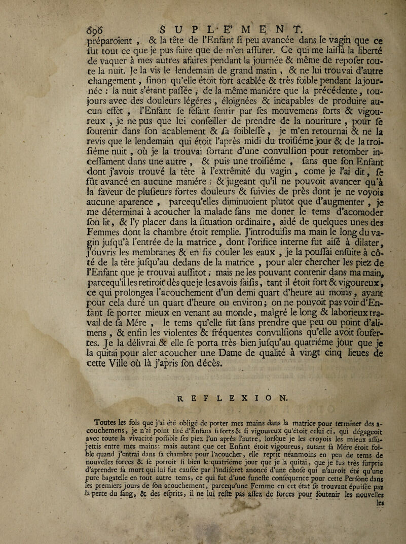 6ç6 $ U P L * E’ MENT, préparoient ,, 6c la tête de l’P^nfant fi peu avancée dans le v^in que ce fut tout ce que je pus faire que de m’en aflurer. Ce qui me laina la liberté de vaquer à mes autres afaires pendant la journée 6c même de repofer tou¬ te la nuit. Je la vis le lendemain de grand matin , 6c ne lui trouvai d’autre changement, linon qu’elle étoit fort acablée 6c très foible pendant lajour- née : la nuit s’étant paflee ^ de la même manière que la précédente, tou¬ jours avec des douleurs légères , éloignées 6c incapables de produire au¬ cun effet , l’Enfant fe fefant fentir par fes mouvemens forts 6c vigou¬ reux , je ne pus que lui confeiller de prendre de la nouriture , pour fè foutenir dans fon acablement 6c fa foibleffe , je m’en retournai 6c ne la revis que le lendemain qui étoit l’après midi du troifiéme jour & de latroi- fiéme nuit , où je la trouvai fortant d’une convullion pour retomber in- cefTament dans une autre , 6c puis une troifiéme , fans que fon Enfant dont j’avois trouvé la tête à Fextrêmité du vagin , corne je l’ai dit, fè fût avancé en aucune manière ; 6c jugeant qu’il ne pouvoir avancer qu’à ia faveur de plufieurs fortes douleurs 6c fuivies de près dont je ne voyois aucune aparence , parcequ’elles diminuoient plutôt cjue d’augmenter , je me déterminai à acoucher la malade fans me doner le tems d’acomoder fon lit, 6c l’y placer dans la fituation ordinaire, aidé de quelques unes des Femmes dont la chambre étoit remplie. J’introduifis ma main le longdu va¬ gin jufqu’à l’entrée de la matrice , dont l’orifice interne fut aifé à dilater, j’ouvris les membranes 6c en fis couler les eaux , je la pouflfei enfliite à cô- ' té de la tête jufqu’au dedans de la matrice', pour aler chercher les piez de l’Enfant que je trouvai aulTitot ; mais ne les pouvant contenir dans ma main, parcequ’iî les retiroir dès que je les avois faifis, tant il étoit fort 6c vigoureux, ce qui prolongea l’acouchement d’un demi quart d’heure au moins , ayant pour cela duré un quart d’heure ou environ ; on ne pouvoir pas voir d’En- fant fe porter mieux en venant au monde, malgré le long 6c laborieux tra¬ vail de fa Mère , le tems qu’elle fut fans prendre que peu ou point d’ali- mens , 6c enfin les violentes 6c fréquentes convulfions qu’elle avoit foufer- tes. Je la délivrai 6c elle fe porta très bien jufqu’au quatrième jour que je la quitai pour aler acoucher une Dame de qualité à vingt cinq lieues de cette Ville où là j’apris fon décès. REFLEXION. Toutes les fois que j’ai été obligé de porter mes mains dans la matrice pour terminer des a- couchemens, je n’ai point tiré d’Enfans fi forts 8c li vigoureux qu’étoit celui ci, qui dégageoit avec toute la vivacité poffible fes piez Tun après l’autre, lorlque je les croyois les mieux alîii- jettis entre mes mains: mais autant que cet Enfant étoit vigoureus, autant là Mère étoit tbi- ble quand j’entrai dans fa chambre pour l’acoucher, elle reprit néanmoins en peu de tems de nouvelles forces 8c fe porroit fi bien le quatrième jour que je la quitai, que je fus très fiirpris d’aprendre ia mort qui lui fut caufée par l’indiicret anoncé d’une chofe qui n’auroit été qu’une pure bagatelle en tout autre tems, ce qui fut d’une funefte coniequencc pour cette Peribnedans les premiers jours de ion acouchement, parcequ’une Femme en cet état fe trouvant épuiiee par ia perte du ûng, ^ des elprits, il ne lui relie pas aflèz de forces pour foutenir les nouvelles les