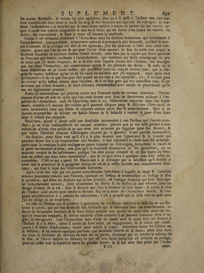 l s U P L F; M E. N T. ^ , 697^ ïes moins fâcheufès, ni même les plus agréables, fans qu'il fe &{îè à l’inÆant une commo¬ tion confidérable dans toute la malfe du làng 6c des humeurs qui fuprime les vidanges, 6c oqa- fione l’inflamation à la matrice qui fe comunique enfuite à toutes les parties du bas ventre, au¬ quel il cauic üne tenfion dangereufe 6c une torte fièvre qui eft fuivie d’un cours de ventre, du délire, des convulfions , 6c dont la mort eft bientôt la cataftrofe. Corne il eft ordinaire d’atribuer à l’Acoucheur tous les finiftres événemens qui furviennent à Tacouchement, fans que trente, ni quarante anées de la pratique la plus heureufè, puiftènt le met¬ tre à couvert de la critique des fots 6c des ignorans, j’en fus pourtant à l’abri dans cette ren¬ contre , grâce que l’on ne me fit pas pour l’avoir tirée nombré de fois du ttifte état auquel ia fâcheufe fituation de plufieurs Enfans l’aroit réduite, mais bien par le raport que firent qu^intité de Femmes qui étoient préfcntes à l’acouchcment, qui rendirent un fidèle témoignage du peu de tems que j’y avois emplojé, de la facilité avec laquelle j’avois tiré l'Enfant, des louanges que me dona l’Acouchée, des remercimens qu’elle & fes parentes me firent 6c enfin de la bone difpofition où je l’avois laiftée, qui perlévéra jufqu’au cinq 6c fiziémejour, que le cha¬ grin du raport indifcret qu’on luiüt lui caufa les accidens que j’ai marquez , mais après tout qu’importe-t-il de ce que l’on peut dire quand on n’a rien à me reprocher, car, fi ce font gens du métier qu’ils faifent mieux dans l’ocafion, 6c fi ce font gens qui n’y conaiffent rien, ils ne méritent pas d’être écoutez, 6c léurs difcours s’évanouiffent avec autant de promtitude qu’ils ont été légèrement avancez. Entre les incomoditez qui peuvent ariver aux Femmes après les travaux laborieux , l’incon¬ tinence d’urine eft une de celles que l’on croit devoir avec plus de fondement atribuer à l’im¬ péritie de l’ACouchcur ; aufli M. Mauriceau dans la ly. Obfervation contenue dans fon Suplé- ment, n’oublie-t-il aucune des raifbns qu’il pouvoit alléguer pour fe difculper d’être eau fe de cette incomodité dont une Dame fe trouvoit ateinte après fon 8. acouchement. Mais je ne faurois m’empêcher de blâmer cet habile Home de fa foibleffe à vouloir fe Javer d’une fauje dont il n’étoit pas coupable. Pour)moi, quand il feroit refté une femblable incomodité à une Perfone que j’aurois acou- chée, je ne m’en embarafferois en aucune manière, pourvû que je me fuffe garenti à moi même de n’avoir rien oublié de ce que mon Art m’auroit pu fuggércr pour fon fècours, & que toute l’habileté d’aucun Chirurgien n’auroit pu la garentir d’une pareille incomodité. Au furplus, pour faire voir qu’il n’y a le plus fbuvent que l’ignorance 6c la jaloufie qui peuvent doner lieu à ces imputations mal fondées, il faut reprendre la chofè dans fon principe, après quoi la cronique la plus maligne ne poura imputer au Chirurgien^ Acoucheür la caufè de la perte involontaire d’urine, non plus qu’à la mauvaifè manœuvre de fes opérations, ou au mauvais emploi de fès inftrumens; puifque l’on doit plutôt s’étoner de ce que toutes les Fem¬ mes ne.reftent pas dans cette incomodité', que de ce qu’il arive à quelques unes d’en refter in- comodées. C’eft ce qui a porté M. Mauriceau à fe difculper par la néceflité qu’il femblc y avoir que la pouriture 6c la gangrène même du col de la veflie fuccéde aux acouchemens labo- rieus , qui font le fujet des Obfèrvations fuivantes. , Après avoir fait voir par ces quatre acouchemens l’extrémité à laquelle les longs 6c laborieux travaux pouvoient réduire une Femme, quoique les Enfans fe préfentaftent au pafîàge la tête la.première, qui félon les Auteurs qui m’ont précédé, eft l’unique fituation qui peut faire ape- ' Ier l’acouchement naturel, dont néanmoins les Mères 6c les Enfans fe font trouvez dans un danger évident de la vie , fans le fecours que j’eus le bonheur de leur doner i 6c corne la tête de l’Enfant ainfi placée peut rendre le fecours feul de la main de l’Acoucheur inutile, 6c l’en¬ gager nécefîàirement à y joindre les inftrumens, il eft à propds que je fafle voir en quel tems j’ai été obligé de les employer. La tête de l’Enfant qui fe prélènte la première, ne s’arêtepas toujours au delà des os qui for¬ ment le cercle, qui par fon étroitefîè fait l’obftacle qui fe rencontre dans ces acouchemens, les ' fortes 6c fréquentes douleurs de la Mère fefant avancer une partie de cette tête entre ces os, qui's’y trouvant engagée, 8c même enclavée d’une manière à ne pouvoir s’avancer d.ans le va¬ gin, ni rétrograder, met l’Acoucheur hors d’état de doner avec fà main feule les fècours a l'Enfant 6c à la Mère, corne il auroit pu faire avant cet engagement, 6c le réduit par confe- quent à fè fèrvir d’inftrumens, tantôt pour ouvrir le crâne, feulement corne les ciftaux ou le biftouri, 6c en enlever quelques portions qui facilitent l’entrée de fà main, pour tirer hors du crâne la fubftance du cerveau en tout ou en partie, diminuer par ce moyen le voliime de la tête, 6c l’atirer enfuite au dehors \ ce qui eft très facile lorfqu’ellc eft avancée au pafiàge, pour en laiftêr voir la fupcrficie entre les grandes lèvres, 6c fè fait alors fans peine par l’Acou- Tttt ' cheur,
