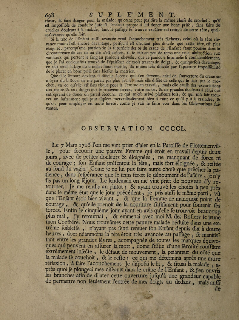 cheur, & fans danger pour la malade; qu’on ne peut pas* dire la même choie du crochet^ qulî efl: impolTible de conduire jufqu’à l’endroit propre à lui doner une bone prifè , fans faire de cruelles douleurs à la malade, tant le palTage fe trouve exadlementrempli de cette tête, quel- qu’avancée qu’elle foit. . Si la tête de l’Enfant aulTi avancée rend l’acouchement très fâcheux, celui où la tête s’a¬ vance moins l’eft encore davantage, puifqu’il eft d’autant plus dificile que cette tête, efl: plus éloignée, parcequ’ime portion de la luperficie des os du crâne de l’Enfant étant pouflee dans la circonférence de ces os où elle s’eft arêtée, il fe fait en peu de tems une telle obftruéfion aux vailîèaux qui portent le fàng au panicule chevelu, que ce panicule fètuméfieii confidérablement, que je l’ai quelquefois trouvé de l’épaiflèur de trois travers de doigt , 6c quelquefois davantage, ce qui rend l’ulâge du crochet finon mutile, du moins très dificile par l’aparente impoffibilité de le placer en bone prife fans blefièr la matrice. Que fi le fecours devient- fi dificile à ceux qui s’en fervent, celui de l’ouverture du crâne au moyen du bifiouri ne me parait pas plus facile,'' mais elle difére de celle qui fè feit par le cro¬ chet, en ce qu’elle efi: fans rifque pour la Femme en travail, mais elle caufè des excoriations aux mains 6c aux doigts qui fè trouvent ferrez, entre les os, 6c de grandes douleurs à celui qui entreprend de doner un pareil fecours: ce qui m’en: arivé plufieurs fois, 6c qui m’a fait trou¬ ver un inftrumenü qui peut fupléer merveiîleufement bien à tout ce qu’il y a à craindre, 6c qu’on peut employer en toute fureté, comc je vais le faire voir dans les Obfèrvations fui- vantes. OBSERVATION CCCCL. Le 7 Mars 1716 l’on me vint prier d’aler en la Paroifle de Flottemenvil- le , pour recourir une pauvre Femme qui étoit en travail depuis deux jours , avec de petites douleurs & éloignées , ne manquant de force ni de courage ; fon Enfant préfentoit la tête, mais fort éloignée , & reftée au fond du vagin. Corne je ne lui pus faire autre chofo que prêcher la pa¬ tience , dans refpérance que le tems feroit le dénoument del’afaire , je n’y fis pas un long féjour. Le lendemain on me vint prier de nouveau d’y re¬ tourner. Je me rendis au plutôt ; & ayant trouvé les chofes à peu près dans le même état que le jour précédent, je pris auffî le même parti, vû que l’Enfant étoit bien vivant , & que la Femme ne manquoit point de courage , & qu’elle prenoit de la nouriture fufifament pour foutenir fes forces. Enfin le cinquième jour ayant eu avis qu’elle fe trouvoit beaucoup plus mal, j’y retournai , & emmenai avec moi M. des Rofîers le jeune mon Confrère. Nous trouvâmes cette pauvre malade réduite dans une ex¬ trême foiblefie , n’ayant pas fend remuer fon Enfant depuis dix à douze heures, dont néanmoins la tête étoit très avancée au paffage , fe manifefi tant entre les grandes lèvres , acompagnéc de toutes les marques équivo¬ ques^ qui peuvent en affurer la mort , corne l’ifTue d’une férofité roufTâtre extrêmement infeéfe , le défaut de mouvement, la pefanteur du côté que la malade fe couchoit, & le relie ; ce qui me détermina après une mure réflexion, à faire facouchement. Je difpofai le lit, Sc fituai la malade , a- près quoi jë plongeai mes cifeaux dans le crâne de l’Enfant, & j’en ouvris les branches afin de dilater cette ouverture jufqu’à une grandeur capable de permettre non feulement l’entrée de mes doigts au dedans , mais auflï de