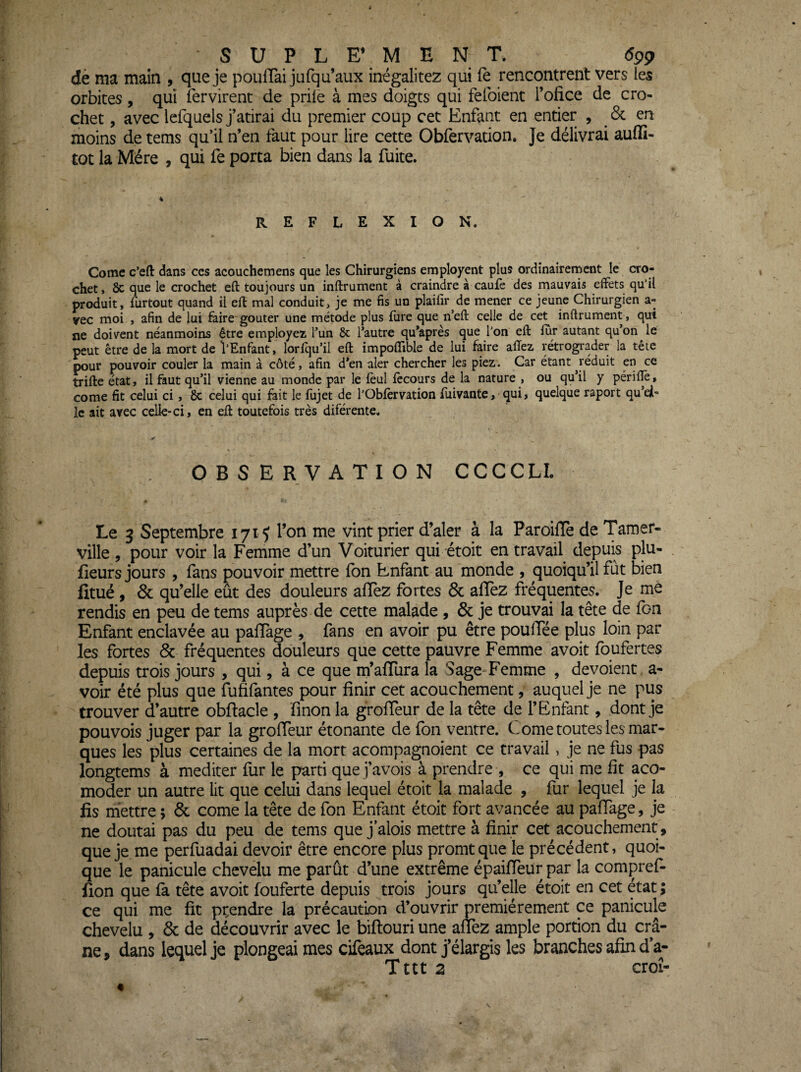 dè ma main , que je poufTai jufqu’aux inégalitez qui fè rencontrent vers les orbites, qui fer virent de priie à mes doigts qui fefoient l’ofice de cro¬ chet , avec lefquels j’atirai du premier coup cet Enfant en entier , 6c en moins de tems qu’il n’en taut pour lire cette Obfervation. Je délivrai auffi- tot la Mère , qui fe porta bien dans la fuite. % REFLEXION. Corne c’efl: dans ccs acouchemens que les Chirurgiens employent plus ordinairement le cro¬ chet > ôc que le crochet eft toujours un inftrument à craindre à caufe des mauvais effets qu'il produit, furtout quand il eft mal conduit, je me fis un plaifir de mener ce jeune Chirurgien a- vec moi , afin de lui faire goûter une métode plus fure que n’eft celle de cet inftrument, qui ne doivent néanmoins être employez l’un & l’autre qu’après que l'on eft fur autant qu’on le peut être de la mort de l'Enfant, lorfqu’il eft impoffible de lui faire alTez rétrograder la tête pour pouvoir couler la main à côté, afin d’en aler chercher les piez. Car étant jéduit en ce trifte état, il faut qu’il vienne au monde par le fèul fccours de la nature , ou qu’il y périftè, corne fit celui ci, 8c celui qui fait le fujet de l’Obfèrvation fliivante, qui, quelque raport qu’ei- Ic ait avec celle-ci, en eft toutefois très diférente. OBSERVATION CCCCLL Le 3 Septembre 171 ^ l’on me vint prier d’aler à la ParoilTe de Tamer- ville , pour voir la Femme d’un Voiturier qui étoit en travail depuis plu- fieurs jours , fans pouvoir mettre fbn Enfant au monde , quoiqu’il fut bien fitué , 6c qu’elle eût des douleurs aiïez fortes 6c affez fréquentes. Je me rendis en peu de tems auprès de cette malade , 6c je trouvai la tête de fon Enfant enclavée au paffage , fans en avoir pu être poulTée plus loin par les fortes 6c fréquentes douleurs que cette pauvre Femme avoit fqufertes depuis trois jours , qui, à ce que m’affiira la Sage-Femme , dévoient, a- voir été plus que fufifantes pour finir cet acouchement, auquel je ne pus trouver d’autre obflacle , finon la groffeur de la tête de l’Enfant, dont je pouvois juger par la groffeur étonante de fon ventre. Corne toutes les mar¬ ques les plus certaines de la mort acompagnoient ce travail, je ne fus pas longtems à méditer fur le parti que j’avois à prendre , ce qui me fit aco- moder un autre lit que celui dans lequel étoit la malade , fur lequel je la fis mettre ; 6c corne la tête de fon Enfant étoit fort avancée au paffage, je ne doutai pas du peu de tems que j’alois mettre à finir cet acouchement , que je me perfuadai devoir être encore plus promtque le précédent, quoi¬ que le panicule chevelu me parût d’une extrême épaiffeur par la compref- fion que fa tête avoit fouferte depuis trois jours qu’elle étoit en cet état ; ce qui me fit prendre la précaution d’ouvrir premièrement ce panicule chevelu , 6c de découvrir avec le biflouri une affez ample portion du crâ¬ ne, dans lequel je plongeai mes cifeaux dont j’élargis les branches afin da- Tttt 2 croî- ♦