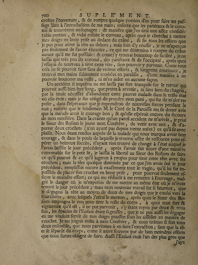 croître l’ôuverture, & de rompre quelque portion d’os pour faire un paf^ fage libre à l’introdudlion de ma main ; enforte que les pariétaux & le coro- nal fe trouvèrent endopagez ; de manière que j’en tirai une affez confidé- rable portion , & vidai enfuite le cerveau, après quoi je cherchai à mettre mes doigts en bone prife au dedans du crâne , & fis tous les efforts que je pus pour atirer la tête au dehors ; mais loin d’y réuffir , je ne m’aperçus pas feulement de l’avoir ébranlée , ce qui me détermina à rompre du crâne autant qu’il me fut poffible; & comej’y trouvai beaucoup de facilité , je ne laiffai que très peu du coronal, des pariétaux & de l’occipital, après quoi j’effiiyai de nouveau à tirer cette tête , fans pouvoir y parvenir. Corne tout cela ne fe pouvoit faire fans de violens efforts , & longtems continuez , je trouvai mes mains fubitement tombées en paralilie , d’une manière à*ne pouvoir boutoner ma vefte , ni m’en aider en aucune façon. Un accident fi imprévu ne me lailfa pas fort tranquile fur le retour qui pouvoit aufli bien être long, quepromt à revenir j ni fans bien du chagrin, par la fatale néceffité d’abandoner cette pauvrè malade dans le trifte état où elle étoit : mais je fus obligé de prendre mon parti, qui fut de m’aler re- pofer, dans l’efpérance que je reprendrois de nouvelles forces pendant la nuit ; enforte que le lendemain M. le Curé de la Paroiffe me. fit doner avis que la malade avoit le courage bon , & qu’elle efpéroit encore du fecours de mon miniftére. Dans la crainte qu’un pareil accident ne m’arivât, je priai le Sieur des Rofiers le jeune mon Confrère , de venir avec moi , & d’a- porter deux crochets (n’en ayant pas depuis trente anées) ce qu’ilfitavec plaifir. Nous étant rendus auprès de la malade qui nous marqua avoir bon courage, & dans le pouls de laquelle je trouvai affez de reflburce pouref' pérer un heureux fuccès, n’ayant rien trouvé de changé à l’état auquel je l’avois laiffée le jour précédent , après l’avoir fait fituer d’une manière convenable fur le petit lit, je laiffai la liberté au Sieur des Rofiers de faire ce qu’il pouroit & ce qu’il jugeroit à propos pour tirer cette tête avec fes crochets ; mais la tête quoique diminuée par ce que j’en avois ôté le jour précédent, rempliflbit encore fi exadement tout le vagin, qu’il lui fut im- pofflble de placer fon crochet en bone prife , pour pouvoir feulement efi fay er le moindre effort ; ce qui me réduifit à me remettre à l’ouvrage, mal« gré le danger où je m’expofois de me mettre au même état où je m’étois trouvé le jour précédent ; mais mon nouveau travail fut fi heureux, que- je dégageai la tête au moyen de deux de mes doigts que je coulai vers la fourchette , avec lefquels j’atirai le menton , après quoi le Sieur des Ro¬ fiers empoigna le cou pour tirer le refte du corps , à quoi tout fort & vigoureux qu il eft , il ne put parvenir , s’y étant repris par deux & trois fois, les épaules de l’Enfant étant fi groflès , que je ne pus auffî les dégager en me voulant fervir de mes doigts pouffez fous les aiffelles en matière de crochet. Je me joignis enfin à mon Confrère , & nous tirâmes fi fort tous deux enfemble, que nous parvinmes à en faire l’extradion j fans que la tê¬ te fe féparât du corps, corne il arive fouvent par de bien moindres efforts ' que nous fumes obligez de faire. Auffi l’Enfant étoit l’un des plus gros que /aye