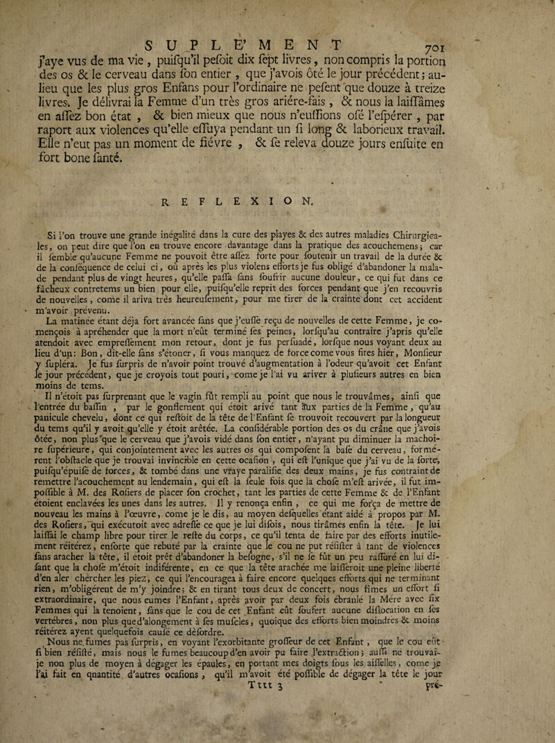 j’aye vus de ma vie , puifqu’il pefoit dix fept livres, non compris la portion des os 6c le cerveau dans fon entier , que favois ôté le jour précédent ; au- lieu que les plus gros Enfans pour l’ordinaire ne pefent que douze à treize livres. Je délivrai la Femme d’un très gros ariére-fais , 6c nous la lailTâmes en allez bon état , 6c bien mieux que nous n’eulîions ofé l’efpérer , par raport aux violences qu’elle efluya pendant un fi long 6c laborieux travail. Elle n’eut pas un moment de fièvre , 6c fe releva douze jours enfuite en fort bone fanté. REFLEXION. Si l’on trouve une grande inégalité dans la cure des playes 8c des autres maladies Chirurgica¬ les, on peut dire que l’on en trouve encore davantage dans la pratique des acouchemensj car il femble qu’aucune Femme ne pouvoit être aflèz forte pour foutenir un travail de la durée 8c de la conléquence de celui ci, où après les plus violens efforts je fus obligé d’abandoner la mala^ de pendant plus de vingt heures, qu’elle paffa fans fbufrir aucune douleur, ce qui fut dans ce fâcheux contretems un bien pour elle, puiiqu’elle reprit des forces pendant que j’en recouvris de nouvelles , corne il ariva très heureukment, pour me tirer de la crainte dont cet accident m’avoir prévenu. La matinée étant déjà fort avancée fans que j’eutîè reçu de nouvelles de cette Femme, je co- mençois à apréhender que la mort n’eût terminé fes peines, lorfqu’au contraire j’apris qu’elle atendoit avec empreilèment mon retour, dont je fus perfuade, lorfque nous voyant deux au lieu d’un: Bon, dit-elle fans s’étoner, fi vous manquez de force corne vous fîtes hier, Monfieur y fupléra. Je'fus furpris de n’avoir point trouvé d’augmentation à l’odeur qu’avoit cet Enfant le jour précédent, que je croyois tout pouri, corne je l’ai vu ariver à plufieurs autres en bien moins de tems. Il n’étoit pas furprenant que le vagin fût rempli au point que nous le trouvâmes, ainfi que l'entrée du balfin , par le gonflement qui étoit arivé tant âux parties de la Femme, qu’au panicule chevelu, dont ce qui reffoit de la tête de l’Enfant fè trou voit recouvert par la longueur du tems qu’il y avoit qu’elle y étoit arêtée. La confidérable portion des os du crâne que j’avois ôtée, non plus'que le cerveau que j’avois vidé dans fon entier, n’ayant pu diminuer la mâchoi¬ re fupérieurc, qui conjointement avec les autres os qui compofent la bafo du cerveau, formè¬ rent l’obftacle que je trouvai invincible en cette ocafion , qui eft l’unique que j’ai vu de la forte, puifqu’épuifë de forces, 8c tombé dans une vraye paralifie des deux mains, je fus contraint de remettre l’acouchement au lendemain, qui eft la foule fois que la chofo m’eft arivée, il fut im- poffible à M. des Rofiers de placer fon crochet, tant les parties de cette Femme 8c de l’Enfant étoient enclavées les unes dans les autres. J1 y renonça enfin , ce qui me for'ça de mettre de nouveau les mains à l’œuvre, corne je le dis, au moyen delquelles étant aidé à propos par M. des Rofiers,“qui exécutoit avec adrefiè ce que je lui difois, nous tirâmes enfin la tête, je lui laiflài le champ libre pour tirer le refte du corps, ce qu’il tenta de faire par des efforts inutile¬ ment réitérez, enforte que rebuté par la crainte que le cou ne put réfifter à tant de violences fans aracher la tête, il étoit prêt d’abandonK’ la befogne, s’il ne fo fût un peu raflùré en lui di- fant que la chofo m’étoit indiférente, en ce que la tête arachée me laifleroit une pleine liberté d’en aler chercher les piez, ce qui l’encouragea à faire encore quelques effo^rts qui ne terminant rien, m’obligèrent de m’y joindre; 8c en tirant tous deux de concert, nous fîmes un effort fi extraordinaire, que nous eûmes l’Enfant, après avoir par deux fois ébranlé la Mère avec fix Femmes qui la tenoient, fans que le cou de cet Enfant eût foufert aucune diflocation en lès vertèbres, non plus que d’alonge ment à fos mufcles, quoique des efforts bien moindres ôc moins réitérez ayent quelquefois caufé ce dèfordre. ^ Nous ne fumes pas furpris, en voyant l’exorbitante groflèur de cet Enfant , que le cou eût fi bien réfifté, mais nous le fumes beaucoup d’en avoir pu faire l’extraéfion; auffi ne trouvai- je non plus de moyen à dégager les épaules, en portant mes doigts fous les aiflèlles, corne j,e fait en qnantité d’autres ocafions, qu’il m’avoit été poflible de dégager la tête le jour Tttt 3 ' pré-