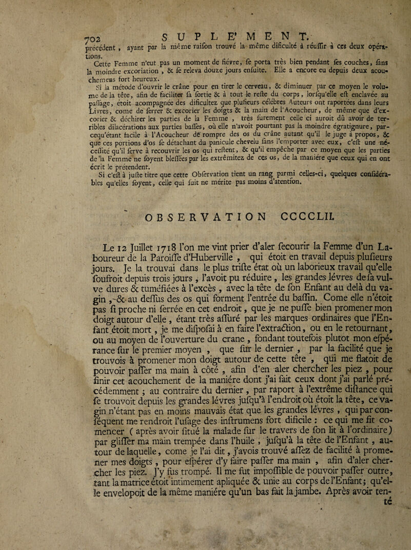 précédent , ayant la même raifon trouvé la même dificulté à réuflîr « ces deux opéra- Cette Femme n’eut ,pas un moment de fièvre, fe porta très bien pendant fès couches, fans la moindre excoriation , ôc fè releva douze jours enfuite. Elle a encore eu depuis deux acou- chemens fort heureux. Si la métode d’ouvrir le crâne pour en tirer le cerveau, 8c diminuer par ce moyen le volu¬ me de la tête, afin de faciliter fa Ibrtie 8c à tout le refte^ du corps, loriqu’elle efl: enclavée au pafiâge, étoit acompagnée des dificultez que plufieurs célébrés Auteurs ont raportées dans leurs Livres, corne de lèrrer 8c excorier les doigts 8c la main de l’Acoucheur, de même que d’ex¬ corier 8c déchirer les parties de la Femme , très furemept celle ci auroit dû avoir de ter¬ ribles dilacérations aux parties balles, où elle n’avoit pourtant pas la moindre égratignure, par- cequ’étant facile à l’Acoucheur de rompre des os du crâne autant qu’il le juge à propos, 8c que ces portions d’os le détachant du panicule chevelu làns 1 emporter avec eux, c’elî: une nc,- ccflité qu’il lerve à recouvrir les os qui relient, 8c qu’il empeche par ce moyen que les parties de’la Femme ne foyent blelTéespar les extrêmitez de ces os, de la manière que ceux qui en ont écrit le prétendent. Si c’ell à jufte titre que cette Obfervation tient un rang parmi celles-ci, quelques conlidéfa- bles qu’elles Ibyent, celle qui fuit ne mérite pas moins d’atentfon. OBSERVATION CCCCLIL Le 12 Juillet 1718 Ton me vint prier d’aler fecourir la Femme d’un La¬ boureur de la Paroifle d’Huberville , qui étoit en travail depuis plufieurs jours. Je la trouvai dans le plus trifte état où un laborieux travail qu’elle foufroit depuis trois jours , l’avoit pu réduire, les grandes lèvres de fa vul¬ ve dures & tuméfiées à l’excès, avec la tête de fon Enfant au delà du va¬ gin ,'&■ au deflùs des os qui forment l’entrée du baflîn. Corne elle n’étoit pas fi proche ni ferrée en cet endroit, que je ne pulTe bien promener mon doigt autour d’elle , étant très aflùré par les marques ordinaires que l’En¬ fant .étoit mort, je me difpofai à en faire l’extradion, ou en le retournant, ou au moyen de l’ouverture du crâne , fondant toutefois plutôt mon efjDé- rance fur le premier moyen , que fur le dernier , par la facilité que je trouvois à promener mon doigt autour de cette tête , qui me flatoit de pouvoir pafTer ma main à côté , afin d’en aler chercher les piez , pour - finir cet acouchement de la manière dont j’ai fait ceux dont j’ai parlé pré¬ cédemment ; au contraire du dernier, par raport à l’extrême difiance qui fe trouvoit depuis les grandes lèvres jufqu’à l’endroit où étoit la tête, ce va¬ gin n’étant pas en moins mauvais état que les grandes levres , qui par con- féquent me rendroit l’ufage des inftrumens fort dificile : ce qui me fit co- mencer ( après avoir fitué la malade fur le travers de fon lit à l’ordinaire) par gliflèr ma main trempée dans l’huile , jufqu’à la tête de l’Erfant, au¬ tour de laquelle, corne je l'ai dit, j’avois trouvé aflez de facilité à prome¬ ner mes doigts , pour efpérer d’y faire palTer ma main , afin d’aler cher¬ cher les piez. J’y fus trompé. Il'me fut impoffible de pouvoir pafTer outre, tant la matrice étoit intimement apliquée & unie au corps de l’Enfant ;_qu’el- ïe envelopoit de la même manière qu’un bas fidt la jambe. Après avoir ten-