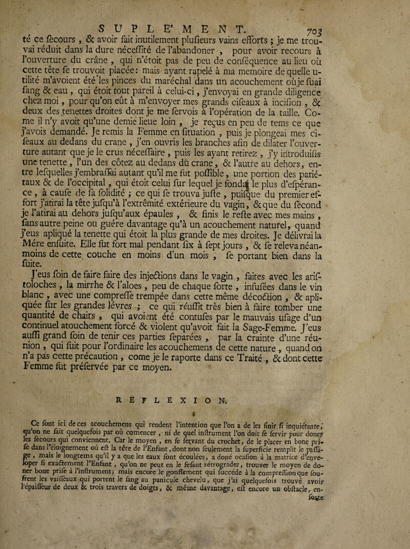 té ce recours , & avoir fait inutilement plufieurs vains efforts ; je me trou¬ vai réduit dans la dure nécefîité de l’abandoner , pour avoir recours à Touverture du crâne , qui n’étoit pas de peu de conféquence au lieu oü cette tête fe trouvoit placée; mais ayant rapclé à ma mémoire de quelle u- tilité m’avoient été'les pinces du maréchal dans un acouchement oiijefuaî fang 8c eau , qui étoit tout pareil à celui-ci, j’envoyai en grande diligence chez moi, pour qu’on eût à m’envoyer mes grands cifeaux à incifion , ôc deux des tenettcs droites dont je me fervois à l’opération de la taille. Co¬ rne il n’y avoit qu’une demie lieue loin , je reçus en peu de tems ce que j’avois demandé. Je remis la Femme en fituation , puis je plongeai mes ci- féaux au dedans du crâne , j’en ouvris les branches afin de dilater l’ouver¬ ture autant que je le crus néceffaire , puis les ayant retirez , j’y introduifis une tenette , l’un des cotez au dedans du crâne, & l’autre au dehors, en¬ tre lefquelles j’embralïài autant qu’il me fut poffible, une portion des parié¬ taux & de l’occipital, qui étoit celui fur lequel je fondsÉ le plus d’efpéran- ce , à caufe de fa folidité ; ce qui fe trouva jufte , puiique du premier ef¬ fort j’atirai la tête jufqu’à l’extrémité extérieure du vagin, &qùe du fécond je l’atirai au dehors jufqu’aux épaules , 6c finis le refte avec mes mains , fans autre peine ou guère davantage qu’à un acouchement naturel, quand j eus aplique la tenette qui étoit la plus grande de mes droites. Je délivrai la Mère enfuite. Elle fut fort mal pendant fix à fept jours , 6c fe releva néan¬ moins de cette^ couche en moins d’un mois ; fe portant bien dans la fuite. J eus foin de faire faire^ des injedions dans le vagin , faites avec les arif- toloches , la mirrhe 6c l’aloes , peu de chaque forte , infuféés dans le vin blanc , avec une comprefie trempée dans cette même décoâion , 6c apîi- quee for les grandes levres ce qui réuffit très bien à faire tomber une quantité de chairs , qui avoient été contufes par le mauvais ufage d’un continuel atouchement forcé 6c violent qu’avoit fait la Sage-Femme. J’eus auflî grand foin de tenir ces parties foparées , par la crainte d’une réu¬ nion , qui foit pour l’ordinaire les acouchemens de cette nature , quand on n’a pais cette précaution , corne je le raporte dans ce Traité , 6c dont cette Femme fut préfervée par ce moyen. REFLEXION. « Ce font ici deccs acouchemens qui rendent l’intention que l’on a de les finir fi inquiétante, qu on ne lait quelquefois par ou comencer ni de quel infirument l’on doit le lérvir pour doner les lècouj*s qui conviennent. Car le moyen , en fè feijvant du crochet, de le placer en bone pri- le dans 1 eloignement ou eft la tetc de l’Enfant, dont non feulement la fuperficie remplit le paflà- ge , mais le longtemps qu’il y a que les eaux font écoulées, a doné ocafion à la matrice d’enve- Joper 11 exâfternent TEnfant , qu’on ne peut en le fefànt rétrograder, trouver le moyen de do- ner bone prifè à l’înftrumentj mais encore le gonflement qui fuccéde à la corapreflionque fou- frent les vaifïèaux qui portent le fang au panicule chevelu, que j’ai quelquefois trouvé avoir répaifièur de deux Sc trois travers de doigts, 6c même davantage, efl encore un obflacle, en- foste^