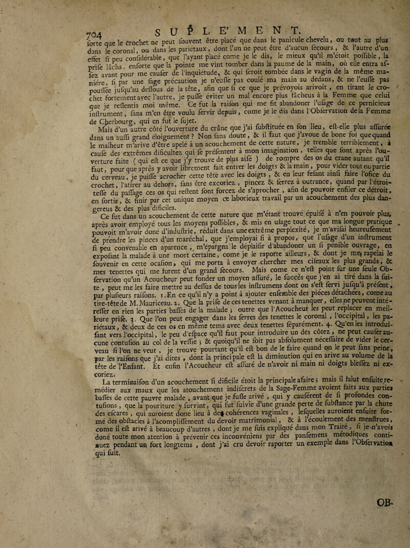 forte que le crocKet ne peut fouvent être placé que dans le panicule chevelu, ou tout au plus dans le coronal, ou dans les pariétaux, dont l’un ne peut être d’aucun fecours , êc l’autre d’un effet fl peu confidérable, que l’ayant placé corne je le dis, le mieux qu’il m’étoit poflible, la prife lâcha, enforte que la pointe me vint tomber dans la paume de la main, où elle entra af- fez avant pour me caufer de l'inquiétude. 6c qui feroit tombée dans le vagin de la même ma¬ nière, fl par une fàge précaution je n’euffe pas coulé ma main au dedans, 6c ne l’euflè pas poufTée jufqu’au deflbus de la tête, afin que fi ce que je prévoyois arivoit , en tirant le cro¬ chet fortement avec l’autre, je puflè éviter un mal encore plus fâcheus à la Femme que celui que je reflentis moi même. Ce fut la raifon qui me fit abandoner l’ufage de ce pernicieus inftrument, fans m’en être voulu fervir depuis, corne je le dis dans l’Obfervation delà Femme de Cherbourg, qui en fut le fujet. • r an i ^ Mais d’un autre côté l’ouverture du crâne que j’ai fubftituee en fon heu, eft-elle plus aflurec dans un auffi grand éloignement ? Non fans doute, &c il faut que j’avoue de bone foi quequand le malheur m’arive d’être apelé à un acouchement de cette nature, je tremble terriblement, à câufe des extrêmes dificultez qui fe préfentent à mon imagination , telles que font après l’ou¬ verture faite Z’ qui eft ce que j’y trouve de plus aile ) de rompre des os du crâne autant qu ii faut, pour que après yavoir librement tait entrer les doigts 6c la main , pour vider tout ou partie du cerveau, je puilTe acrocher cette tête avec les doigts , 6c en leur fêlant ainu faire 1 ofice du crochet, l'atirer au dehors, fans être excoriez , pincez 6c ferrez a outrance, quand par fétroi- telle du palTage ces os qui relient font forcez de s’aprocher , afin de pouvoir enfiler ce détroit, en fortir, 6c finir par cet unique moyen ce laborieux travail par un acouchement des plus dan- gercus 6c des plus dificiles. , , -r/ \ » • , Ce fut dans un acouchement de cette nature que m’étant trouve epuife a nen pouvoir plus, après avoir employé tous les moyens polTibles, 6c mis en ulage tout ce que ma longue pratique pouvoit m’avoir doné d’indullrie, réduit dans une extrême perplexité, je m’avifai heureufement de prendre les pinces d’un maréchal, que j’employai fi à propos, que lufa^e d’un inllrument fi peu convenable en aparence , m’épargna‘le déplaifir d’abandoner un fi pénible ouvrage, en cxpolànt la malade à une mort certaine, corne je le rapofte ailleurs, 6c dont je mej rapelai le ibuvenir en cette ocafion > c|ui me porta a envoyer ^cherclle^ mes cifeaux les plus grands ^ 6c mes tenettes qui me furent d’un grand fecours. Mais corne ce^neft point ^r une feule Ob- fèrvation qu’un Acoucheur peut fonder un moyen afïure, le fiicces que j en ai dans la fui¬ te , peut me les faire mettre au defîiis de tousies inflrumens dont on s eft fervi jufqua prefènt, par plufieurs raifbns. i.En ce qu’il n’y a point a ajouter enfemble des pièces détachées, corne au tire-têtede M.Mauriceau. 2. Que la prifè de ces tenettes venant a manquer, elles ne peuvent inte- reffer en rien les parties baffes de la malade j outre que l’Acoucheuf les peut replacer en meil¬ leure prilè. 2. Que l’on peut engager dans les ferres des tenettes le coronal , roccipital, les pa¬ riétaux , 6c deux de ces os en même tems avec deux tenettes fèparement. 4* Qu en les introdui- fant vers l’occipital, le peu d’efpace qu’il faut pour introduire un des cotez, ne peut caufer au¬ cune contufion au col de la veffie ; 6c quoiqu’il ne foit pas abfolument neceffaire de vi^der le cer¬ veau fi l’on ne veut , je trouve pourtant qu’il eft bon de le faire quand on le peut fans peine, par les raifons que j’ai dites , dont la principale eft la diminution qui en arive au volume de la tête de l’Enfant. Et enfin l’Acoucheur eft affuré de n’avoir ni main ni doigts bléfîez ni ex- coric2» La terminaifbn d’un acouchement fi dificile etoit la principale afaire ; mais il falut enfuitere- médier aux maux que les atouchemens indiferets de la Sage-Femme avoieift raits aux partie* baflès de cette pauvre malade , avant que je fufîe arivé , qui y cauferent de fi profondes con- tufions, que la pouriture y furvint, qui fut fuivie d’une grande perte de fubftance P^r la chute des efeares , qui auroient doné lieu à dei| cohérences vaginales , lefquelles auroicnt enfuite for¬ mé des obftacles à l’acompliflèment du devoir matrimonial, 6c a 1 écoulement des menf^ues , corne il eft arivé à beaucoup d’autres , dont je me fiiis expliqué dans mon Trait^ fi Jesnavois doné toute mon atention à prévenir ces inconvéniens par des panfèmens metodi^w conti¬ nuez pendant un fort longtems , dont j’ai cru devoir raporter un exemple dans 1 Obfervatiom c[ui fuit.
