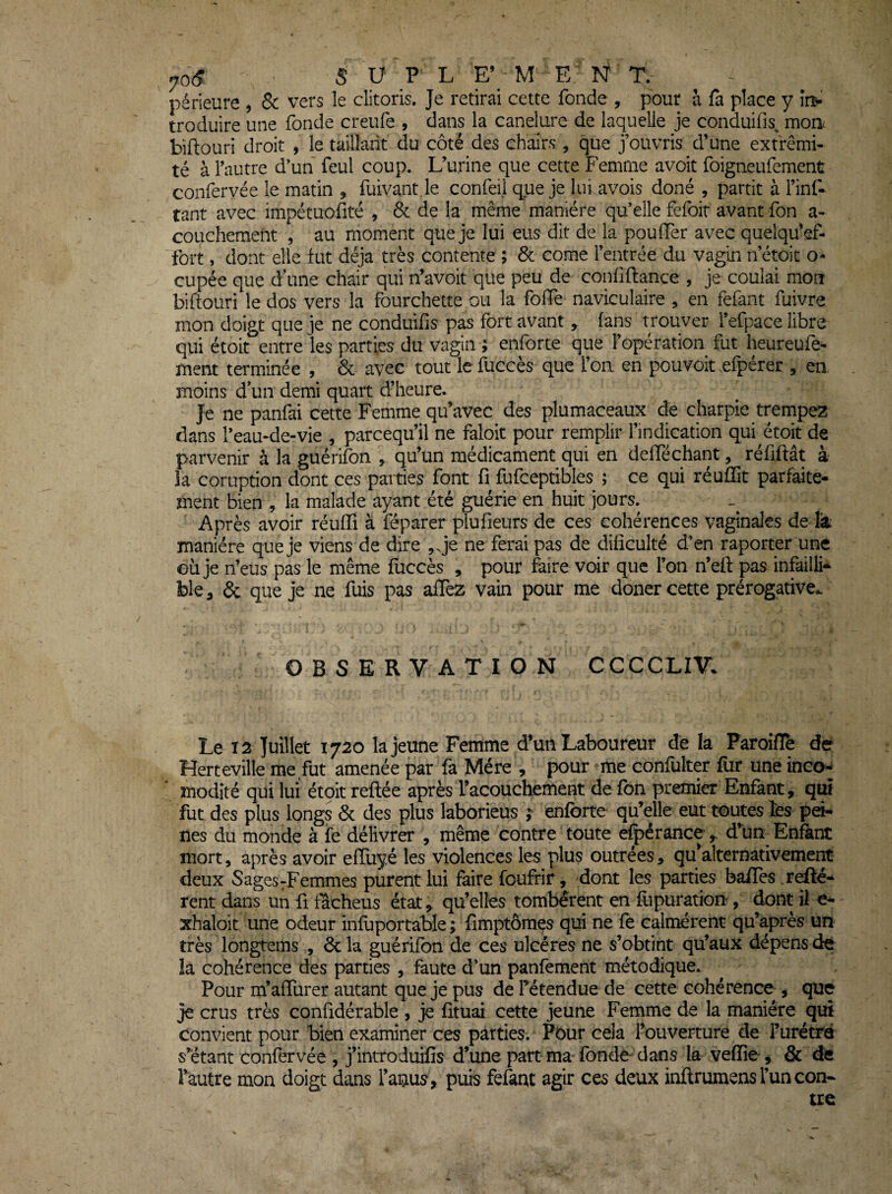 périeure , & vers le clitoris. Je retirai cette fonde , pour h fa place y îi> troduire une fonde creufe , dans la canelure de laquelle je conduifis^ moa biftouri droit , le taillant du côté des chairs , que j’ouvris d’une extrémi¬ té à l’autre d*un feul coup. L’urine que cette Femme avoit foigneufement confervée le matin , fuivant le confei) que je lui avois doné , partit à l’inf- tant avec impétuofité , & de la même manière qu’elle fefoir avant fon a- couchement , au moment que je lui eus dit de la pouffer avec quelqu’ef- fort, dont elle fut déjà très contente ; & corne l’entrée du vagin n’étoit o- cupée que d’une chair qui n’avoit que peu de confiftance , je coulai mon biftouri le dos vers la fourchette ou la folTe naviculaire , en fefant fuivre mon doigt que je ne conduifis pas fort avant ^ fans trouver l’efpace libre qui étoit entre les parties du vagin ; enforte que l’opération fut heureufe- ment terminée , 6c avec tout le fuccès que l’on en pouvoir efpérer , en moins d’un demi quart d’heure. Je ne panfai cette Femme qu’avec des plumaceaux de charpie trempez dans l’eau-de-vie , parcequ’il ne faloit pour remplir l’indication qui étoit de parvenir à la guérifon ^ qu’un médicament qui en defféchant, réfiftât à la coruption dont ces parties font fi fufceptibles ; ce qui réuffit parfaite¬ ment bien , la malade ayant été guérie en huit jours. Après avoir réuffi à féparer piufieurs de ces cohérences vaginales de lit manière que je viens de dire ,.je ne ferai pas de dificulté d’en raporter une où je n’eus pas le même fuccès , pour faire voir que l’on n’eft pas infailli¬ ble ^ 6c que je ne fuis pas affez vain pour me doner cette prérogative.. OBSERVATION CCCCLIV. Le X2 Juillet 1720 la jeune Femme d’un Laboureur de la Paroiflè dé Herteville me fut amenée par fa Mère , pour me confulter fur une inco- modité qui lui étoit reliée après l’acouchement de fon premier Enfant, qui fut des plus longs 6c des plus laborieus ; enforte qu’elle eut toutes fcs pd- nes du monde à fe délivrer , même contre toute efpérânce ^ d’un Enfant mort 5 après avoir efïiiyé les violences les plus outrées, qu^alternativement deux Sages-Femmes purent lui faire foufrir, dont les parties baffes .refté- rent dans un fi flcheus état^ qu’elles tombèrent en âipuration, dont ii e- xhaloit une odeur infuportable ; fimptômçs qui ne fe calmèrent qu’après un très longtems , 6c la guérifon de ces ulcères ne s’obtint qu’aux dépens ée la cohérence des parties , faute d’un panfement métodique. Pour m’affurer autant que je pus de fétendue de cette cohérence , que je crus très confidérable , je fituai cette jeune Femme de la manière qui convient pour bien examiner ces parties.' Pbur cela l’ouverture de l’urétré s’étant confervée , j’introduifis d’une partma-fonde'dans la vefïîe-, & de l’autre mon doigt dans l’auus, puis fefaqc agir ces deux inftrumens l’un con¬ tre