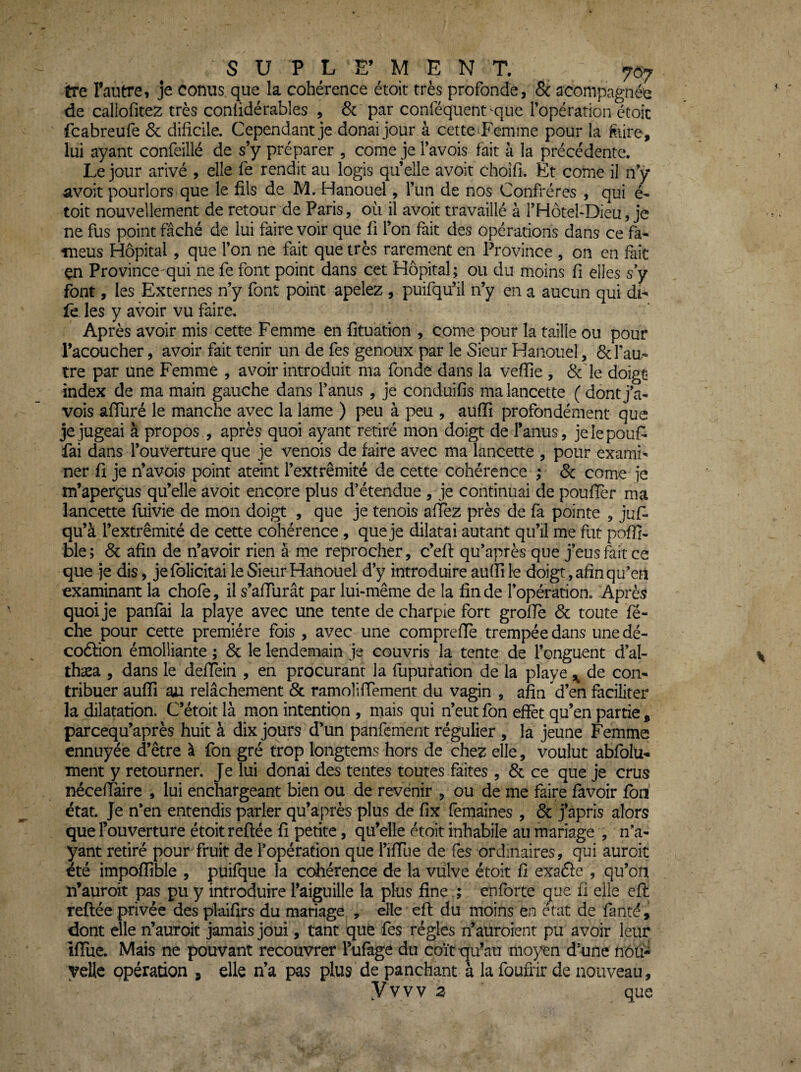 tre l’autre, je conus que la cohérence étoit très profonde, 8c acompagnée de callofitez très conlidérabîes , & par conféquent'que Topération étoic fcabreufe & dificile. Cependant je donai jour à cette Femme pour la f^iire, lui ayant confeillé de s’y préparer , corne je l’avois fait à la précédente. Le jour arivé , elle fe rendit au logis qu elle avoit choîfi. Et corne il n’y avoir pourlors que le fils de M. Hanouel, l’un de nos Confrères , qui é- toit nouvellement de retour de Paris, où il avoit travaillé à l’HotebDieu, je ne fus point fâché de lui faire voir que fi l’on fait des opérations dans ce fa- meus Hôpital, que l’on ne fait que très rarement en Province , on en fait çn Province-qui ne fe font point dans cet Hôpital; ou du moins fi elles s y font, les Externes n’y font point apelez , puifqu’il n’y en a aucun qui di^ fe les y avoir vu faire. Après avoir mis cette Femme en fituation , corne pour la taille ou pour l’acoucher, avoir fait tenir un de fes genoux par le Sieur Hanouel, 8c l’au¬ tre par une Femme , avoir introduit ma fonde dans la veffie , 8c le doigt index de ma main gauche dans l’anus , je conduifis ma lancette (dontj’a- vois affuré le manche avec la lame ) peu à peu , aufiî profondément que je jugeai à propos , après quoi ayant retiré mon doigt de l’anus, jelepouf^ fai dans l’ouverture que je venois de faire avec ma lancette , pour exami¬ ner fi je n’avois point ateint l’extrémité de cette cohérence ; 8c corne je m’aperçus qu’elle avoit encore plus d’étendue , je continuai de poufier ma lancette fuivie de mon doigt , que je tenois afièz près de fa pointe , jufi qu’à l’extrémité de cette cohérence , que je dilatai autant qu’il me fut pofîi- ble; 8c afin de n’avoir rien à me reprocher, c’efi: qu’après que j’eusfiitce que je dis, je folicitai le Sieur Hanouel d’y introduire auffi le doigt, afin qu’en examinant la chofe, il s’afiurât par lui-même de la fin de l’opération. Après quoi je panfai la playe avec une tente de charpie fort grofie 8c toute fé- che pour cette première fois , avec une compreflè trempée dans une dé- coâion émolliante ; 8c le lendemain je couvris la tente de l’onguent d’al- thæa , dans le defiein , en procurant la fupuration de la playe ^ de con¬ tribuer auffi au relâchement 8c ramoliffement du vagin , afin d’en faciliter la dilatation. Cétoitlà mon intention , mais qui n’eut fon effet qu’en partie , pareequ’après huit à dix jours d’un panfement régulier , la jeune Femme ennuyée d’être à fon gré trop longtems hors de chez elle, voulut abfolu'» ment y retourner. Je lui donai des tentes toutes faites , 8c ce que je crus néceffaire , lui enchargeant bien ou de revenir , ou de me faire favoir fou état. Je n’en entendis parler qu’après plus de fix femaines , 8c j’apris alors que Fouverture étoit reliée fi petite, qu’elle étoit inhabile au mariage , n’a¬ yant retiré pour fruit de l’opération que Tiffue de fes ordinaires, qui auroit été impoffible , püifque la cohérence de la vulve étoit fi exafîe , qu’on n’auroit pas pu y introduire l’aiguille la plus fine ; enforte que fi elle efi: reliée privée des plaifirs du mariage , elle efl du moins en état de fanté, dont elle n’auroit jamais joui, tant que fes régies n’auroient pu avoir leur ififue. Mais ne pouvant recouvrer l’ufage du coït qu’au moyen d’une nou¬ velle opération , elle n’a pas plus de panchant à la foufrir de nouveau, yvvv 3 que