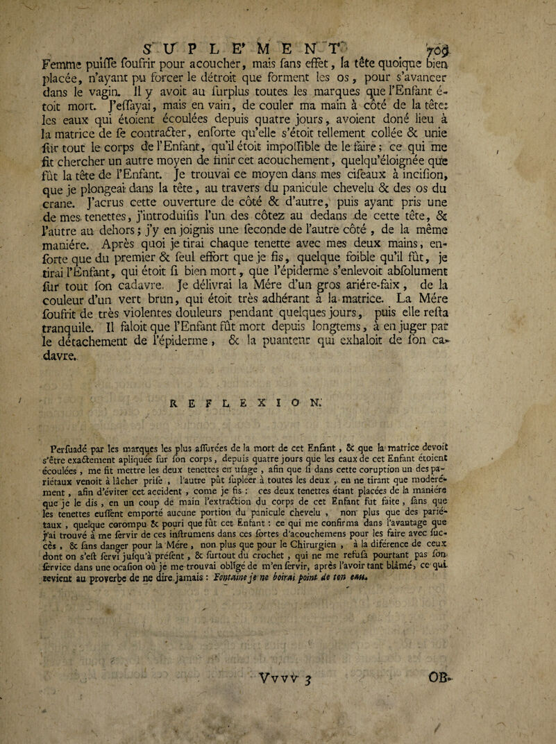 Femme puîiïe foufrir pour acouchér, mais fans effet, la tête quoique bien placée, n’ayant pu forcer le détroit que forment les os, pour s’avancer dans le vagin, il y avoit au furplus toutes les marques que l’Enfant é- toit mort. J’effàyai, mais en vain, de couler ma main à côté de la tête:, les eaux qui étoient écoulées depuis quatre jours, avoient doné lieu à la matrice de fe contradler, enforte qu’elle s’étoit tellement collée 6c unie fur tout le corps de l’Enfant, qu’üétoit impolfible de le taire; ce qui me fit chercher un autre moyen de finir cet acouchement, quelqu’éloignée que fût la tête de l’Enfant. Je trouvai ce moyen dans mes cifeaux à incifion, que je plongeai dans la tête , au travers du panicule chevelu 6c des os du crâne, j’acrus cette ouverture de côté 6c d’autre, puis ayant pris une de mes. tenettes, j’introduifis l’un des côtex au dedans de cette tête, 8c l’autre au dehors ; j’y en joignis une fécondé de l’autre côté , de la même manière. Après quoi je tirai chaque tenette avec mes deux mains, en- forte que du premier 6c fèul effort que je fis, quelque foible qu’il fut, je tirai l’Enfant, qui étoit fi bien mort, que l’épiderme s’enlevoit abfolument fur tout fon cadavre. Je délivrai la Mère d’un gros ariére-faix, de la couleur d’un vert brun, qui étoit très adhérant à la-matrice. La Mère foufric de très violentes douleurs pendant quelques jours, puis elle refta tranquile. Il faloit que l’Enfant fut mort depuis longtems, à en juger par le détachement de l’épiderme, 6c la puanteur qui exhaloit de fon ca^ davre. REFLEXION; Perfuadé par les marques îes plus afTurces de la mort de cet Enfant, 5c que la-matrice devoit «•■être exactement apliquee fur fon corps, depuis quatre jours que les eaux de cet Enfant étoienC écoulées , me fit mettre les deux tenettes en ufage , afin que fi dans cette coruption un des pa¬ riétaux venoit à lâcher prife , l’autre pût fupléer à toutes les deux en ne tirant que modéré^- ment , afin d’éviter cet accident , corne je fis : ces deux tenettes étant placées de la manière que je le dis , en un coup de main l’extraétion du corps de cet Enfant fut faite , fans que les tenettes euflènt emporté aucune portion du panicule chevelu , nom plus que des parié¬ taux , quelque corompu 5c pouri que fût cet Entant t ce qui me confirma dans l’avantage que j’ai trouvé à me fèrvir de ces inftrumens dans ces fortes d’acouchemens pour les faire avec foc- cès . 8c fans danger pour la Mère , non. plus que pour le Chirurgien , à la diférence de ceux dont on s’efl: forvi juiqu’a prêtent, 8c fortoutdu crochet , qui ne me réfuta pourtant pas fom forvice dans une ocafion où je me trouvai obligé de m’entèrvir, après l’avoir tant blâmé, ce qui sevient au proverbe de ne dire, jamais : Fontaine je ne i^oirai ^oint’ de tm em» ( / Yvvir J OB*