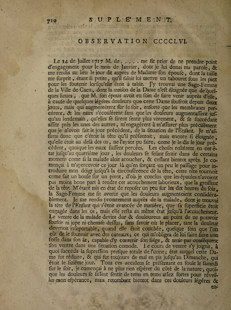 JS U P L E’ M-E N x; OBSERVATION CCCCLVL Le 14 de Juillet 1717 M. de.me fît prier de ne prendre point d’engagement pour le mois de Janvier, dont je lui donai ma parole, & me rendis au lieu le jour dit auprès de Madame Ton époufe, dont la taille me furprit, étant fî petite, qu’il faloit lui mettre un tabouret fous les piez pour les foutenir lorfqu’elle étoit à table. J’y trouvai une Sage-Femme de la Ville de Caen, dont la maifoii de la Dame n’eft éloignée que de quel¬ ques lieues , que M. Ton épous avoit eu foin de faire venir auprès d’elle, à caufe de quelques légères douleurs que cette 'Dame foufroit depuis deux jours, mais qui augmentèrent fur le foir, enforte que les membranes per¬ cèrent, de les eaux s’écoulèrent fans que les douleurs augmentafïent juf* qu’au lendemain , qu’elles fe firent fentir plus vivement, de fe fuccédant afiez près les unes des autres, m’engagèrent à m’afiiirer plus précifément que je n’avois fait le jour précédent, delà fituation de l’Enfant. Je m’af- furai donc que c’étoit la tête qu’il préfentoit, mais encore fi éloignée, qu’elle étoit au delà des os, ne l’ayant pu faire, corne je le dis le jour pré¬ cédent , quoique les eaux fufTent percées. Les chofes relièrent en cet é- tat jufqu’au quatrième jour , les douleurs fe fefant fentir dans de certains momens corne fi la malade aloit acoucher, & cefiant bientôt après. Je co- mençai à m’apercevoir ce jour là qu’en forçant un peu le pafiage pour in¬ troduire mon doigt jufqu’à la circonférence dè la tête, cette tête tournoit corne fait un boule fur un pivot, d’où^je conclus que les épaules n’avoient pas moins bone part à rendre cet acouchement laborieux, que la grofieur de la tête. M’étant mis en état de repofer un peu fur les dix heures dufbir, la Sage-Femme me fit avertir que les douleurs augmentoient confidéra- blement. Je me rendis promtement auprès de la malade, dont je trouvai la tête de l’Enfant qui s’étoit avancée de manière, que fa fuperficie étoit engagée dans les os, mais elle refta au même état jufqu’à l’acouchemenr. Le ventre de la malade devint dur & douloureus au point de ne pouvoir foufrir ni jupe ni chemife defius, fans favoir où le placer, tant la douleur devenoit infuportable, quand elle étoit couchée, quelque foin que l’on eût de le foutenir avec des careaux ; ce qui m’obligea de lui faire faire une folle dans fon lit, capable d’y contenir fbn fiége, &i tenir par conféquent Ton ventre dans une fituation comode. L.e cours de ventre s’y joignit, à quoi fuccéda la fuprefïion prefque totale de l’urine; état auquel cette Da¬ me tut réduite, 6c qui fut toujours de mal en pis jufqu’au Dimanche, qui étoit le fiziémejour. Tous ces accidens fe préfentant en foule le famedi fur le foir, je començai à ne plus rien efpérer du côté de la nature, quoi¬ que les douleurs fe fifient fentir de tems en tvms allez fortes pour réveil¬ ler mon efpérance, mais retombant bientôt dans ces douleurs légères Sc en-