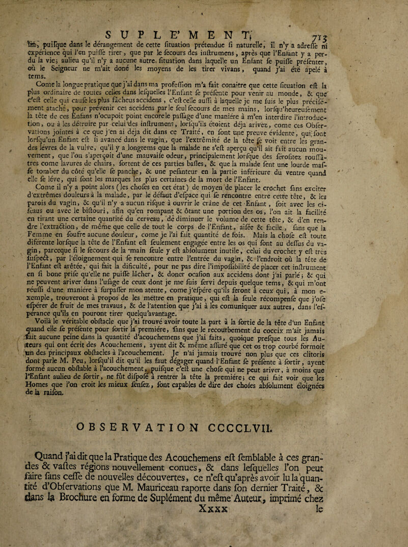 t s U P L E’ M E N Tt 715 tm^ puîrque dans le dérangement de cette fituation prétendue fi naturelle ^ il n’f a adreflè ni expérience qui l’en puifl'e tirer, que par le fecours des inftrumens, après que l’Entant y a per¬ du la vie; aulieu qu‘il n’y a aucune autre, fituation dans laquelle un Enfant fe puifTe préfènter, où le Seigneur ne m’ait doné les moyens de les tirer vivans, quand j’ai été apelé à tems. Corne la longue pratique que j'ai dans ma profefilon m’a fait conaître que cette fituation ell la plus ordinaire de toutes celles dans lefquellcs rEnfint fe préfente pour venir au monde, & que c^efi: celle qui caufe les plus fâcheusaccidens , c’eft celle aufiî à laquelle je me fuis le plus précifé- ment ataché, pour prévenir ces accidens parle feulfecours de mes mains, lorlqu’lieureulèmenc la tête de ces Enfans n’ocupoit point encore le pafTage d’une manière à m’en interdire l’introduc¬ tion, ou à les détruire par celui des inftrumens, lorfqu’ils étoient déjà arive^, corne ces Obfèr- vations jointes à ce que j’en ai déjà dit dans ce Traité, en font une preuve évidente, qui;font îcrfqu’un. Enfant cft li avancé dans le vagin , que l’extrémité de la tête fe voit entre les gran¬ des lèvres de la vulve, qu’il y a longrems que la malade ne s’eft aperçu qu’il ait fait aucun mou¬ vement, que l’ou s’aperçoit d’une mauvaife odeur, principalement lorfque des férofitez roufia- tres corne lavurcs de chairs, fortent de ces parties bafies, 6c que la malade fent une lourde raaf- fe tomber du côté qu’elle fe panche, 6c une pefàntcur en la partie inférieure du ventre quand elle fè lève, qui font les marques les plus certaines de la mort de l’Enfant. Corne il n’y a point alors ( les chofes en cet état ) de moyen de placer le crochet fans exciter d'extrêmes douleurs à la malade, par le défaut d’efpace qui fo rencontre entre cette tête, 6c les parois du vagin, 6c qu’il n’y a aucun rifque à ouvrir le crâne de cet Enfant, foit avec les ci- îcaus ou avec le biftouri, afin qu’en rompant 6c ôtant une portion des os, l’on ait la facilité en tirant une certaine quantité du cerveau,'dé diminuer le volume de cette tête, 6c d’en ren¬ dre l’extraéfion, de même que celle de tout le corps de l’Eirfent, aifée 6c facile , fans que la Femme en foufre aucune douleur, corne je l’ai fait quantité de fois. Mais la chofè efi toute diférentc lorfque la tête de l’Enfant eft feulement engagée entre les os qui font au defius du va¬ gin , parccque fi le fecours de la *main foule y eft ablolument inutile, celui du crochet y eft très lûfpeél, par l’éloignement qui fo rencontre entre l’entrée du vagin, 6c l’endroit où la tête de l’Enfant eft arêtée, qui fait la dificulté, pour ne pas dire l’impoflibilité déplacer cet inftrument en fi bone prife qu’elle ne puifle lâcher, 6c doner ocafion aux accidens dont j’ai parlé} 6c qui ne peuvent ariver dans l’ufàge de ceux dont je me fuis forvi depuis quelque tems, 6cqui m’ont réufl] d’une manière à furpaffer mon atente, como j'efpére qu’ils feront à ceux qui, à mon e- xcmple, trouveront à propos de les mettre en pratique, qui eft la foule récompenfo que j’ofe elpérer de fruit de mes travaus, 6c de i’atention que j’ai à les comuniquer aux autres, dans l’ef- perance qu’ils en pouront tirer quelqu’avantagc. Voilà le véritable obftaçle que j’ai trouvé avoir toute la part à la fbrtie de la tête d’un Enfant quand elle fc préfente pour fortir la première, fans que le recourbement du coceix m’ait jamais fait aucune peine dans la quantité d’acouchemens que j’ai faits, quoique prefque tous les Au- ♦tcurs qui ont écrit des Acouchemens, ayent dit 6c même affuré que cet os trop courbé formoit fin des principaux obftacles à l’acoucbement. Je n’ai jamais trouvé non plus que ces clitoris dont prie M. Peu, lorfqu’il dit qu’il les faut dégager quand l’Enfant fe préfente à fortir, ayent formé aucun obftable à l’acouchement ,^.puifquc c’eft une chofe qui ne peut ariver, à moins que l’Enfant aulieu de fortir, ne fût difpofo^à rentrer la tête la première} ce qui fait voir que les Homes que l’on croit les mieux fonfoz, font capables de dire des chofes abfolument éloignées <îelâ raifon. a ■ V V , OBSERVATION CCCCLVIL Quand fai dit que la Pratique des Acouchemens efl femblable à ces gran¬ des ôcvaftes régions nouvellement conues, 6c dans lelquelles Ton peut fmre fans cefle de nouvelles découvertes, ce n’eft qu’après avoir lu la quan¬ tité d’Obfervations que M. Mauriceau raporte dans fon dernier Traité, & dans la Brochure en forme de Suplément du même'Auteui;, imprimé chez Xkkk le