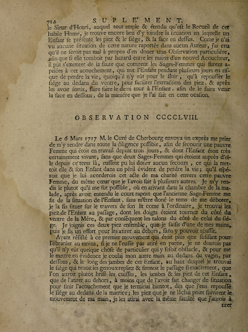 le Sieur d’Houri, auquel tout amp)le 6c étendu q-u’eft le Recueil de cet habile Home, je trouve encore lieu d’y ioindre la lituation en laquelle un Enfant fe préfente les piez 6c le fiége, 6c la face en deffus. Corne je n’ai vu aucune (ituanon de cette nature raportée dans aucun Auteur, j’ai cru qu’il ne feroit pas mal à propos d’en doner une* Obfervation particulière, chaque fi elle tombok par hazard entre les mains d’un nouvel Acoucheur, il pût s’exemter de la faute que comirent les Sages-Femmes qui furent a- pelées à cet acouchement, qui mit l’Enfant pendant plufieurs jours en rif- que de perdre la vie, quoiqu’il n’y eût pour le finir , qu’à repoufier le liège au dedans du ventre, pour faciliter l’extradion des piez, 6c après les avoir fortis, faire faire le demi tour à l’Enfant, afin de le faire venir la face en deffous, de la manière que je l’ai fait en cette ocaüon. OBSERVATION CCCCLVIII. Le 6 Mars 1717 M. le Curé de Cherbourg envoya un exprès me prier de m’y rendre dans toute la diligence poffible, afin cle fecourir une pauvre Femme qui ètoit en travail depuis trois jours, 6c dont l’Enfant étoit très certainement vivant, fans que deux Sages-Femmes quiétoient auprès d’el¬ le depuis ce4ems là, eufient pu lui doner aucun fecours , ce qui -la met- toit elle 6c fon Enfant dans un péril évident de perdre la vie ; qu’il efpé- roit que je lui acorderois cet aèfe de ma charité envers cette pauvre Femme, du même cœur que je l’avois fait à plufieurs autres. Je m’y ren¬ dis le plutôt qu’il me fut pofiible , où en arivant dans la chambre de la,ma¬ lade, après avoir entendu le court raport que l’ancienne Sage-Femme me fit de la fituation de l’Enfant, fans nfêtre doné le tems de me déboter, je la fis fituer fur le travers de fon lit corne à l’ordinaire, je trouvai les piez de l’Enfant au paffage, dont les doigts étoient tournez du côté du ventre de la Mère, 6c par conféquent les talons du côté de celui du fié¬ ge. Je joignis ces deux piez enfemblç, que je faifis d’une de mes mains, puis je fis un effort pour les atirer au dehors, fans y pouvoir réuffir. Ayant réfifté à ce premier mouvement qui étoit plus que Tufifant pour rébranler au moins, ü je ne l’eufTe pas atiré en partie, je ne doutois pas qu’il n’y eût quelque chofe de particulier qui y fefoit obflacle, 6c pour me le mettre en évidence je coulai mon autre main au dedans du vagin, par deffous, 6c le long des jambes de cet Enfant, au haut duquel je trouvai le fiége qui tenoitles genouxrepliez 6c fermoit le paffage fi exaéfement, que l’on auroit plutôt.brifé les cuiffes, les jambes 6c les piez de cet Enfant, que de l’atirer au dehors, à moins que de l’avoir fait changer de fituation pour finir l’acouchement que je terminai bientôt, dès que j’eus repouffe îe fiége au dedans de la matrice ; les piez que je ne lâchai point fuivirent le mouvement de ma main , je les atirai avec la même facilité que j’aurois àv tirer