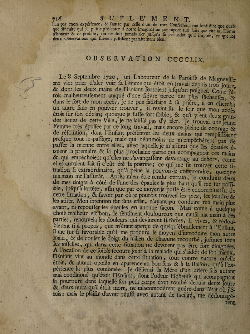 l’un par mon expérience, 6c l’autre par celle d’un de mes Confrères* me font dire que queP que dificulté qui fe puilfe prefenter à notre imagination par raport aux faits que cite uji Home d’honeur 6c de probité, ^on ne doit jamais aler jufqua fe periùader qu’il impofe, ce que Jes deux üWervations qui iuivent j unifient parfaitement bien.. ^ ^ y OBSERVATION CCCGLIX. Le 8 Septembre 1720, un Laboureur de la ParoilTe de MagneviFc me vint prier d’aler voir fa Femme qui étoit en travail depuis trois jours & dont les deux mains de l’Enfant fbrtoient jufqu’au poignet. Corne- fé- tois malheureufement ataqué d’une fièvre tierce des plus fâcheufes dans le fort de mon accès, je ne pus fatisfàire à ù. prière, il en chercha un autre fans en pouvoir trouver , il revint fur le foir que mon accès étoit fur fon déclin; quoique je fufiè fort foible, & qu’il y eut deux gran¬ des lieues de cette Ville, je ne laifiai pas d’y aler. Je trouvai une^unè Femme très épuifée par ce long travail, mais encore pleine de courage & de réfolution, dont l’Enfant préfehtoit les deux mains qui rempliffôienc prefque tout le paflàge, mais qui néanmoins ne m’empêchèrent pas de pafler la mienne entre elles, avec laquelle je m’aflurai que les épaules é- toLent la première & la plus prochaine partie qui acompagnoit ces mains & qui empêchoient qu’elles ne s’avançalTent davantage au dehors, corne elles auroient fait fi c’eût été la poitrine; ce qui me fit trouver cette fi- Cuation fi extraordinaire, qua peine la. pouvois-je comprendre,, quoique ma main racralTurât.^ Après m’en être rendu certain, je conduifis deux de mes doigts côté de l’une des épaules le plus haut qu’il me fut poflî- ble, iufqu’à la tête, afin que par ce moyen je pufiTe être encore plus fûr de cette fituation, & fàvoir par oùjepourois trouver les piez, les joindre Se les atirer. Mon intention fut fans effet , n’ayant pu conduire ma main plus avant, ni repoufler les épaules en aucune façon. Mais'corne à qüelquq chofe malheur eff bon, le fentiment douloureux que caufa ma main à ^3 parties, renouvelais douleurs qui devinrent ftfortes, fi vives, Sc rédou- blerent fi à propos, que m’étant aperçu de quelqu’ébranlement à l’Enfanr, fl me tut fi favorable qu’il me procura le moyen d’introduire mon autre main, Sc de couler le doigt du milieu de chacune recourbé, julques fous les aiffèlles, qui dans cette fituation ne dévoient pas être fort éloignées. A l’ocafion de ce foible fecours joint à la malade qui s’aident de fon mieux, fEnfànt vint au monde dans cette fituation, tout contre nature qu’elle étofl, Sc autant opofée en aparence au bon fens Sc à la Raifon, qu’à l’ex^ périence la plus confomée. je délivrai la Mère d’un ariére-fais autant mal conditioné qu’étoit l’Enfant, dont l’odeur fâçheufe qui acompao-noit la pouriture dans laquelle fon petit corps étoit tombé depuis deux Jours & deux nuits qu’il étoit mort, ne m’acomodérent guère dans l’état où j’é- îoist mais le plaiûr d’avoir réufli avec autant de. facilité, me dédomagé- rent.