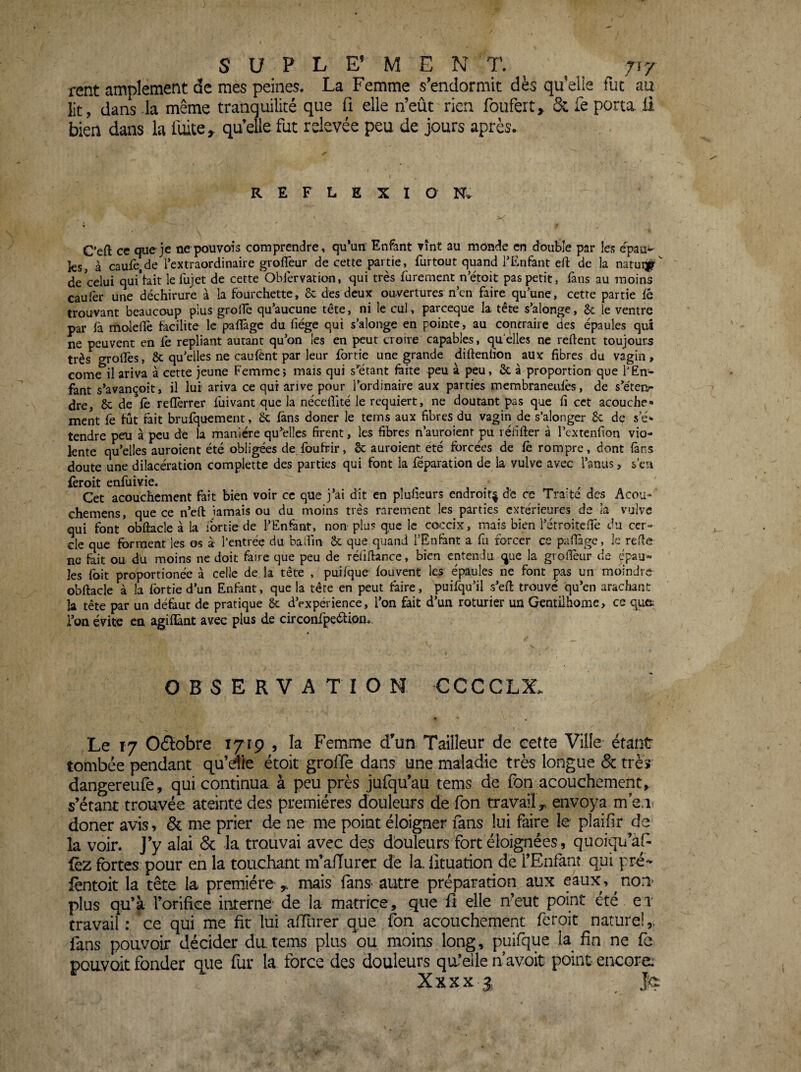 SüPLE’MENT. ^ ^ j\r rent amplement de mes peines. La Femme s’endormit dès qu elie fut au lit, dans la même tranquilité que fi elle n’eût rien foufert» & fe porta, li bien dans la fuite, qu’elle fut relevée peu de jours après. REFLEXION. C’eft ce (jueje nepouvois comprendre, qu’un' Enfant vint au monde en double par les epau^ ks, à caufe,de l’extraordinaire groffeur de cette partie, furtout quand l’Enfant efl: de la natui^ de celui qui’tait lefujet de cette Oblervation, qui très furement n’étoit pas petit, fans au moins caufèr une déchirure à la fourchette, & des deux ouvertures n’en faire qu’une, cette partie fé trouvant beaucoup plus groiTê qu’aucune tête, ni le cul, pareeque la tête s’alonge, 6c le ventre par fà moleflè facilite le pafïàgc du fiége qui s’alonge en pointe, au contraire des épaules qui ne peuvent en le repliant autant qu’on les en peut croire capables, quelles ne relient toujours très grolTes, & qu’elles ne caulènt par leur fortie une grande diftenlîon aux fibres du vagin, corne il ariva à cette jeune Femme; mais qui s’étant làite peu à peu, &. à proportion que l’En¬ fant s’avançoit, il lui ariva ce qui arive pour l’ordinaire aux parties merabraneuiès, de s’e'tei> dre, 8c de le rellèrrer luivant que la néccfilté le requiert, ne doutant pas que fi cct acouche- ment fe fût fait brufquement, Sc fans doner le terns aux fibres du vagin de s’alonger 8c de s’é* tendre peu à peu de la manière qu’elles firent, les fibres n’auroient pu lébfter à l’cxtenfion vio- kntc qu’elles auroient été obligées de foufrir, & auroient été forcées de lè rompre, dont làns doute une dilacération complette des parties qui font la réparation de la vulve avec l’anus, s’en fèroit enfuivie. ^ , . , . / , Cet acouchement fait bien voir ce que j’ai dit en plulieurs endroit^ d'e ce Traite des Acou-' chemens, que ce n’ell iamais ou du moins très rarement les parties extérieures de la vulve qui font *obftacle à la ibrtie de l’Enfant, non plu? que le coceix, mais bien l’étroitefie du cer¬ cle que forment les os à l’entrée du badin ôc que quand l’Enfant a fu forcer ce pafiàge, le refie ne fait ou du moins ne doit faire que peu de rélifiance, bien entendu que la gvollèur de épau¬ les foit proportionée à celle de la tête , puifque fou vent les épaules ne font ps un moindre obfiacle à la fortie d’un Enfant, que la tête en peut faire, puifqu’il s’efl trouvé qu’en arachant la tête par un défaut de pratique 8c d’expérience, l’on fait d’un roturier un Gentilhome, ce que. l’on évite en agifïànt avec plus de circonfpeéfipn. OBSERVATION CCCCLX. Le 17 Ofïobre 1719 , la Femme d’un Tailleur de eette Ville étant tombée pendant qu’dle étoit grolle dans une maladie très longue & très dangereufe, qui continua à peu près jufqu’au tems de fon acouchement, s’étant trouvée ateinte des premières douleurs de fon travail ^ envoya m’en doner avis, & me prier de ne me point éloigner mns lui faire le plaifir de la voir. J’y alai <5c la trouvai avec des douleurs ?ort éloignées, quoiqu’àp (ez fortes pour en la touchant m’alTurer de la. lituation de l’Enfant qui pré- fèntoit la tête la première ^ mais fanS' autre préparation aux eaux, ^ non* plus qu’à l’orifice interne- de la matrice, que fi elle n’eut point été ex travail ; ce qui me fit lui aiïiirer que fon acouchement feroit naturel,, fans pouvoir décider du tems plus ou, moins long, puifque la fin ne fe pouvait fonder qiie fur la force des douleurs qu’elle n avoit point encore: Xxxx ^ jKi
