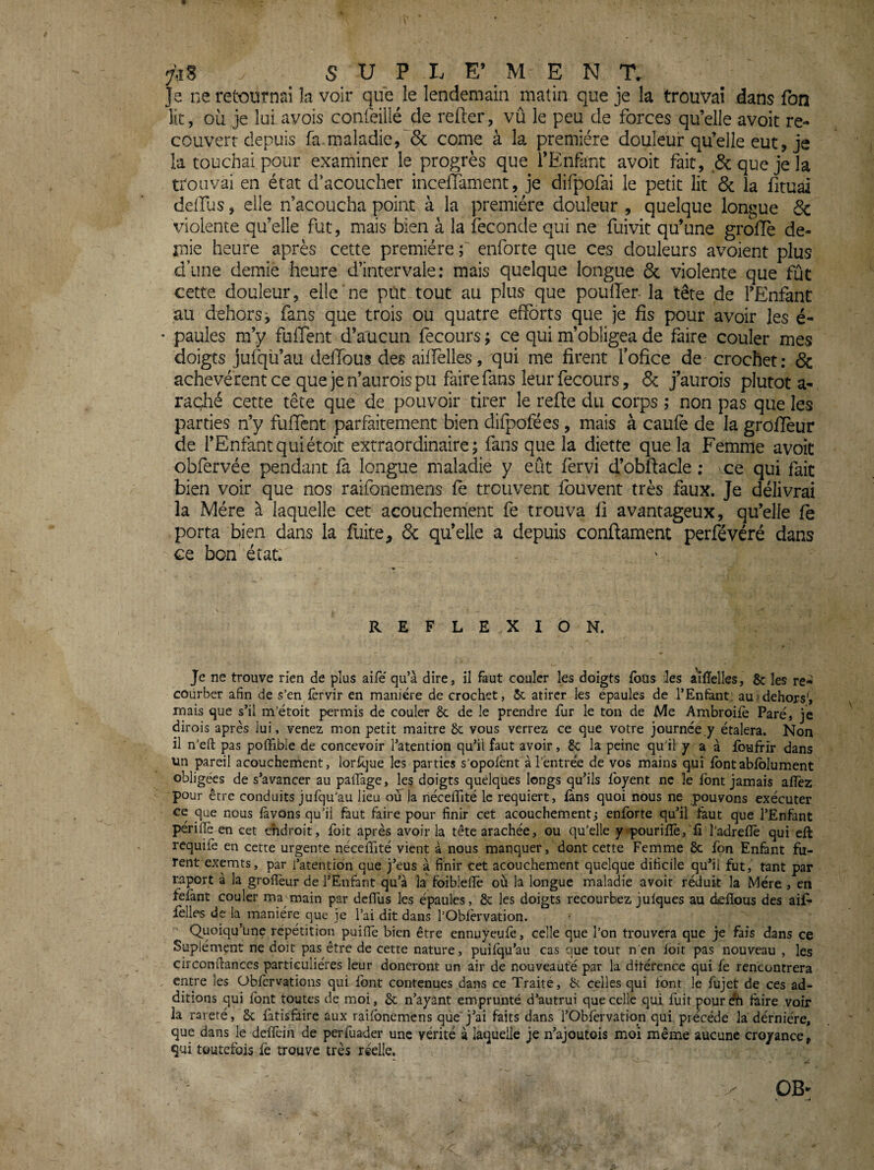 Je ne retournai îa voir que le lendemain matin que je la trouvai dans fbn lit, où je lui avois confeillé de refter, vû le peu de forces qu’elle avoir re¬ couvert depuis fa maladie,'& corne à la première douleur qu’elle eut, je la touchai pour examiner le progrès que l’Enfant avoit fait, & que je la trouvai en état d’acoucher inceffament, je difpofai le petit lit & la fituai deffus, elle n’acoucha point à la première douleur , quelque longue 6c violente qu’elle fut, mais bien à la fécondé qui ne fuivit qu’une grolTè de¬ mie heure après cette première ; enforte que ces douleurs avoient plus d’une demie heure d’intervale : mais quelque longue 6c violente que fût cette douleur, elle ne put tout au plus que pouffer la tête de l’EnfanC au dehors j fans que trois ou quatre efforts que je fis pour avoir les é- paules m’y fuffent d’aucun fecours ; ce qui m’obligea de faire couler mes doigts jufqü’au deffous des aiffelles, qui me firent fofice de crochet: 6c achevèrent ce que je n’aurois pu faire fans leur fecours, 6c j’aurois plutôt a- rac;hé cette tête que de pouvoir tirer le refie du corps ; non pas que les parties n’y fuffent parfaitement bien difpofees, mais à caufe de la groflèur de l’Enfant qui étoit extraordinaire; fans que la diette que la Femme avoit obfervèe pendant fà longue maladie y eût fervi d’obfiacle ; vce qui fait bien voir que nos raifonemens fe trouvent fbuvent très faux. Je délivrai la Mère à laquelle cet acouchement fe trouva fi avantageux, qu’elle fe porta bien dans la fuite, 6c qu’elle a depuis confiament perfévéré dans ce bon état. REFLEXION. Je ne trouve rien de plus aifé qu’à dire, il faut couler les doigts fous les ailTelIes, & les re¬ courber afin de s’en fèrvir en manière de crochet, 5c atircr les épaules de l’Enfant: au «dehors', mais que s’il m’étoit permis de couler 8c de le prendre fur le ton de Me Ambroifè Paré, je dirois après lui, venez mon petit maitre 8c vous verrez ce que votre journée .y étalera. Non il n’efl: pas pofiîbie de concevoir l’atention qu’ii faut avoir, 8c la peine qu’il y a à foufrir dans un pareil acouchement, lorsque les parties s'opofent à l’entrée de vos mains qui fontabiblument obligées de s’avancer au paiîàge, les doigts quelques longs qu’ils ibyent ne le font jamais aiîèz pour être conduits jufqu’au lieu ou la nécefifité le requiert, fans quoi nous ne pouvons exécuter ce que nous lavons qu’il faut faire pour finir cet acouchement j enforte qu’il taut que l’Enfant périfiè en cet chdroit, foit après avoir la tête arachée, ou qu’elle y pourilïè, fi l’adrefiè qui ell requife en cette urgente nécelTité vient à nous manquer, dont cette Femme 8c fon Enfant fu¬ rent exemts, par i’atehtion que j’eus à finir cet acouchement quelque dificile qu’il fut, tant par raport à la groflèur de l’Enfant qu’à la foibleflè où la longue maladie avoir réduit la Mère , en fêlant couler ma main par deflTus les épaules, 8c les doigts recourbez julques au delîous des aifi- felles de la manière que je l’ai dit dans l’Oblèrvation. Quoiqu’une répétition puiflè bien être ennuyeufe, celle que l’on trouvera que je fais dans ce Suplément ne doit pas être de cette nature, puilqu’au cas que tout nèn loit pas nouveau , les circonftances particulières leur doneront un air de nouveauté par la ditérence qui fe rencontrera entre les Obfervations qui font contenues dans ce Traite, 8v celles qui ibnr le fujet de ces ad¬ ditions qui Ibnt toutes de moi, 8c n’ayant emprunté d’autrui que celle qui fuit pour dti faire voir la rareté, 8c fatisfàire aux railbnemens que j’ai faits dans l’Obfervatiqn qui précédé la dernière, que dans le delfein de perfuader une vérité à laquelle je n’ajoutois moi même aucune croyance, qui toutefois lè trouve très réelle.