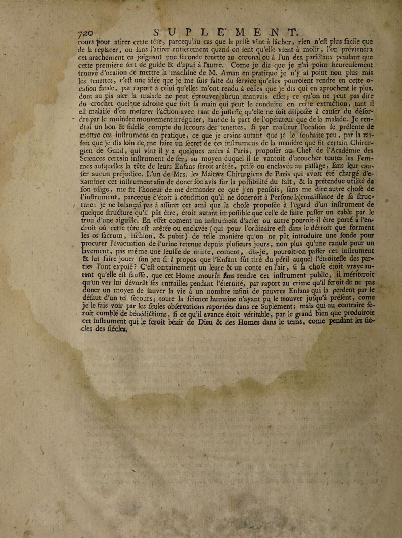 cours pour atîrcr cette tête, parcequ^iu cas que la prilè vînt à lâcher, rien n’efi: plus facile quç de la replacer, ou lans l’atirtr entièrement quand on lent qu’elle vient à molir, l’on préviendra cet arachement en joignant une féconde tenette au coronal ou à l’un des. pariétaux pendant que cette première fert de guide & d’apui à l’autre. Corne je dis que je n’ai point heureufement trouvé d’ocaiion de mettre la machine de M. Aman en pratique je n’y ai point non plus mis les tenettes, c’eft une idée que je me fuis faite du lervice qu’elles pouroient rendre en cette o- cafion fatale, par raport à celui qu’elles m’ont rendu à celles que je dis qui en aprochent le plus, dont au pis alcr la malade ne peut éprouver aucun mauvais effets ce qu’on ne peut pas dire du crochet quelque adroite que fbit la main qui peut le conduire en cette extraéfion, tant il eft malaifé d’en melurer l’aâion avec tant de juAeiîè qu’elle ne fbit difppféc à caufèr du dèfbr- drepar le moindre mouvement irrégulier, tant de la part de Topérateur que delà malade. Je ren¬ drai un bon bc fidelle compte du iccours des tenettes, Ci par malheur l’ocafiôn fè préfente de mettre ces inftrumens en pratique^ ce que je crains autant que je le fouhaite peu, par la rai- fen que je dis loin de, me faire un fécret de ces inürumens de la manière que fit certain Chirur¬ gien de Gand, qui vint il y a quelques anées à Paris, propofèr au- Chef de l’Académie des Sciences certain inflrument de fer , au moyen duquel il fe vantoit d’acoucher toutes les Fem¬ mes aufquelles la tête de leurs Enfans fèroit arêtée, prilè ou enclavée au paflàge, fans kur cau- fer aucun préjudice. L’un de Mrs. les Maiti>es Chirurgiens de Paris qui avoit été chargé d’e¬ xaminer cet inflrument afin de donerfonavis fur la poffibilité du fait, 6c la prétendue utilité de fon ufage, me fit l’honeur de me demander ce que j’en penfbis, fans me dire autre chofè de Pinftrument, pareeque c’étoit à côndition qu’il ne doneroit à Perfbne la[conaifîànce de fà flruc- turc: je ne balançai pas à afllirer cet ami que la chofè propofée à l’égard d’un inferument de quelque ftruéture qu’il pût être, étoit autant impoffibleque celle de faire pafier un cable par le trou d’une aiguille. En effet cornent un inflrument d’acier ou autre pouroit-il être porté à l’en^ droit où cette tête efl arétée ou enclavée ( qui pour l’ordinaire eft dans le détroit que forment les os fàcrum, ifehion, 6c pubis ) de telle manière qu’on ne pût introduire une fonde pour procurer l’évacuation de l’urine retenue depuis plufieurs jours, non plus qu’une canule pour un lavement, pas meme une feuille de mirte, cornent, dis-je, pouroit-on paffer cet inflrument 6c lui faire jouer fbn jeu fi à propos que l’Enfant f^ût tiré du péril auquel Pétrbitefîe des par¬ ties l’ont expofé ? C’efl certainement un leure 6c un conte en l’air, fi la chofè étoit vraye au¬ tant qu’elle efl faufîè, que cet Home mourût fens rendre cet inflrument public, ü meriteroit qu’un ver lui dévorât fes entrailles pendant l’éternité, par raport au crime qu’il feroitde ne pas dqner un moyen de fauver la vie à un nombre infini de pauvres Enfans qui la perdent par le défaut d’un tel fècours; toute la fcience humaine n’ayant pu le trouver jufqu’à préfènt, corne je le fais voir par les feules obfèrvations raportées dans ce Suplémentj mais qui au contraire fè- / roit comblé de bénédictions, fi ce qu’il avance étoit véritable, par le grand bien que produiroit cet inflrument qui k feroit béuir de Dieu 6c des Homes dans le tems, corne pendant les fié- cks des fiécles.