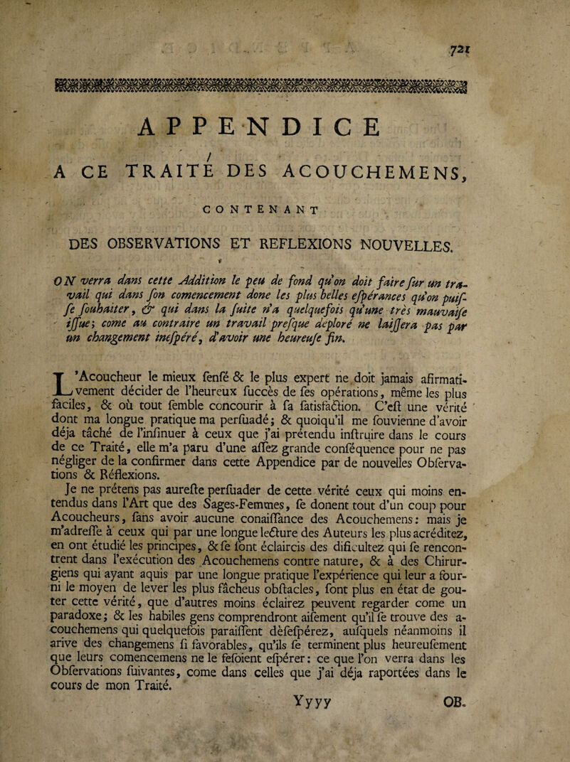 72 r APPENDICE A CE TRAITE DES ACOUCHEMENS, CONTENANT des observations et REFLEXIONS NOUVELLES. - t ON verra dam cette Addition le peu de fond gu on doit faire fur un tra¬ vail qui dans fin comencement done les plus belles efpérances qdon puifi fi fouhaiter, & qui dans la fuite ri a quelquefois qti une très mauvaife ^ ijfue; corne au contraire un travail prefque déploré ne laijjera pas par un changement inefpére\ davoir une heureuje fin, L’Acoucheur le mieux fenfé & le plus expert ne , doit jamais afirmatî* vement décider de l’heureux fuccès de Tes opérations, même les plus faciles, 6c où tout femble concourir à fa fatisfafhon. C’cft une vérité ' dont ma longue pratique ma perfuadé ; 6c quoiqu’il me fouvienne d’avoir déjà tâché de l’infinuer à ceux que j’ai prétendu inftruire dans le cours de ce Traité, elle m’a paru d’une aflez grande conféquence pour ne pas négliger de la confirmer dans cette Appendice par de nouvelles O bferva¬ rions 6c Réflexions. Je ne prétens pas aurefte perfuader de cette vérité ceux qui moins en¬ tendus dans l’Art que des Sages-Femmes, (e donenttout d’un coup pour Acoucheurs, fans avoir-aucune conaifïance des Acouchemens; mais je m’adrefTe à ceux qui par une longue ledlure des Auteurs les plus acréditez, en ont étudié les principes, 6c fe font éclaircis des dificultez qui fe rencon¬ trent dans l’exécution des Acouchemens contre nature, 6c à des Chirur¬ giens qui ayant aquis par une longue pratique l’expérience qui leur a four¬ ni le moyen de lever les plus fâcheus obflacles, font plus en état de goû¬ ter cette vérité, que d’autres moins éclairez peuvent regarder corne un paradoxe ; 6c les habiles gens comprendront aifement qu’il fe trouve des a- couchemens qui quelquefois paraiflent dèfefpérez, aufquels néanmoins il arive des changemens fi favorables, qu’ils fe terminent plus heureufement que leurs comencemens ne le fefbient efpérer : ce que l’on verra dans les Obfervations fuivantes, corne dans celles que j’ai déjà raportées dans le cours de mon Traité. Yyyy OB.