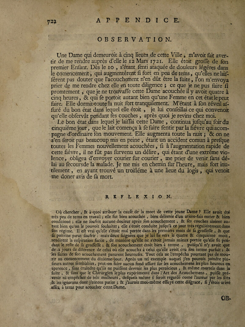 OBSERVATION. Une Dame qui demeuroit à cinq lieuès de cette Ville , m’avoit fait aver¬ tir de me rendre auprès d’elle le 12 Mars 1721. Elle étoic grolTe de fbn premier Enfant. Dès le 10 , s’étant fend ataquée de douleurs légères dans le comencement, qui augmentèrent fi fort en peu de tems, qu’elles nelaif- férent pas douter que l’acouchement n’en' dût être la fuite, l’on m’envoya prier de me rendre chez elle en toute diligence ; ce que je ne pus faire fî promtement, que je ne trouvafTe cette Dame acouchéeil y avoit quatre à cinq heures, 6c qui fe portoit autant bien qu’une Femme en cet étatlepeut faire. Elle dormit toute la nuit fort tranquilement. M’étant à fon réveil af- furé du bon état dans lequel elle étoit , je lui confeillai ce qui convenoit qu’elle obfervât pendant fos couches , après quoi je revins chez moi. Lè bon état dans lequel je laifTai cette Dame , continua jufqu’au foirdu cinquième jour, que le lait comença à fe faire fentir par la fièvre quiacom- pagne d’ordinaire fon mouvement. Elle augmenta toute la nuit ; ôc on ne s’en feroit pas beaucoup mis en peine , étant un accident comun à prefque toutes les Femmes nouvellement acouchées, fî à l’augmentation rapide de cette fièvre, il ne fût pas fur venu un délire, qui étant d’une extrême vio¬ lence , obligea d’envoyer courier fur courier , me prier de venir fans dé¬ lai au fecoursde la malade. Je me mis en chemin fur l’heure, mais fort inu¬ tilement , en ayant trouvé un troifîéme à une lieue du logis, qui venoit me douer avis de fa mort. REFLEXION. Ou chercher , 8c à quoi atribuer la caulê_de la mort de cette jeune Dame ? Elle avoit été très peu de tems en travail ^ elle fut bien acouchée , bien délivrée dun ariére-fais entier & bien cooditioné j elle ne fbufrit aucune douleur après fbn acouchement , 8c fès couches aloient au¬ tant bien qu’on le pouvoir fouhaiterj elle s’étoit conduite jufqu’à ce jour très régulièrement dans fbn régime. 11 eft vrai qu’elle s’étoit mal portée dans les premiers mois de fà grofîèflè , 8c que fà poitrine parut fbufrir ; mais deux làignées que je lui 6s vers le quatre 8c cinquième mois, rendirent la refpiration facile , de manière qu’elle ne s’étoit jamais mieux portée qu’elle 6t pen.- dant le relie de fa grofïèfîè j 8c fbn acouchement étoit bien à terme , puifqu’il n’y avoit que de iX jours de diférence de celui où elle acoucha à celui qu’elle avoit cru fbn terme parfait} 8c les fuites de fon acouchement parurent heureufès. Tout cela ne l’empêcha pourtant pas de mou¬ rir au comencement du diziéme-jour. Après un tel exemple auquel j’en pourois joindre plu- fieurs autres fèmblables, peut-on faire aucun fond alluré fur les acouchemens les plus heureus en aparence , fans craindre qu’ils ne puiflènt devenir les plus pernicieus , 8c même mortels dans la fuite , 8c fans que le Chirurgien le plus expérimenté dans l’Art des Acouchemens , puifîè .pré¬ venir ni empêcher de tels malheurs, defquels même il fèroit regardé corne l’auteur par les fots .8c les ignorans dont j’entens parler y 8c j’aurois moi-même cflùyé cette difgracc, fi j’étois ariyé ôfÊa à tems pour acoticher cette. Dame,. •\