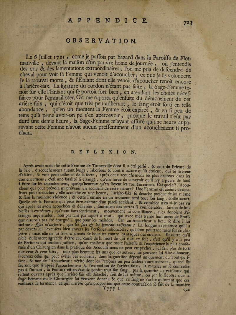 / APPENDICE. 0 OBSERVATION. Le 6 Juillet 1721 , corne je pafTois par hasard dans la Paroifle de Flot- manville , devant la maifon d’un pauvre home de journée , où j’entendis des cris de des lamentations extraordinaires, l’on me pria de defeendre de cheval pour voir fa Femme qui venoit d’acoucher, ce que je fis volontiers. Je la trouvai morte , & l’Enfant dont elle venoit d’acoucher tenoit encore à l’ariére-faix. La ligature du cordon n’étant pas faite , la Sage-Femme te¬ noit fur elle l’Enfant qui fe portoit fort bien , en atendant les chofes ncceF faites pour l’emmailloter. On me raporta qu’enfuite du détachement de cet ^riére-faix , qui n’étoit que très peu adhérant , le fang étoit forti en telle abondance , qu’en un moment la Femme étoit expirée , de en fi peu de tems qu’à peine avoit-on pu s’en apercevoir , quoique le travail n’eût pas duré une demie heure, la Sage-Femme m’ayant alluré quune heure aupa¬ ravant cette Femme n’avoit aucun prelTentimcnt d un acouchement fi pro- chaia REFLEXION. Après avoir acouché cette Femme de Tamerville dont il a été parlé , & celle du Prieuré de la Sale , d’acouchemens autant longs , laborieus &. contre nature qu’ils étoient, qui fè tirèrent d’afaire , 8c voir périr celles-ci de la forte , après deux acouchemens les plus heureux dans les ' comencemens } c’eft une fatalité fi étrange , qu’elle force de convenir qu’il n’y a guère de fond à faire fur lés acouchemens, quelqu’heureux qu’en foyent les comencemens. Car quel eft l’Acou- cheur qui peut prévoir, ni prévenir un accident de cette nature? Une Femme efi ateinte de dou¬ leurs pour acoucher y elle acouche en une heure, l’ariére-faix fe détache prefque de lui même fie fans la moindre violence j 8c cette Femme en un moment perd tout fon fang, Sc elle meurt. Quelle eft la Femme qui peut être exemte d’un preil accident, 8c combien n’en ai-je pas vu qui après les avoir ^couchées 8c délivrées , foufroient des pertes fi confidérables, fuiviesde foi- bleflcs fi extrêmes , qu’étant fans fèntiment, mouvement ni conaiflànce., elles donoient d’é¬ tranges inquiétudes , non pas tant par raporc à moi , qui avec mes trente huit anées de Prati¬ que n’aurois pas été épargné , que pour les malades. Car un Acoucheur a beau iè dire à lui même : ^ue m'importe , que les fots les ignorans ratjonent ? La longue expérience qu’il a par devers lui l’exeufera bien envers les Perfones raifonables, qui font pourtant rares fur ce cha¬ pitre ; mais elle ne lui fervira jamais de bouclier contre les ataques des envieus. Et outre qu’il n’cft nullement agréable d’être cru caufo de la mort de qui que ce foit , c’eft qu’il y a fi peu de Perfones qui rendent juftice , qu’un malheur que toute l’adrefle 8c l’expérience la plus confo- mée d’un Chirurgien dans la pratique des Acouchemens ne peut empêcher , lui fait plus de tort que cent 8c cent faits , tous plus heureux les uns que les autres , ne peuvent lui faire d’honeur. Heureux celui qui peut éviter ces accidens, dont la guérifon dépend uniquement duTout-puif- fànt , 8c non de l’Acoucheur : vérité dont les Perfçnes un peu fènfëes conviendront , quand ils {auront que fi après l’acouchement 8c l’extraéfion de l’ariére-faix , la matrice ne fo contraéfc pas à l’inftant , la Femme eft en état de perdre tout fon fang , par la quantité de vaillèaux qui reftent ouverts après que l’ariére-fais eft détaché, foit de lui même , ou par le fecours que la Sage-Femme ou le Chirurgien lui peuvent doner j 8c que ce fang ne s’arête qu’autant que ces vaiffeaux fe ferment : ce qui n’arivc qu’à-proportion que cette contradFon fe fait de la manière Yyyy i que