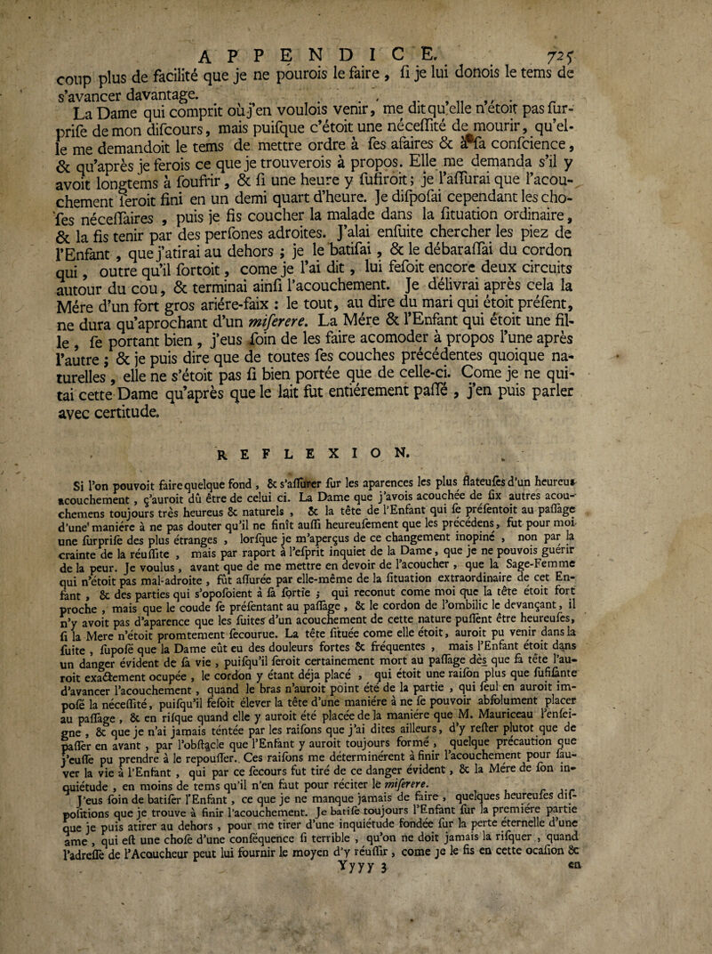 appendice. 725* coup plus de facilité que je ne pourois le faire , fi je lui donois le tems de s’avancer davantage. , . . ^ , n ,. ♦ ^ La Dame qui comprit où j’en voulois venir, me dit quelle netoit pas fur- prife démon difcours, mais puifque c’étoit une néceffité de mourir, qu’el¬ le me demandoit le tems de mettre ordre à fes afaires & #fa confcience, & qu’après jeferois ce que je trouverois à propos . Elle me demanda s’il y avoir longtems à foufrir, & fi une heure y fufirort ; je raffurai que l’acou- chement feroic fini en un demi quart d’heure. ]e difpofai cependant les cho- ‘fes néceiïaires , puis je fis coucher la malade dans la fituadon ordinaire, & la fis tenir par des perfones adroites. J’alai enfuite chercher les piez de l’Enfant , quej’atirai au dehors ; je le ’batifai, & le débaraflài du cordon qui, outre qu’il fortoit, corne je l’ai dit, lui fefoit encore deux circuits autour du cou, & terminai ainfi l’acouchement. Je délivrai après cela la Mère d’un fort gros ariére-faix : le tout, au dire du mari qui étoit préfent, ne dura qu’aprochant d’un miferere. La Mère 6c l’Enfant qui étoit une fil¬ le , fe portant bien , j’eus foin de les faire acomoder à propos l’une après l’autre ; 6c je puis dire que de toutes fes couches précédentes quoique na- tutelles , elle ne s’étoit pas fi bien portée que de celle-ci. Corne je ne qui- tai cette Dame qu’après que le lait fut entièrement paffé , j’en puis parler avec certitude. REFLEXION. Si Ton pouvoit faire quelque fond , & s’afTürcr fur les aparcnces les plus flateufcsd’un hcurcut acouchement, ç’auroit dû être de celui ci. La Dame que j’avois acouchée de fix autres acou- chemens toujours très heureus Sc naturels , 5c la tete de 1 Enfant qui fe ^refentoit au paflàgc d’une'manière à ne pas douter qu’il ne finit aufiî heureufement que les precedens, fut pour mof une furprife des plus étranges , lorfque je m’aperçus de ce changement inopiné , non par la crainte de la réuffite , mais par raport à l’efprit inquiet de la Dame, que je ne pouvois guérir de la peur. Je voulus, avant que de me mettre en devoir de lacoucher j que la Sage-Femme qui n’etoit pas mal-adroite , fût affurée par elle-même de la fituation extraordinaire de cet En¬ fant , 8c des parties qui s’opofoient à fe fprtîe ,• qui reconut corne moi que la tête étoit fort proche , mais que le coude fe préfentant au pafiTage , 8c le cordon de l’ombilic le devançant, il n’y avoit pas d’aparence que les fuites^d’un acouchement de cette nature puflènt être heureufes, fi la Mere n’étoit promtement fecourue. La tête fituée corne elle étoit, auroit pu venir dans la fuite , fupofë que la Dame eût eu des douleurs fortes Sc fréquentes , mais l’Enfant étoit d^s un danger évident de fe vie , puifqu’il feroit certainement mort au paflâge dès que fe tête Tau- roit exadîement ocupée , le cordon y étant déjà place , qui ctoit une raifon plus que fiififente d’avancer l’acouchement, quand le bras n auroit point été de la partie , qui feul en auroit im- pofé la néceffité, puifqu’il fefoit élever la tête d’une manière à ne fe pouvoir abfelument placer au pafiTage , 8c en rifque quand elle y auroit été placée de la manière que M. Mauriceau l’enfei- gne , 8c que je n’ai jamais téntée par les rations que j’ai dites ailleurs, d y refter plutôt que de mfiTer en avant , par l’obA^cle que l’Enfent y auroit toujours formé , quelque précaution que i’euflfe pu prendre à le repoufiTer., Ces raifens me déterminèrent à finir l’acouchement pour feu- ver la vie à l’Enfant , qui par ce fecours fut tiré de ce danger évident, 8c la Mère de fen in» quiétude , en moins de tems qu’il n’en faut pour réciter \tmiferere. r jt J’eus loin de batifer l’Enfant, ce que je ne manque jamais de faire , quelques heureules dit- pofitions que je trouve à finir l’acouchement. Je batife toujours l’Enfànt lur la première partie que je puis atirer au dehors , pour me tirer d’une inquiétude fondée fur la perte eternelle d’une ame , qui eft une chofe d’une conféquence fi terrible , qu’on ne doit jamais la rifquer , quand l’adreflè de l’Acoucheur peut lui fournir le moyen d’y réuflir, corne je k fis en cette ocafion 8c
