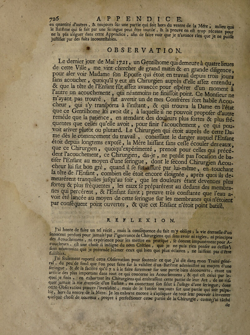 1 en qnantité d’autres i & toujours fur une partie qui fo'it hors du ventre de la Mere I aulieu due le Batême qui fe fait par une ferirtgue peut être inutile , & la preuve en eft trop récente pour ne la pas aléguer dans cette Appendice , afin de faire voir que je n’avance rien aue ie ne nm’fu juftifier par des faits inconteftables. 4 J p • OBSERVATION. Le dernier jour de Mai 1721, un Gentilhome qui demeure à quatre lieues de cette Ville , me vint chercher de grand matin & en grande diligence pour aler voir Madame fon Epoufe qui étoit en travail depuis trois jours fans acoucher, quoiqu’il y eut un Chirurgien' auprès d’elle alTez entendu & que la tête de l’Enfant fut afTez avancée pour efpérer d’un moment à l’autre un acouchement, qui néanmoins ne finilToit point. Ce Monfieur ne m’ayant pas trouvé , fut avertir un de mes Confrères fort habile Acou- cheur , qui s’y tranfporta à l’inftant, & qui trouva la Dame en l’état que ce Gentilhome lui avoit dit, à laquelle il ne pouvoit propofèr d’autre remède que la patienceen atendant des douleurs plus fortes & plus fré- . quentes que celles qu’elle avoit, pour finir l’acouchement, ce qui pou- jyoit ariver plutôt ou plutard. Le Chirurgien qui étoit auprès de cette Da- me dès le comencement du travail , conailTant le danger auquel l’Enfant etoit depuis longtems expofé, la Mère laiflant fans cefTe écouler des eaux que ce Chirurgien, quoiqu’expérimenté , prenoit pour celles qui précé- dent j’acouchement, ce Chirurgien, dis-je, ne perdit pas l’ocalion de ba- tiler l hnfant au moyen d’une feringue, dont le fécond Chirurgien Acou- cheur lui fut bon gré, quand il fe fuwfTuré par lui-même, en • touchant la tete de 1 Enfant, combien elle étoit encore éloignée , après quoi ils de¬ meurèrent tranquiles jufqu’au foir, que les douleurs étant devenues plus rortej & plus fréquentes , les eaux fe préparèrent au dedans des membra¬ nes qui percèrent , & l’Enfant fiiivit j preuve très confiante que l’eau a- voit ete lancée au moyen de cette feringue fur les membranes quin’étoicnt' par confequent point ouvertes, & que cet Enfant n’étoit point batifé. REFLEXION. _ J’ai honte de faire un tel récit, mais la confe'quence du fait m’y obliire ; la vie éternelle d’un innocent perdue) pour jamais)par l’ignorance de Chirurgiens qui fans avoir ni régies, ni principes des Acouchemens, ni experience pour les mettre en pratique , fe donent impunément pour A- coucheurs, eft une chofe li indigne du nom Crétien , que je ne puis rien penfer au delTus'- prétende blâmer ceux qui bien que plus éclairez , ne lailfent pas d’être ral cette Obfervation pour foutenir ce que j’ai dit danj mon Traité géné¬ ral, du peu de fond que Ion peut faire fur la validité d’un-Batême adminiftré au moyen d’une fennpe . & de la acll.te qu’il y a à le faire furement fur une partie bien découverte, étant un article des plus importans dans tout ce qui concerne les Acouchémens , &; qui eft celui par le- >quel je finis , en exhortant les Chirurgiens qui embraftènt cette partie de leur Art , de ne riù quer la^vie eternelle d’un Enfant j en comettant Ibn iàlut à l’uiàge d’une lèringue dont ceîte Obfer-vation prouve l’invalidité , mais de le fatifer toujours fur une partie qui fbit’palpa- ble, horsdu ventrefde la Mere. Je les exhorte encore à s’apliquer de tout leur pouvoir à inviter quelque chofe de nouveau , propre à perfedioner cet^c partie de la Chirurgie, comc^j’ai tâché de