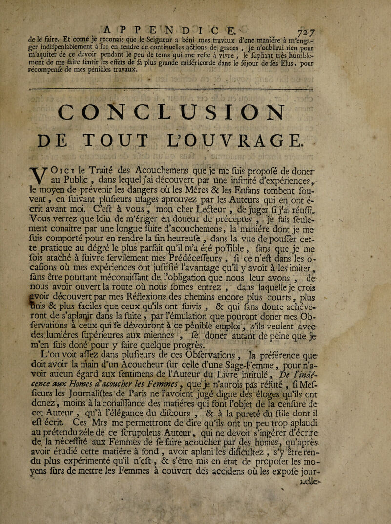 de le faire. Et corne je reconais que le Seigneur a béni mes travaux d’une manière à m’enga¬ ger indirpenfablement alui en rendre de continuelles avions de grâces , je n’oublirai rien pour m’aquiter de ce devoir pendant le peu de tems qui me refte à vivre , le fupliaht très humble¬ ment de me faire fentir les effets de fa. plus grande milericorde dans le féjour de fès Elus, pour récompenfc de mes pénibles travaux. CONCLUSION DE TOUT L’OUVRAGE. VOi CI le Traité des Acouchemens que je me fuis propofé de doner au Public , dans lequel j’ai découvert par une infinité d'expériences y- le moyen de prévenir les dangers où les Mères & les Enfans tombent fou- vent , en fuivant plufieurs u&ges aprouvez par les Auteurs qui en ont é- crit avant moi. C’eft à vous , mon cher Ledleur , dé juger fi j^ai réuffi.. Vous verrez que loin de m’ériger en doneur de préceptes , ^ je fais feule¬ ment conaitre par une longue îuite d’acouchemens, la manière dont je me fuis comporté pour en rendre la fin heureufe , dans la vue de pouffer cet¬ te pratique au dégré le plus parfait qu’il m’a été pofiible , fans que je me fois ataché à fuivre fervilement mes PrédéceflTeurs , fi ce n eft dans les o- cafions où mes expériences ont juftifié l’avantage qu’il y avoit à les imiter fans être pourtant méconaiflant de l’obligation que nous leur avons , de nous avoir ouvert la route où nous fomes entrez , dans laquelle je crois âvoir découvert par mes Réflexions des chemins encore plus courts, plus Tlnis 6c plus faciles que ceux qu’ils ont fuivis , 6c qui fans doute achève¬ ront de s’aplarÿr dans la fuite , par l’émulation que pouront doner mes Ob- fervations à ceux qui fe dévouront à ce pénible emploi, S’ils veulent avec des. lumières fupérieures aux miennes , fè doner autant de peine que je m’en fuis doné pour y faire quelque progrès. • L’on voit affez dans plufieurs de ces Obfervations , la préférence que doit avoir la rnain d’un Acoucheur fur celle d’une Sage-Femme, pour n’a¬ voir aucun égard aux fentiraens de l’Auteur du Livre intitulé ,• Ve îtnàé- cence mx Homes d'acoucher les Femmes, que Je n’aurois pa!s réfuté , fi Mef- fieurs les Journaliftes de Paris ne l’avoierlt jugé digne dès éloges qu’ils ont donez, moins à la conaifiance des matières qui font Tobjet de la cenfure de cet Auteur , qu’à l’élégance du difeours , 6c à la pureté du ftile dont il eft écrit. Ces Mrs me permettront de dire qu’ils ont un peu trop aplaudi au prétendu zélé de ce fcrupuleus Auteur,, qui ne devoit s’ingérer d’écrire de la néceffité aux Femmes de fe faire acoucher par des homes, qu’après avoir étudié cette matière à fond , avoir aplani les difièültez , s’y être ren¬ du plus expérimenté qu’il neft , 6c s’être mis en état de propofer les mo¬ yens furs de mettre les Femmes à couvert des accidens où les expofe jour- nelle**