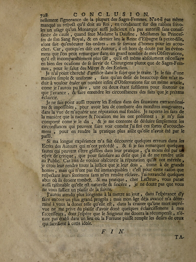 728 CONCLUSION. nellement l’ignorance de la plupart des Sages-Femmes. N’a-t-il pas même manqué au refpeâ: qu’il doit au Roi, en condanant fur des raifons frivo¬ les un ufage qu’un Monarque auffi judicieux n’a pas autorifé fans conaif- fance de caufe , quand feue Madame la Daufine , Mefdames les Princef- fes de fon Sang Royal, ôc en dernier lieu k Reine d’Efpagne fa petite-fille, n’ont fait qu’exécuter fes ordres , en fe fervant d’homes pour les acou- cher. Car , quoiqu’en dife cet Auteur, il efl hors de doute par les événe- mens que l’on peut remarquer dans un grand nombre de mes Obfervarions, qu’il eft incomparablement plus fûr , qu’il eft même abfolument néceflaire en bien des ocafions de fe fervir de Chirurgiens plutôt que de Sages-Fem¬ mes , pour le falut des Mères & des Enfans.. Je n’ai point cherché d’artifice dans le fujet que je traite. Je le fais d’une manière fimple & uniforme , fans qu’un defir de beaucoup dire m’ait in- • duit à vouloir étaler un nombre infini d’Obfervarions fur un même article, ' corne je faurois pu faire , une ou deux étant fufifantes pour foutenir ce ^ue j’avance , & faire entendre les circonftances des faits que je prêtons éclaircir. Je ne fais point aufTî trouver les Enfans dans des fituations extraordinai¬ res 6c impoffibles , pour avoir lieu de combatre des monfires imaginaires, dans la vue de mkquérir une réputation mal fondée. Je raporte les faits de la manière que la nature & l’ocafion me les ont préfentez 5 je m’y fuis comporté corne je le dis , 6c je me contente de déduire fimplement les circonftances qui peuvent faire voir cornent j’ai fini ces fortes d’acouche- mens , pour en rendre la pratique plus aifée qu’elle n’avoit été par le pafTé. Si ma longue expérience m’a fait découvrir quelques erreurs dans les Ecrits des Auteurs qui m’ont précédé , 6c fi je fais remarquer quelques fautes qui peuvent s’être gliftees dans leur pratique ^ ç’a moins été par xm cfprit de critique , que pour fatisfaire au defir que j’ai de me rendre utile au Public. Car loin de vouloir obfcurcir la réputation qu’ils ont méritée , je crois leur rendre toute la juftice que je leur dois , corne à de grands homes , mais qui n’ont pas été immanquables : c’eft pour cette raifon que refpedant leurs fentimens fans m’en rendre efclave, j’ai retranché quelques abus où ils étoient tombeè:. Si ma pratique , cher Leéleur*, vous parait aufii raifonable qu’elle eft naturelle 6c fincére , je ne doute pas que vous ne vous fafliez un plaifir de fa fuiVre. , J’aurois atendü plus longtems à la rhettre au jour , dans l’efpérance^ d’y faire encore un plus grand progrès ; mais mon âge déjà avancé m’a déter¬ miné à vous la doner telle quelle, eft , dans la crainte qu’une mort impré¬ vue ne me prive du plaifir d’avoir doné quelques éclairciffemens à mes fjccefreurs , clont j’efpére que le Seigneur me douera la récompenfe , n’é¬ tant pas établi dans un lieu où la Fortune puifîè remplir les defirs de ceux qui facrifient à cette idole.' TA- F I N.