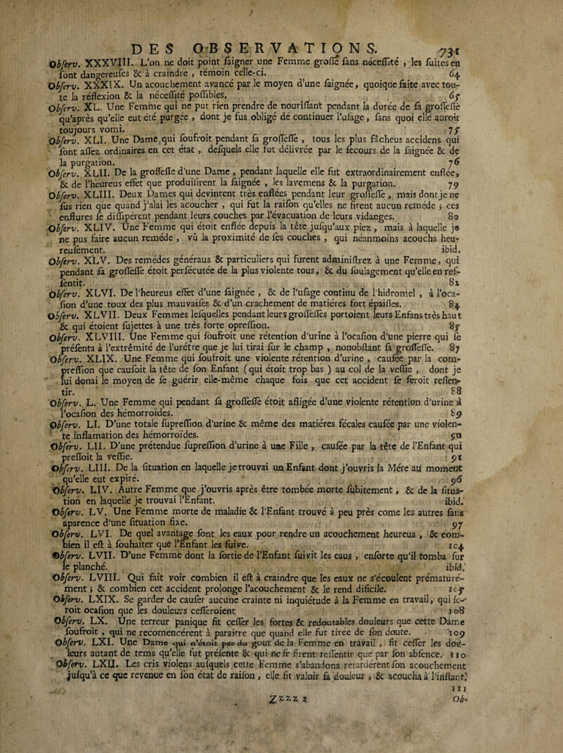 Qbferv. XXXVJII. L’on ne doit point faigner une Femme grofie fans néccffité , les fuitesen font dangereufes Sc à craindre , témoin celle-ci. ’Obferv, XXXIX. Un acouchement avancé par le moyen d’une fàignée, quoique faite avec tou¬ te la réflexion 8t la néceflîté ppffibles. ^ Obferv. XL. Une Femme qui ne put rien prendre de nourifîant pendant la durée de fà groflefiè qu’après qu’elle eut été purgée , dont je fus obligé dé continuer l’ufage, fans quoi elle auroit toujours vomi. jf Obferv. XLÏ. Une Dame qui foufroit pendant fa grolTeflè , tous les plus fâcbeus accidens qui font aflêi ordinaires en cet état , dcfquels elle fut délivrée par le fecours de la faignée Sc de la purgation. y6 obferv. XLII. De la groflefle d’une Dame , pendant laquelle clic fit extraordinairement enflée, & de l’heureus effet que produiiirent la fàignéc , les lavemens & la purgation. 79 Obferv. XLIII. Deux Dames qui devinrent très enflées pendant leur grofièflê , mais dont je ne ius rien que quand j’alai les acoucher , qui fut la pilon qu’elles ne firent aucun remède 5 ces enflures fe difllpérent pendant leurs couches par l’évacuation de leurs vidanges. 80 Obferv. XLIV. Une Femme qui étoit enflée depuis la tête jufqu’aux piez , mais à laquelle j» ne pus faire aucun remède , vu la proximité de les couches , qui néanmoins acoucha heu- reufêment. ^ ^ ibid. Obferv. XLV. Des remèdes généraus & particuliers qui furent adminiftrez à une Femme, qui pendant fa grofTeffe étoit perfécutée de la plus violente tous, 6c du foulagcment quelle en ref- ièntit. ^ 81 Obferv. XLVI. De l’heureus effet d’une làignée , & de l’ufage continu de l’hidromel , à l’oca- fion d’une toux des plus mauvaifès 8c d’un crachement de matières fort épaifles. 84 obferv. XLVII. Deux Femmes lefquelles pendant leurs groflèfles portoient leurs Enfâns très haut 6c qui étoient fujettes à une très forte opreffion. 8y Obferv. XLVIII. Une Femme qui foufroit une rétention d’urine à l’ocafion d’une pierre qui fe prélènta à l’extrémité de l’urétre que je lui tirai fur le champ , nonobftant fà groflèflè. 87 Obferv. XLIX. Une Femme qui foufroit une violente rétention d’urine , caufée par la com- preflion que caufoit la tête de fon Enfant ( qui étoit trop bas ) au col de la veffie , dont je lui donai le moyen de fe guérir elle-même chaque fois que cet accident fe feroit reflen*^ tir. ^ ^ 88 obferv. L. Une Femme qui pendant fà groflèflè étoit afligée d’une violente rétention d’urine à l’ocafion des hémorroïdes. 89 Obferv. LI. D’une totale fupreflion d’urine 6c même des matières fécales caufèe par une violen¬ te inflamation des hémorroïdes. - pa Obferv. LU. D’une prétendue fupreflfion d’urine à uac Fille , caufec par la tête de l’Enfant qui prefloit la veffie. pi Obferv. LUI. De la fituation en laquelle je trouvai un Enfgntrdont j’ouvris la Mère au moment . qu’elle eut expiré. ^ p5 Obferv. LIV. Autre Femme que j’ouvris après être tombée morte fubitement, 6c de la fitua¬ tion en laquelle je trouvai l’Enfant. ibid.' Obferv. LV. Une Femme morte de maladie 6c l’Enfànt trouvé à peu près corne les autres fans aparencc d’une fituation fixe. - Obferv. LVI. De quel avantage font les eaux pour rendre un acouchement heureus , 6c com¬ bien il eft à fouhaiter que l’Enfant les iùive. 104 Obferv. LVII. D’une Femme dont la fbrtie de l’Enfant fui vit les eaus , enfbrte qu’il tomba fur le planché. ibid,’ obferv. LVIII. Qui fait voir combien il eft à craindre que les eaux ne s’écoulent prématuré¬ ment J 8c combien cet accident prolonge l’acouchement 8c le rend dificile. icp* Obferv. LXIX. Se garder de caufèr aucune crainte ni inquiétude à la Femme en travail, qui fc-' roit ocafion que les douleurs cefîèroient 108 Obferv. LX. Une terreur panique fit cefîèr les fortes 6c redoutables douleurs que cette Dame foufroit , qui ne recomencérent à paraître que quahd elle fut tirée de fbn doute. 109 obferv. LXI. Une Dame <jui n*étoit pas du goût de la Femme en travail , fit cefîèr les dou¬ leurs autant de tems qu’elle fut préfente 6c qui nefè firent relfentir que par fbn abfence. 110 obferv. LXU. Les cris violens aufquels cette Femme s’abaudona retardèrent fon acouchement jufqu’à cc que revenue en fon état de raifon, elje fit valoir fa douleur , 6c acoucha à rinflant: 1 IJ Ob-^ Z2-5^2 3.