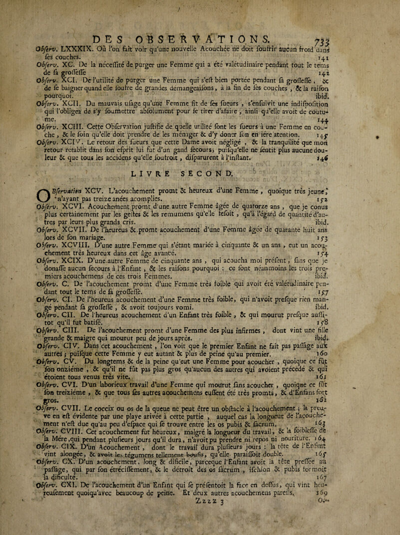 DES OSSERVÂTIO, NS. 7^3 OSferv. LXXXIX. Où Ion fart voir qu’une nouvelle Acouchée ne doit foufrîr aucun froid dans fès couches. 141 Obferv. XC. De la nécelTité de purger une Femme qui a été valétudinaire pendant tout le tems de fà grofleflè 141 obferv. XCI, De rutilité de purger une Femme qui s’efl: bien portée pendant fà grolicnê , 5c de fè baigner quand elle Ibufre de grandes demangeailbns, à la lin de lès couches , ôcla railbn pourquoi. ibid. Obferv. XCIl. Du mauvais ufage qu’une Femme fit de les Tueurs , s’enfuivit une indifpofition qui l’obligea de s’y Ibumettre ablblument pour le tirer d’afaire , ainfi quMle avoit de coutu- ' me. 144 Obferv. XCIII. Cette Oblèrvation juftifie de quelle utilité font les Tueurs à une Femme en cou¬ che , & le foin qu’elle doit prendre de les ménager 8c d’y doner Ton en iére atention. 14^ Obferv. XCIV, Le retour des Tueurs que cette Dame avoit négligé , 8c la tranquilité que mon retour rétablit dans Ton eTprit lui fut d’un gand fecours> puiiqu’elle ne lèntit plus aucune dou¬ leur 8c que tous les accideris qu’elle Toufroit, diTparurent à Tinfiant.  14^ LIVRE SECOND. OBfervattm XCV. L’acouchement promt 5c heureux d’une Femme , quoique très jeunet ‘n’ayant pas treize anées acomplies. lyz Obferv. XCVI. Acouchement promt d'une autre Femme âgée de quatorze ans , que je conus plus certainement par les gefics 8c les remumens qu’e'le tcfoit , qu’à l’égard de quantité d’au¬ tres par leurs plus grands cris. ibid. Obferv. XCVII. De Tbeureus Sc.promt acouchement d’une Femme âgée de quarante huit ans lors de fon mariage. 15-5 Obferv. XCVIII, D’une autre Femme'qui s’étant marie'e à cinquante 8c un ans , eut un acoti^ chement très heureux dans cet âge avancé. iy4 Obferv. XCIX. D’une.autre Femme de cinquante ans , qui acoucha moi prêtent, làns que je donafiè aucun lècours à T En Tant, 8c les raifons pourquoi ; ce font néanmoins les trois pree miers acouchemens de ces trois Femmes. ibiJ. Obferv. C. De Tacouchement promt d’une Femme très foiblc qui avoit été valétudinaire pen¬ dant tout le tems de là groiTefiè. ' lyy Obferv. CI. De Theureus acouchement d’une Femme très foible, qui n’avoit prelque rien man¬ gé pendant là grofleflè , 8c avoit toujours vomi. ibid. Obferv. CIL De l’heureus acouchement d’un Enfant très foible , 8c qui mourut prelque aufli- tôt qu’il fut batile. i y8 Obferv. CIII. De Tacouchement promt d’une Femme des plus infirmes, dont vint une fille grande maigre qui mourut peu de jours après. ibid» Obferv. CIV. Dans cet acouchement , Ton voit que le premier Enfant ne fait pas paflàge aux autres J püilqüe cette Femme y eut autant 8c plus de peine qu’au premier. Obferv, CV. Du longtems 8c de la peine qu’eut une Femme pour acoucher , quoique ce fut Ibn onziérhe , 8c qu’il ne fût pas plus gros qu’aucun des autres qui avôient précédé 8c qui ctoient tous venus très vite. i<Si Obferv. CVI. D’un laborieux travail d’une Femme qui mourut làns acoucher,, quoique ce fut fon treiziéme , 8c que tous lès autres acouchemens euflènt été très promts, 8c d’Enfans for,t gros. Obferv. CVII. Le coccîx ou os de la queue ne peut être un obfi:acIe à Tacouchement 5 la preu,- ve en cft évidente par une playe arivée à cette partie » auquel cas la longueur de Tacouche¬ ment n’eft due qu’au peu d’elpace qui lè trouve entre les os pubis ^ làcrum* ^ Obferv. CVIIL Cet acouchement fut heureux, malgré la longueur du travail» 8c la foibleflè dè la Mère,qui pendant pluficurs jours qu’il dura, n’avoit pu prendre ni repos ni nouriture. 164 obferv. CIX. D^jn Acouchement , dont le travail dura plufieurs jours : la tête de TEnfsnt vint alongee, 8c avoit le.s tégumens tellement txJufis, qu’elle paraiflbit double. \6f obferv. CX. D’un acouchement, long 8c dificile, pareeque l’Enfant avoit la tête preflee au paflàge, ^ui par fon étréciflèment, 8c le détroit des os làcrum , ifehion 8c pubis formoit la dificulte. 167 Obferv. CXL De Tacouchement d’ün Enfant qui lè prélèntoit la face en delTus, qui vint heu- reufement quoiqu’avec beaucoup de peine. Et deux autres acouchemens pareils., 3 69