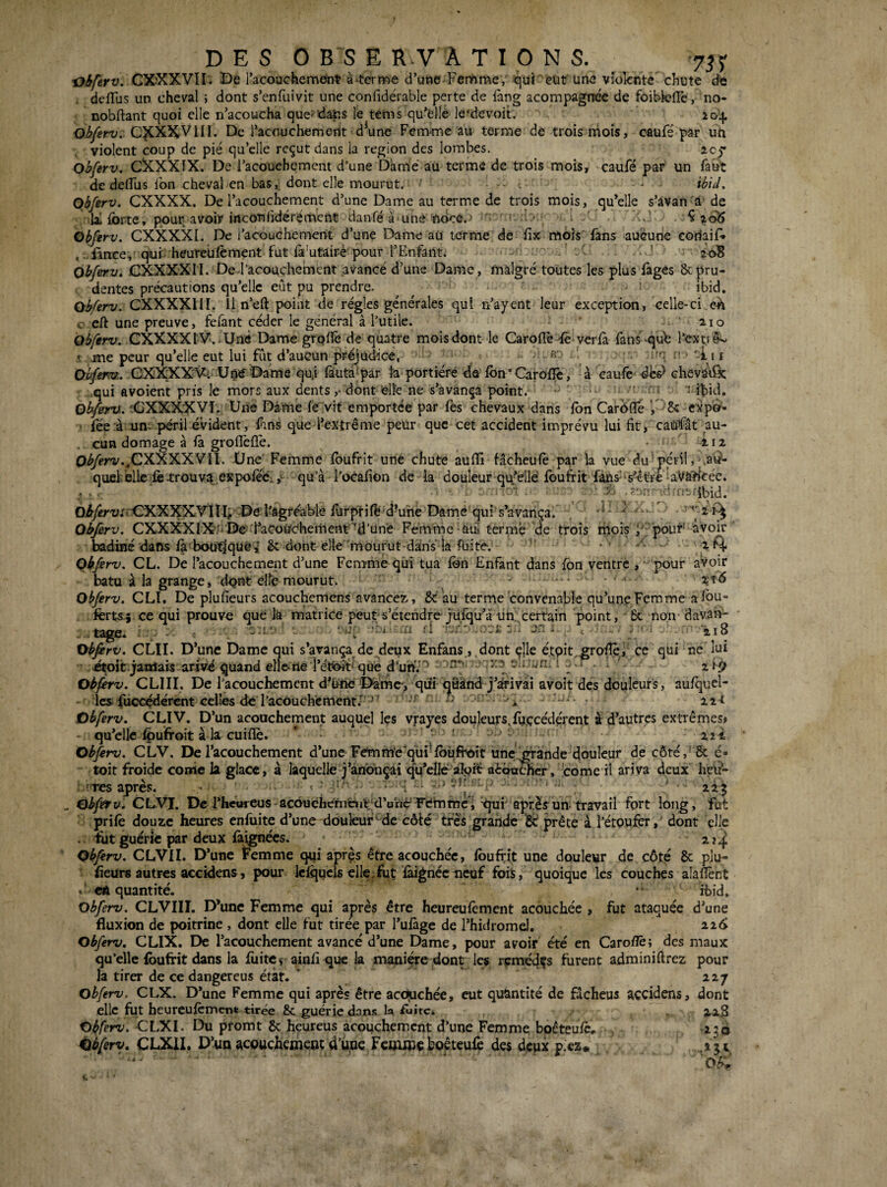 ■Oiferv. CXXXVII. De Tacouchemeryt à‘terme d’ufle Fertime, qui eut une violente chute dï; defTus un cheval ; dont s’enfuivit une confidérable perte de làng acompagtrée de foibfelTe, no- nobltant quoi elle n’acoucha que'dans le ténis qu’elîé le'devoit. 204. O^yêr-:;. VIII. De racouchemeilt d^une Fem‘mc au terme de trois mois, oaufé par uh violent coup de pié qu’elle reçut dans la région des lombes. 205* Obferv. CXXXIX. De l’acouebement d’une Damé au terme de trois mois, caufé par un faut de delfus fon cheval en bas, dont elle mourut. — ibïd, Obferv. CXXXX. De l’acouchement d’une Dame au terme de trois mois, qu’elle s’àvan'â’ de lai forte, pour avoir inconlidérement danfé a une ïfoee.’ f i • • ^ ao)5 Obferv. CXXXXI. De l’acouchemen^t d’une Dame au terme de fix mois fans aucune coriaiD ..'iànce, quf heureufement fut fa'utâiré'pour l’Enfant. ' 208 obferv. CXXXXn. De l’acouchement avancé d’une Dame, malgré toutes les plus fages 8cpru¬ dentes précautions qu’elle eût pu prendre. ibid. obferv. CXXXXIII. il n’eft point de régies générales qui n’ayent leur exception, celle-ci eh c eft une preuve, fefant céder le général à l’utile. ’ aïo obferv. CXXXXtV. Uné Dame grofiê de quatre mois dont le Caroflé ^ verlà fans-qi^ Ecxtiê'.- » me peur qu’elle eut lui fût d’aucun préjudice, R -' ' 'q ^ • '-i.i i Obferv.. CXXXX'V^. Uné Dame qui (àiutà'pâr la portière dû fon* Caroffo, à caufe chevadk qui avoient pris le mors aux dents ,• dont felfc ne s’avança point. ■ • jbid. obferv. rCXXXXVÎ. Une Damé féVit emportée par fes chevaux dans fon CarOifé p8î expo^ iee à un. péril évident, fins que l’extrême peur que cet accident imprévu lui fit, canfât au- . cun domage à ià groflèflé. .112 0«^<’r'i'.,CXXXXVII. Une' Femme foufrit une chute aufil fâcheufe par la vue du périlj'.ai^- quehelle iè4;roüva expoféé..,' qu’à l’ocafion de la douleur qu’elle foufrit fâns''s’êtFe 'a:Và?^cée. 6iy«r'i/;<CXXXXVin,-Del'âgféablè forptifë d’uhè Damé'qui s’avança. ^ Obferv. CXXXXIX;-De faCoUChement‘'d’une Femrne -aü terme de trois rhois y pouf^ avoir badiné dans fà bou^qüéî 8c dont elle'mourut-dàns ia fuite. •' 2 ^4, obferv. CL. De l’acouchement d’une Femme qui tua fon Enfant dans fon ventre , pour avoir batu à la grange, dqnt elfe mourut. - . . obferv. CLI. De plu fieurs acouchemens avancez,, au terme'convenable qu’une Fera me a fou- ferts-î ce qui prouve que là matrice peut s’étendre jüfqu’à ün.\certain point, - 6c non- dav.an* t2^e. il il i.i Xi 218 ne lui 219 Obfirv. CLII. D’une Dame qui s’avança de deux Enfans., ,dont çlle é.tpit,gro^l ce qui .Ætoit;jamais arivé quand elle*rie î’éi^t' que d’un.' 1 .. . . Obferv. CLIII. De l’acouchement d'hrie I>amc> qiü qâknd j’drivâi avoît dés doplcurs, au/quel- Ics fûccçdércnt celles de l’acouchement.-. j, . Obferv, CLIV. D’un acouchement auquel les vrayes douleurs,fij.çcédérent à d’autres extrêmes» qu’elle Ipufroit à la cuiflè. * - ‘  221 Obferv. CLV. De l’acouchement d’une Femm'e'qui-foùfroit ime'^^ànde douleur de côté,'6c é* toit froide corne la glace, à laquelle-j’anbnçai qu’elle àîpft aèotrthcr, 'corne ri ariva deux heü- (Tes après, •- . < ■ ■ ■-<; ■ ' ' / ■ ' . Ohftfv. CLVI. De rhcureus-acôuchéméiiV'dVriè’Femme;‘qui après-un-travail fort long, fut prifo douze heures enfuite d’une douleur^de côté très grande ‘6d prête à l’étoufer, dont elle . fut guérie par deux làignécs. Obferv. CLVII. D’une Femme qui aprçs être acouchée, foufoit une douleur de côté & plu- ’ fieurs autres accidens, pour Iciqucls elle.fut làignécneuf fois, quoique les couches alaflênt . cA quantité. obferv. CLVIII. D’une Femme qui après être heureufoment acouchée , fut ataquée d’une fluxion de poitrine , dont elle fut tiree par l’ulàge de l’hidromd, 226 Obferv. CLIX. De l’acouchement avancé d’une Dame, pour avoir été en Caroflè; des maux qu’elle foufrit dans la foitc « ainfi que la maniée dont les ncmédçs furent adminiftrez pour la tirer de ce dangereus état. ‘ 227 obferv. CLX. D’une Femme qui après être acôjuchée, eut quantité de facheus accidens, dont elle fut heurcufcment tirée & guérie dans la iuitc* Obferv. CLXI. Du pfomt Sc heureus acouchement d’une Femme bpêteu/c, -236 iibferv. CLXII. D’un acouchement d’üoe Femme boêteufo des deux p.ez«